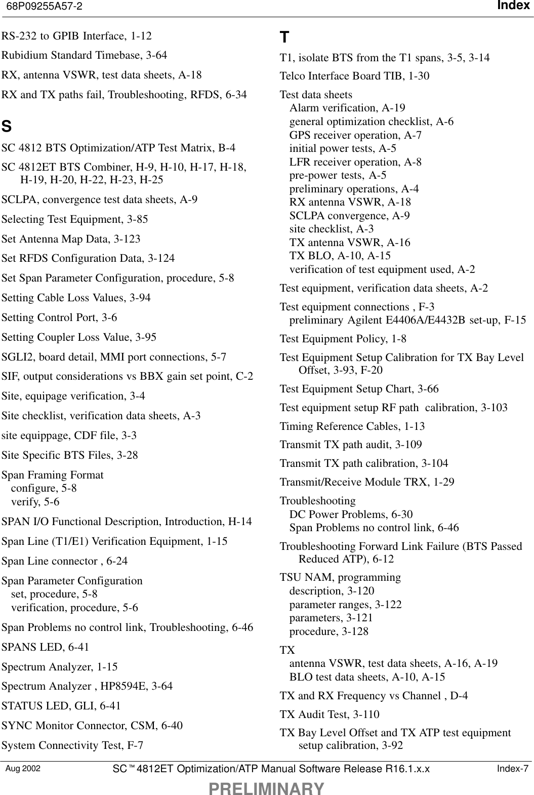 Index68P09255A57-2PRELIMINARYAug 2002 SCt4812ET Optimization/ATP Manual Software Release R16.1.x.x Index-7RS-232 to GPIB Interface, 1-12Rubidium Standard Timebase, 3-64RX, antenna VSWR, test data sheets, A-18RX and TX paths fail, Troubleshooting, RFDS, 6-34SSC 4812 BTS Optimization/ATP Test Matrix, B-4SC 4812ET BTS Combiner, H-9, H-10, H-17, H-18,H-19, H-20, H-22, H-23, H-25SCLPA, convergence test data sheets, A-9Selecting Test Equipment, 3-85Set Antenna Map Data, 3-123Set RFDS Configuration Data, 3-124Set Span Parameter Configuration, procedure, 5-8Setting Cable Loss Values, 3-94Setting Control Port, 3-6Setting Coupler Loss Value, 3-95SGLI2, board detail, MMI port connections, 5-7SIF, output considerations vs BBX gain set point, C-2Site, equipage verification, 3-4Site checklist, verification data sheets, A-3site equippage, CDF file, 3-3Site Specific BTS Files, 3-28Span Framing Formatconfigure, 5-8verify, 5-6SPAN I/O Functional Description, Introduction, H-14Span Line (T1/E1) Verification Equipment, 1-15Span Line connector , 6-24Span Parameter Configurationset, procedure, 5-8verification, procedure, 5-6Span Problems no control link, Troubleshooting, 6-46SPANS LED, 6-41Spectrum Analyzer, 1-15Spectrum Analyzer , HP8594E, 3-64STATUS LED, GLI, 6-41SYNC Monitor Connector, CSM, 6-40System Connectivity Test, F-7TT1, isolate BTS from the T1 spans, 3-5, 3-14Telco Interface Board TIB, 1-30Test data sheetsAlarm verification, A-19general optimization checklist, A-6GPS receiver operation, A-7initial power tests, A-5LFR receiver operation, A-8pre-power tests, A-5preliminary operations, A-4RX antenna VSWR, A-18SCLPA convergence, A-9site checklist, A-3TX antenna VSWR, A-16TX BLO, A-10, A-15verification of test equipment used, A-2Test equipment, verification data sheets, A-2Test equipment connections , F-3preliminary Agilent E4406A/E4432B set-up, F-15Test Equipment Policy, 1-8Test Equipment Setup Calibration for TX Bay LevelOffset, 3-93, F-20Test Equipment Setup Chart, 3-66Test equipment setup RF path  calibration, 3-103Timing Reference Cables, 1-13Transmit TX path audit, 3-109Transmit TX path calibration, 3-104Transmit/Receive Module TRX, 1-29TroubleshootingDC Power Problems, 6-30Span Problems no control link, 6-46Troubleshooting Forward Link Failure (BTS PassedReduced ATP), 6-12TSU NAM, programmingdescription, 3-120parameter ranges, 3-122parameters, 3-121procedure, 3-128TXantenna VSWR, test data sheets, A-16, A-19BLO test data sheets, A-10, A-15TX and RX Frequency vs Channel , D-4TX Audit Test, 3-110TX Bay Level Offset and TX ATP test equipmentsetup calibration, 3-92