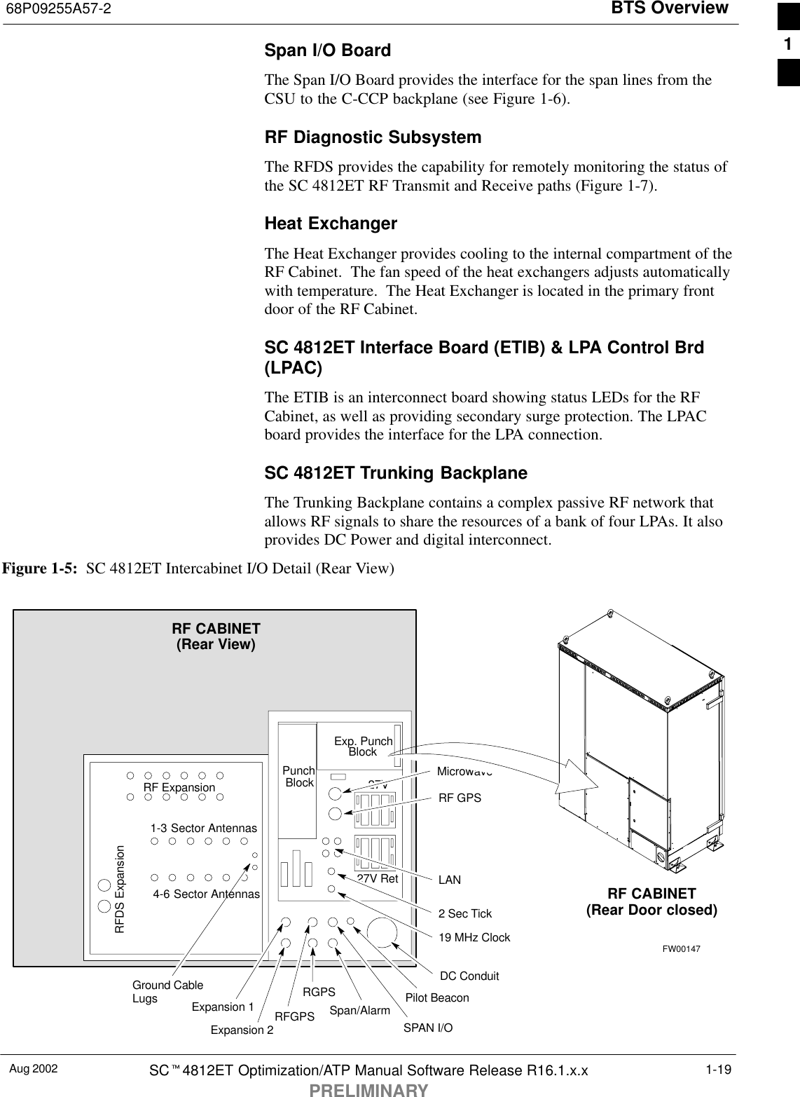 BTS Overview68P09255A57-2Aug 2002 SCt4812ET Optimization/ATP Manual Software Release R16.1.x.xPRELIMINARY1-19Span I/O BoardThe Span I/O Board provides the interface for the span lines from theCSU to the C-CCP backplane (see Figure 1-6).RF Diagnostic SubsystemThe RFDS provides the capability for remotely monitoring the status ofthe SC 4812ET RF Transmit and Receive paths (Figure 1-7).Heat ExchangerThe Heat Exchanger provides cooling to the internal compartment of theRF Cabinet.  The fan speed of the heat exchangers adjusts automaticallywith temperature.  The Heat Exchanger is located in the primary frontdoor of the RF Cabinet.SC 4812ET Interface Board (ETIB) &amp; LPA Control Brd(LPAC)The ETIB is an interconnect board showing status LEDs for the RFCabinet, as well as providing secondary surge protection. The LPACboard provides the interface for the LPA connection.SC 4812ET Trunking BackplaneThe Trunking Backplane contains a complex passive RF network thatallows RF signals to share the resources of a bank of four LPAs. It alsoprovides DC Power and digital interconnect.Figure 1-5:  SC 4812ET Intercabinet I/O Detail (Rear View)SPAN I/ORFGPSRF CABINET(Rear View)RFDS ExpansionRF ExpansionExp. PunchPunchBlockBlock27V27V RetDC ConduitPilot BeaconMicrowaveRF GPSLAN2 Sec Tick19 MHz ClockGround CableLugs1-3 Sector Antennas4-6 Sector AntennasSpan/AlarmExpansion 1Expansion 2RF CABINET(Rear Door closed)RGPSFW001471