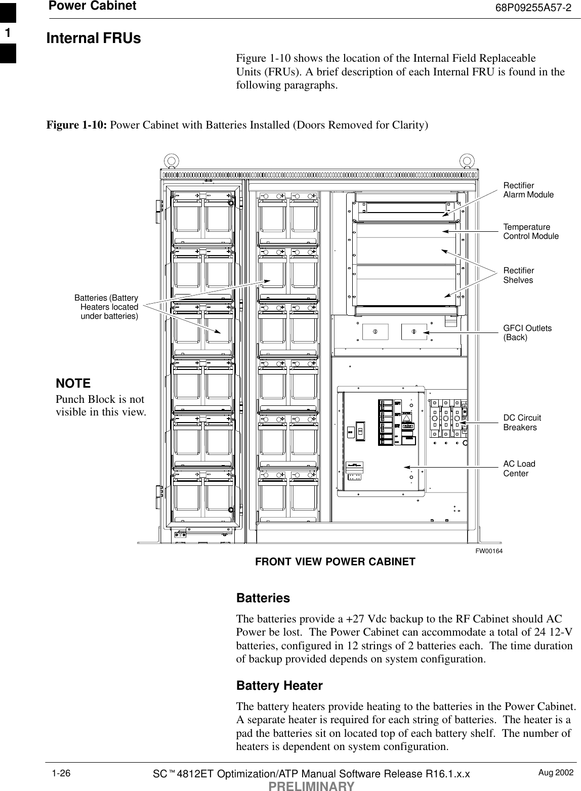 Power Cabinet 68P09255A57-2Aug 2002SCt4812ET Optimization/ATP Manual Software Release R16.1.x.xPRELIMINARY1-26Internal FRUsFigure 1-10 shows the location of the Internal Field ReplaceableUnits (FRUs). A brief description of each Internal FRU is found in thefollowing paragraphs.Figure 1-10: Power Cabinet with Batteries Installed (Doors Removed for Clarity)NOTEPunch Block is notvisible in this view.RectifierShelvesRectifierAlarm ModuleDC CircuitBreakersAC LoadCenterGFCI Outlets(Back)TemperatureControl ModuleFRONT VIEW POWER CABINETBatteries (BatteryHeaters locatedunder batteries)FW00164BatteriesThe batteries provide a +27 Vdc backup to the RF Cabinet should ACPower be lost.  The Power Cabinet can accommodate a total of 24 12-Vbatteries, configured in 12 strings of 2 batteries each.  The time durationof backup provided depends on system configuration.Battery HeaterThe battery heaters provide heating to the batteries in the Power Cabinet.A separate heater is required for each string of batteries.  The heater is apad the batteries sit on located top of each battery shelf.  The number ofheaters is dependent on system configuration.1