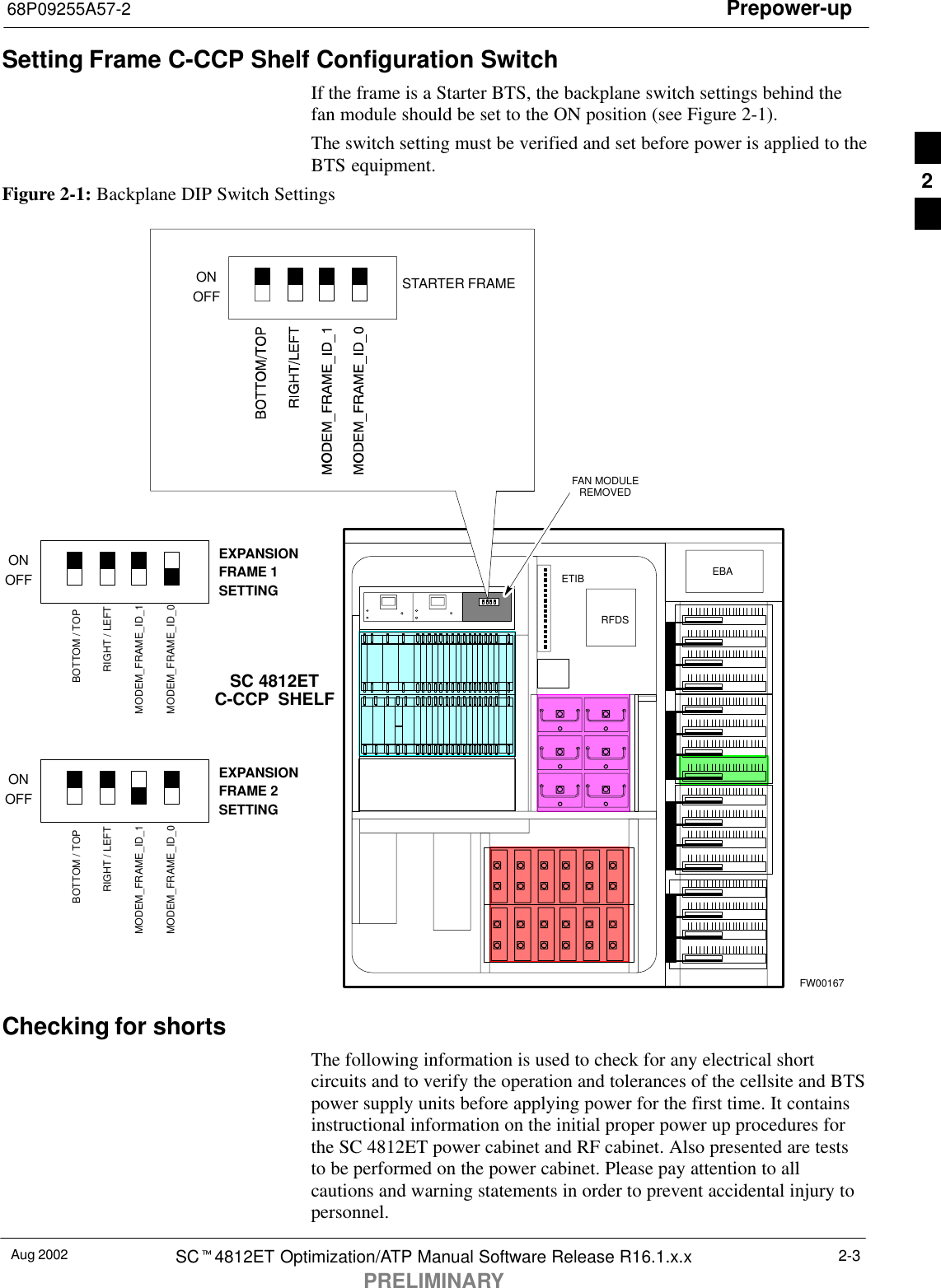 Prepower-up68P09255A57-2Aug 2002 SCt4812ET Optimization/ATP Manual Software Release R16.1.x.xPRELIMINARY2-3Setting Frame C-CCP Shelf Configuration SwitchIf the frame is a Starter BTS, the backplane switch settings behind thefan module should be set to the ON position (see Figure 2-1).The switch setting must be verified and set before power is applied to theBTS equipment.Figure 2-1: Backplane DIP Switch SettingsSC 4812ETC-CCP SHELFFAN MODULEREMOVED5 RU RACK SPACERFDSEBAETIBONOFF STARTER FRAMEFW00167ONOFFEXPANSIONFRAME 1SETTINGONOFFEXPANSIONFRAME 2SETTINGBOTTOM / TOPRIGHT / LEFTMODEM_FRAME_ID_1MODEM_FRAME_ID_0BOTTOM / TOPRIGHT / LEFTMODEM_FRAME_ID_1MODEM_FRAME_ID_0Checking for shortsThe following information is used to check for any electrical shortcircuits and to verify the operation and tolerances of the cellsite and BTSpower supply units before applying power for the first time. It containsinstructional information on the initial proper power up procedures forthe SC 4812ET power cabinet and RF cabinet. Also presented are teststo be performed on the power cabinet. Please pay attention to allcautions and warning statements in order to prevent accidental injury topersonnel.2