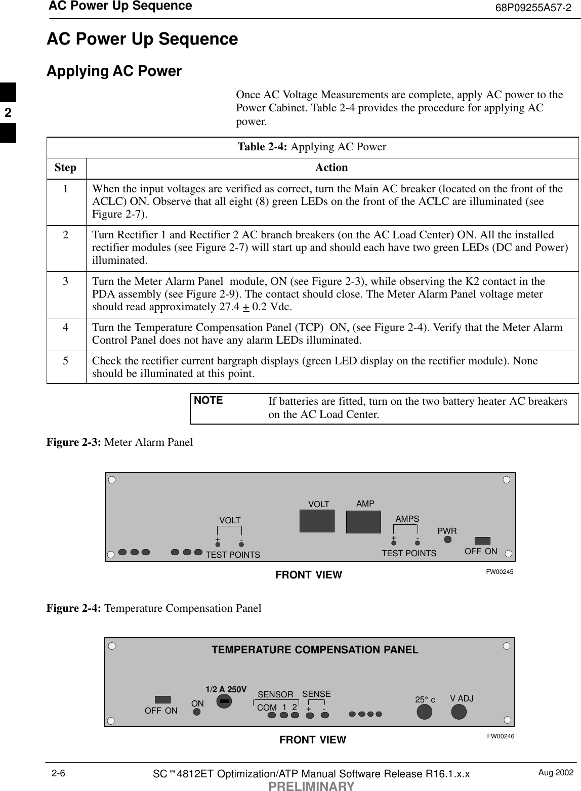 AC Power Up Sequence 68P09255A57-2Aug 2002SCt4812ET Optimization/ATP Manual Software Release R16.1.x.xPRELIMINARY2-6AC Power Up SequenceApplying AC PowerOnce AC Voltage Measurements are complete, apply AC power to thePower Cabinet. Table 2-4 provides the procedure for applying ACpower.Table 2-4: Applying AC PowerStep Action1When the input voltages are verified as correct, turn the Main AC breaker (located on the front of theACLC) ON. Observe that all eight (8) green LEDs on the front of the ACLC are illuminated (seeFigure 2-7).2Turn Rectifier 1 and Rectifier 2 AC branch breakers (on the AC Load Center) ON. All the installedrectifier modules (see Figure 2-7) will start up and should each have two green LEDs (DC and Power)illuminated.3Turn the Meter Alarm Panel  module, ON (see Figure 2-3), while observing the K2 contact in thePDA assembly (see Figure 2-9). The contact should close. The Meter Alarm Panel voltage metershould read approximately 27.4 + 0.2 Vdc.4Turn the Temperature Compensation Panel (TCP)  ON, (see Figure 2-4). Verify that the Meter AlarmControl Panel does not have any alarm LEDs illuminated.5Check the rectifier current bargraph displays (green LED display on the rectifier module). Noneshould be illuminated at this point.NOTE If batteries are fitted, turn on the two battery heater AC breakerson the AC Load Center.Figure 2-3: Meter Alarm PanelOFFVOLTVOLT-+TEST POINTSAMPS-+TEST POINTSAMPPWRONFRONT VIEW FW00245Figure 2-4: Temperature Compensation PanelOFFV ADJSENSOR 25_ cSENSE-+COMONONFRONT VIEW1/2 A 250V12TEMPERATURE COMPENSATION PANELFW002462