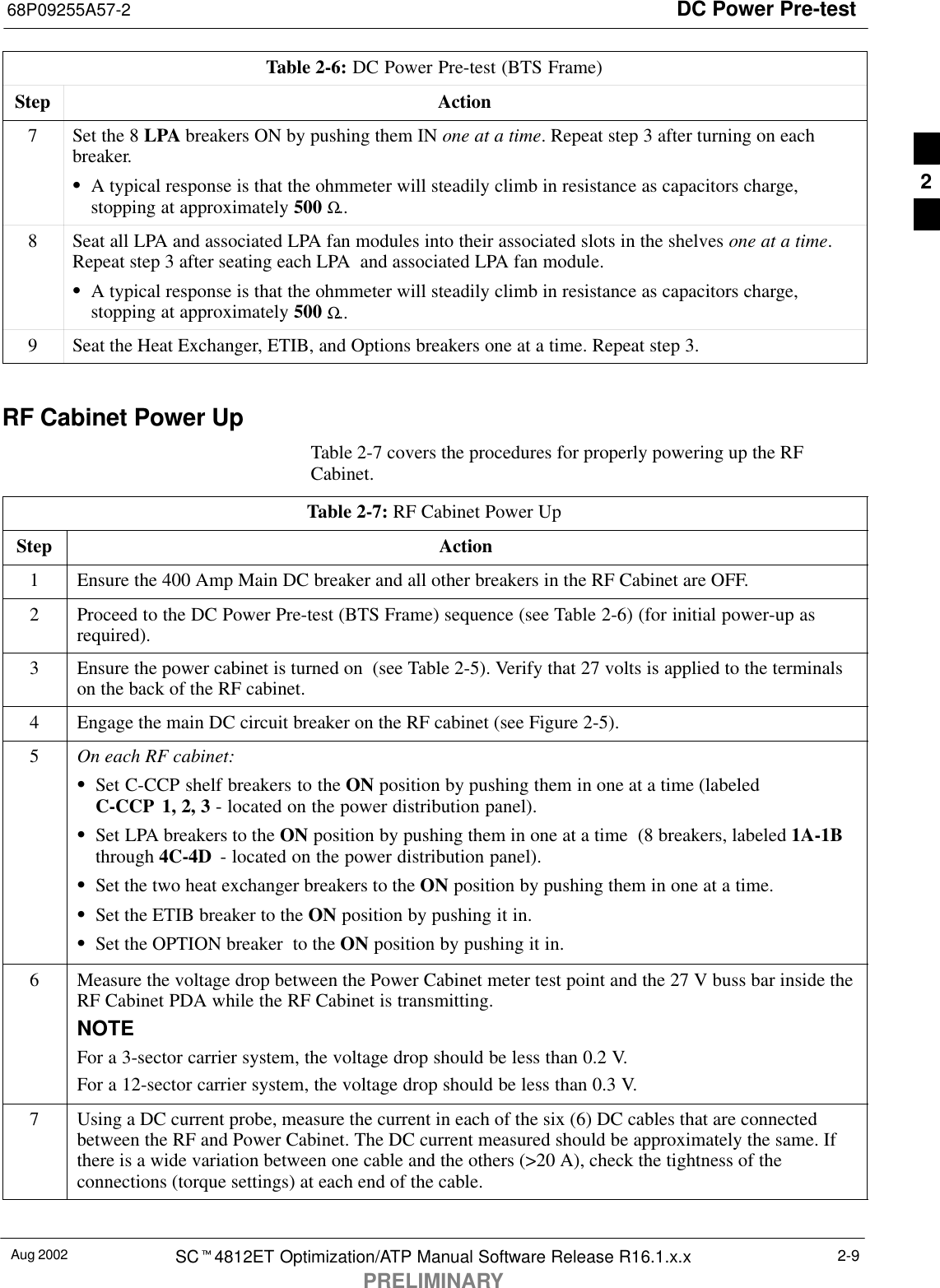 DC Power Pre-test68P09255A57-2Aug 2002 SCt4812ET Optimization/ATP Manual Software Release R16.1.x.xPRELIMINARY2-9Table 2-6: DC Power Pre-test (BTS Frame)Step Action7Set the 8 LPA breakers ON by pushing them IN one at a time. Repeat step 3 after turning on eachbreaker.SA typical response is that the ohmmeter will steadily climb in resistance as capacitors charge,stopping at approximately 500 Ω..8Seat all LPA and associated LPA fan modules into their associated slots in the shelves one at a time.Repeat step 3 after seating each LPA  and associated LPA fan module.SA typical response is that the ohmmeter will steadily climb in resistance as capacitors charge,stopping at approximately 500 Ω..9Seat the Heat Exchanger, ETIB, and Options breakers one at a time. Repeat step 3. RF Cabinet Power UpTable 2-7 covers the procedures for properly powering up the RFCabinet.Table 2-7: RF Cabinet Power UpStep Action1Ensure the 400 Amp Main DC breaker and all other breakers in the RF Cabinet are OFF.2Proceed to the DC Power Pre-test (BTS Frame) sequence (see Table 2-6) (for initial power-up asrequired).3Ensure the power cabinet is turned on  (see Table 2-5). Verify that 27 volts is applied to the terminalson the back of the RF cabinet.4Engage the main DC circuit breaker on the RF cabinet (see Figure 2-5).5On each RF cabinet:SSet C-CCP shelf breakers to the ON position by pushing them in one at a time (labeledC-CCP 1, 2, 3 - located on the power distribution panel).SSet LPA breakers to the ON position by pushing them in one at a time  (8 breakers, labeled 1A-1Bthrough 4C-4D  - located on the power distribution panel).SSet the two heat exchanger breakers to the ON position by pushing them in one at a time.SSet the ETIB breaker to the ON position by pushing it in.SSet the OPTION breaker  to the ON position by pushing it in.6Measure the voltage drop between the Power Cabinet meter test point and the 27 V buss bar inside theRF Cabinet PDA while the RF Cabinet is transmitting.NOTEFor a 3-sector carrier system, the voltage drop should be less than 0.2 V.For a 12-sector carrier system, the voltage drop should be less than 0.3 V.7Using a DC current probe, measure the current in each of the six (6) DC cables that are connectedbetween the RF and Power Cabinet. The DC current measured should be approximately the same. Ifthere is a wide variation between one cable and the others (&gt;20 A), check the tightness of theconnections (torque settings) at each end of the cable. 2
