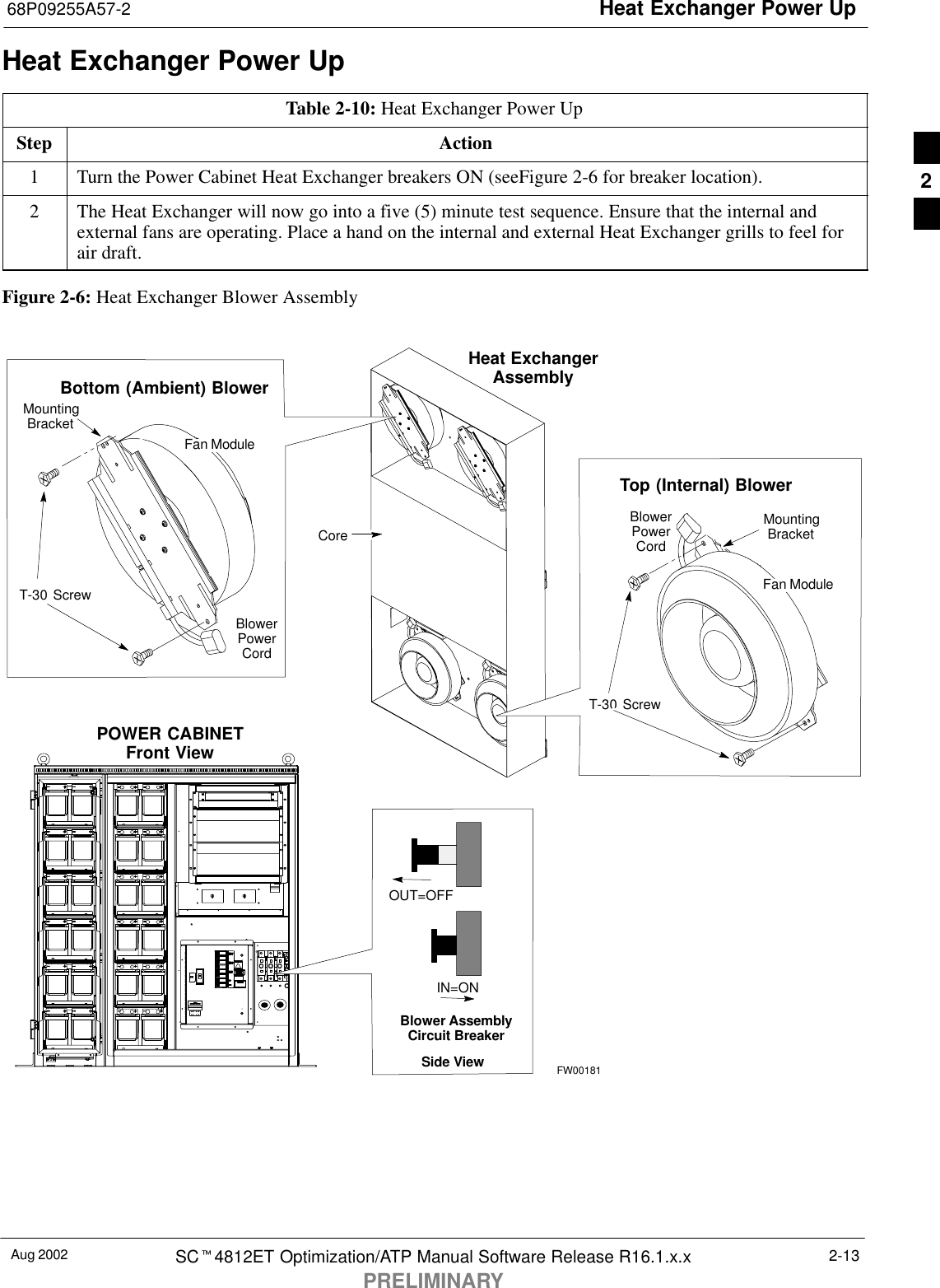 Heat Exchanger Power Up68P09255A57-2Aug 2002 SCt4812ET Optimization/ATP Manual Software Release R16.1.x.xPRELIMINARY2-13Heat Exchanger Power UpTable 2-10: Heat Exchanger Power UpStep Action1Turn the Power Cabinet Heat Exchanger breakers ON (seeFigure 2-6 for breaker location).2The Heat Exchanger will now go into a five (5) minute test sequence. Ensure that the internal andexternal fans are operating. Place a hand on the internal and external Heat Exchanger grills to feel forair draft.Figure 2-6: Heat Exchanger Blower AssemblyCoreHeat ExchangerAssemblyPOWER CABINETFront ViewOUT=OFFIN=ONBlower AssemblyCircuit BreakerFW00181Side ViewMountingBracketT-30 ScrewTop (Internal) BlowerFan ModuleBlowerPowerCordBlowerPowerCordBottom (Ambient) BlowerFan ModuleT-30 ScrewMountingBracket2