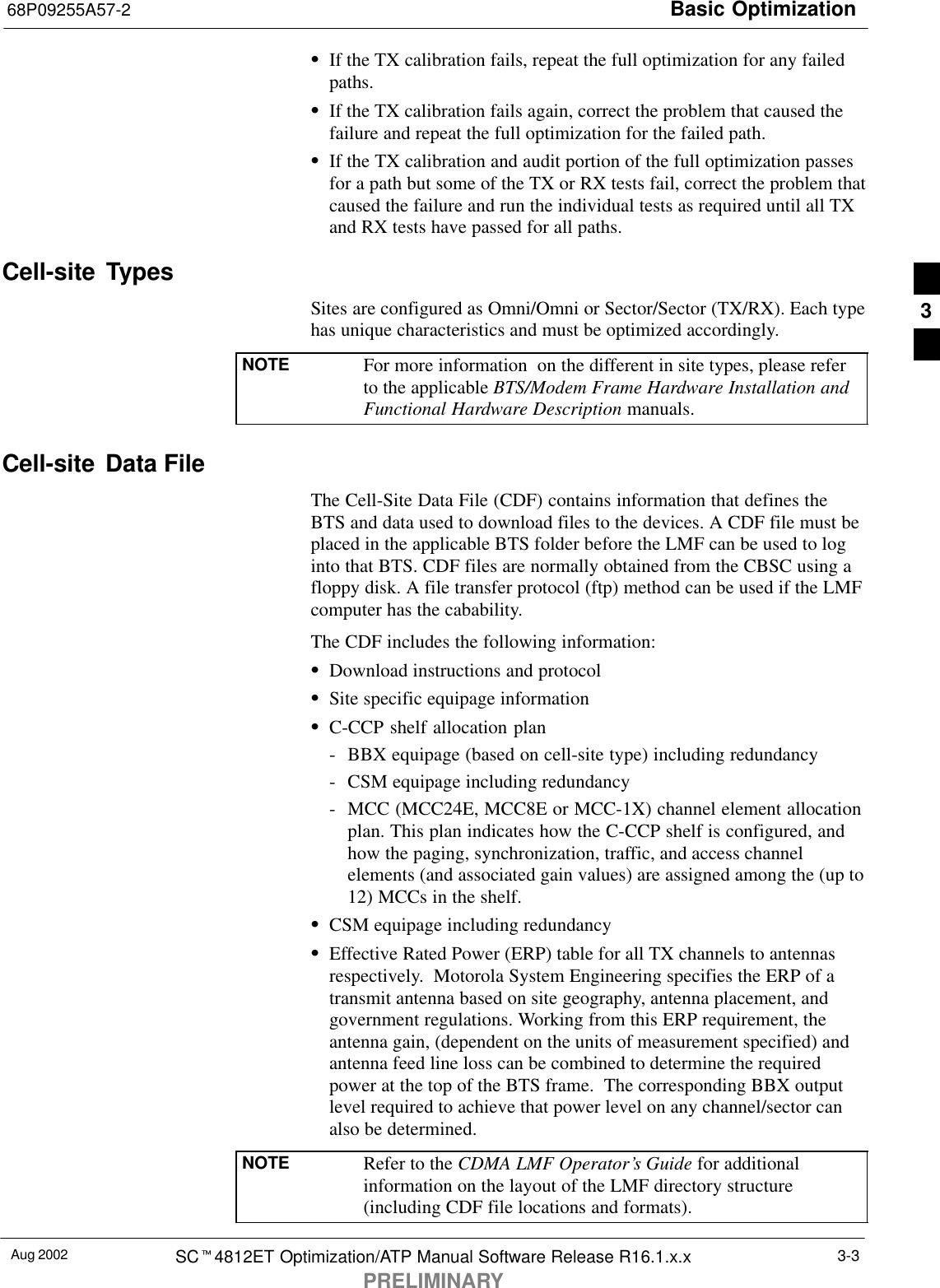 Basic Optimization68P09255A57-2Aug 2002 SCt4812ET Optimization/ATP Manual Software Release R16.1.x.xPRELIMINARY3-3SIf the TX calibration fails, repeat the full optimization for any failedpaths.SIf the TX calibration fails again, correct the problem that caused thefailure and repeat the full optimization for the failed path.SIf the TX calibration and audit portion of the full optimization passesfor a path but some of the TX or RX tests fail, correct the problem thatcaused the failure and run the individual tests as required until all TXand RX tests have passed for all paths.Cell-site  TypesSites are configured as Omni/Omni or Sector/Sector (TX/RX). Each typehas unique characteristics and must be optimized accordingly.NOTE For more information  on the different in site types, please referto the applicable BTS/Modem Frame Hardware Installation andFunctional Hardware Description manuals.Cell-site  Data FileThe Cell-Site Data File (CDF) contains information that defines theBTS and data used to download files to the devices. A CDF file must beplaced in the applicable BTS folder before the LMF can be used to loginto that BTS. CDF files are normally obtained from the CBSC using afloppy disk. A file transfer protocol (ftp) method can be used if the LMFcomputer has the cabability.The CDF includes the following information:SDownload instructions and protocolSSite specific equipage informationSC-CCP shelf allocation plan- BBX equipage (based on cell-site type) including redundancy- CSM equipage including redundancy- MCC (MCC24E, MCC8E or MCC-1X) channel element allocationplan. This plan indicates how the C-CCP shelf is configured, andhow the paging, synchronization, traffic, and access channelelements (and associated gain values) are assigned among the (up to12) MCCs in the shelf.SCSM equipage including redundancySEffective Rated Power (ERP) table for all TX channels to antennasrespectively.  Motorola System Engineering specifies the ERP of atransmit antenna based on site geography, antenna placement, andgovernment regulations. Working from this ERP requirement, theantenna gain, (dependent on the units of measurement specified) andantenna feed line loss can be combined to determine the requiredpower at the top of the BTS frame.  The corresponding BBX outputlevel required to achieve that power level on any channel/sector canalso be determined.NOTE Refer to the CDMA LMF Operator’s Guide for additionalinformation on the layout of the LMF directory structure(including CDF file locations and formats).3