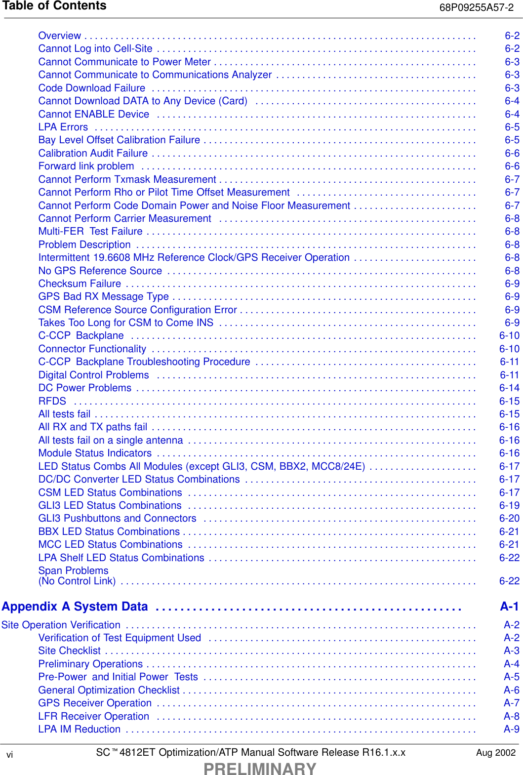 Table of Contents 68P09255A57-2SCt4812ET Optimization/ATP Manual Software Release R16.1.x.xPRELIMINARYvi Aug 2002Overview 6-2. . . . . . . . . . . . . . . . . . . . . . . . . . . . . . . . . . . . . . . . . . . . . . . . . . . . . . . . . . . . . . . . . . . . . . . . . . . . Cannot Log into Cell-Site 6-2. . . . . . . . . . . . . . . . . . . . . . . . . . . . . . . . . . . . . . . . . . . . . . . . . . . . . . . . . . . . . . Cannot Communicate to Power Meter 6-3. . . . . . . . . . . . . . . . . . . . . . . . . . . . . . . . . . . . . . . . . . . . . . . . . . . Cannot Communicate to Communications Analyzer 6-3. . . . . . . . . . . . . . . . . . . . . . . . . . . . . . . . . . . . . . . Code Download Failure 6-3. . . . . . . . . . . . . . . . . . . . . . . . . . . . . . . . . . . . . . . . . . . . . . . . . . . . . . . . . . . . . . . Cannot Download DATA to Any Device (Card) 6-4. . . . . . . . . . . . . . . . . . . . . . . . . . . . . . . . . . . . . . . . . . . Cannot ENABLE Device 6-4. . . . . . . . . . . . . . . . . . . . . . . . . . . . . . . . . . . . . . . . . . . . . . . . . . . . . . . . . . . . . . LPA Errors 6-5. . . . . . . . . . . . . . . . . . . . . . . . . . . . . . . . . . . . . . . . . . . . . . . . . . . . . . . . . . . . . . . . . . . . . . . . . . Bay Level Offset Calibration Failure 6-5. . . . . . . . . . . . . . . . . . . . . . . . . . . . . . . . . . . . . . . . . . . . . . . . . . . . . Calibration Audit Failure 6-6. . . . . . . . . . . . . . . . . . . . . . . . . . . . . . . . . . . . . . . . . . . . . . . . . . . . . . . . . . . . . . . Forward link problem 6-6. . . . . . . . . . . . . . . . . . . . . . . . . . . . . . . . . . . . . . . . . . . . . . . . . . . . . . . . . . . . . . . . . Cannot Perform Txmask Measurement 6-7. . . . . . . . . . . . . . . . . . . . . . . . . . . . . . . . . . . . . . . . . . . . . . . . . . Cannot Perform Rho or Pilot Time Offset Measurement 6-7. . . . . . . . . . . . . . . . . . . . . . . . . . . . . . . . . . . Cannot Perform Code Domain Power and Noise Floor Measurement 6-7. . . . . . . . . . . . . . . . . . . . . . . . Cannot Perform Carrier Measurement 6-8. . . . . . . . . . . . . . . . . . . . . . . . . . . . . . . . . . . . . . . . . . . . . . . . . . Multi-FER  Test Failure 6-8. . . . . . . . . . . . . . . . . . . . . . . . . . . . . . . . . . . . . . . . . . . . . . . . . . . . . . . . . . . . . . . . Problem Description 6-8. . . . . . . . . . . . . . . . . . . . . . . . . . . . . . . . . . . . . . . . . . . . . . . . . . . . . . . . . . . . . . . . . . Intermittent 19.6608 MHz Reference Clock/GPS Receiver Operation 6-8. . . . . . . . . . . . . . . . . . . . . . . . No GPS Reference Source 6-8. . . . . . . . . . . . . . . . . . . . . . . . . . . . . . . . . . . . . . . . . . . . . . . . . . . . . . . . . . . . Checksum Failure 6-9. . . . . . . . . . . . . . . . . . . . . . . . . . . . . . . . . . . . . . . . . . . . . . . . . . . . . . . . . . . . . . . . . . . . GPS Bad RX Message Type 6-9. . . . . . . . . . . . . . . . . . . . . . . . . . . . . . . . . . . . . . . . . . . . . . . . . . . . . . . . . . . CSM Reference Source Configuration Error 6-9. . . . . . . . . . . . . . . . . . . . . . . . . . . . . . . . . . . . . . . . . . . . . . Takes Too Long for CSM to Come INS 6-9. . . . . . . . . . . . . . . . . . . . . . . . . . . . . . . . . . . . . . . . . . . . . . . . . . C-CCP  Backplane 6-10. . . . . . . . . . . . . . . . . . . . . . . . . . . . . . . . . . . . . . . . . . . . . . . . . . . . . . . . . . . . . . . . . . . Connector Functionality 6-10. . . . . . . . . . . . . . . . . . . . . . . . . . . . . . . . . . . . . . . . . . . . . . . . . . . . . . . . . . . . . . . C-CCP  Backplane Troubleshooting Procedure 6-11. . . . . . . . . . . . . . . . . . . . . . . . . . . . . . . . . . . . . . . . . . . Digital Control Problems 6-11. . . . . . . . . . . . . . . . . . . . . . . . . . . . . . . . . . . . . . . . . . . . . . . . . . . . . . . . . . . . . . DC Power Problems 6-14. . . . . . . . . . . . . . . . . . . . . . . . . . . . . . . . . . . . . . . . . . . . . . . . . . . . . . . . . . . . . . . . . . RFDS 6-15. . . . . . . . . . . . . . . . . . . . . . . . . . . . . . . . . . . . . . . . . . . . . . . . . . . . . . . . . . . . . . . . . . . . . . . . . . . . . . All tests fail 6-15. . . . . . . . . . . . . . . . . . . . . . . . . . . . . . . . . . . . . . . . . . . . . . . . . . . . . . . . . . . . . . . . . . . . . . . . . . All RX and TX paths fail 6-16. . . . . . . . . . . . . . . . . . . . . . . . . . . . . . . . . . . . . . . . . . . . . . . . . . . . . . . . . . . . . . . All tests fail on a single antenna 6-16. . . . . . . . . . . . . . . . . . . . . . . . . . . . . . . . . . . . . . . . . . . . . . . . . . . . . . . . Module Status Indicators 6-16. . . . . . . . . . . . . . . . . . . . . . . . . . . . . . . . . . . . . . . . . . . . . . . . . . . . . . . . . . . . . . LED Status Combs All Modules (except GLI3, CSM, BBX2, MCC8/24E) 6-17. . . . . . . . . . . . . . . . . . . . . DC/DC Converter LED Status Combinations 6-17. . . . . . . . . . . . . . . . . . . . . . . . . . . . . . . . . . . . . . . . . . . . . CSM LED Status Combinations 6-17. . . . . . . . . . . . . . . . . . . . . . . . . . . . . . . . . . . . . . . . . . . . . . . . . . . . . . . . GLI3 LED Status Combinations 6-19. . . . . . . . . . . . . . . . . . . . . . . . . . . . . . . . . . . . . . . . . . . . . . . . . . . . . . . . GLI3 Pushbuttons and Connectors 6-20. . . . . . . . . . . . . . . . . . . . . . . . . . . . . . . . . . . . . . . . . . . . . . . . . . . . . BBX LED Status Combinations 6-21. . . . . . . . . . . . . . . . . . . . . . . . . . . . . . . . . . . . . . . . . . . . . . . . . . . . . . . . . MCC LED Status Combinations 6-21. . . . . . . . . . . . . . . . . . . . . . . . . . . . . . . . . . . . . . . . . . . . . . . . . . . . . . . . LPA Shelf LED Status Combinations 6-22. . . . . . . . . . . . . . . . . . . . . . . . . . . . . . . . . . . . . . . . . . . . . . . . . . . . Span Problems(No Control Link) 6-22. . . . . . . . . . . . . . . . . . . . . . . . . . . . . . . . . . . . . . . . . . . . . . . . . . . . . . . . . . . . . . . . . . . . . Appendix A System Data A-1. . . . . . . . . . . . . . . . . . . . . . . . . . . . . . . . . . . . . . . . . . . . . . . . . . Site Operation Verification A-2. . . . . . . . . . . . . . . . . . . . . . . . . . . . . . . . . . . . . . . . . . . . . . . . . . . . . . . . . . . . . . . . . . . . Verification of Test Equipment Used A-2. . . . . . . . . . . . . . . . . . . . . . . . . . . . . . . . . . . . . . . . . . . . . . . . . . . . Site Checklist A-3. . . . . . . . . . . . . . . . . . . . . . . . . . . . . . . . . . . . . . . . . . . . . . . . . . . . . . . . . . . . . . . . . . . . . . . . Preliminary Operations A-4. . . . . . . . . . . . . . . . . . . . . . . . . . . . . . . . . . . . . . . . . . . . . . . . . . . . . . . . . . . . . . . . Pre-Power  and Initial Power  Tests A-5. . . . . . . . . . . . . . . . . . . . . . . . . . . . . . . . . . . . . . . . . . . . . . . . . . . . . General Optimization Checklist A-6. . . . . . . . . . . . . . . . . . . . . . . . . . . . . . . . . . . . . . . . . . . . . . . . . . . . . . . . . GPS Receiver Operation A-7. . . . . . . . . . . . . . . . . . . . . . . . . . . . . . . . . . . . . . . . . . . . . . . . . . . . . . . . . . . . . . LFR Receiver Operation A-8. . . . . . . . . . . . . . . . . . . . . . . . . . . . . . . . . . . . . . . . . . . . . . . . . . . . . . . . . . . . . . LPA IM Reduction A-9. . . . . . . . . . . . . . . . . . . . . . . . . . . . . . . . . . . . . . . . . . . . . . . . . . . . . . . . . . . . . . . . . . . . 