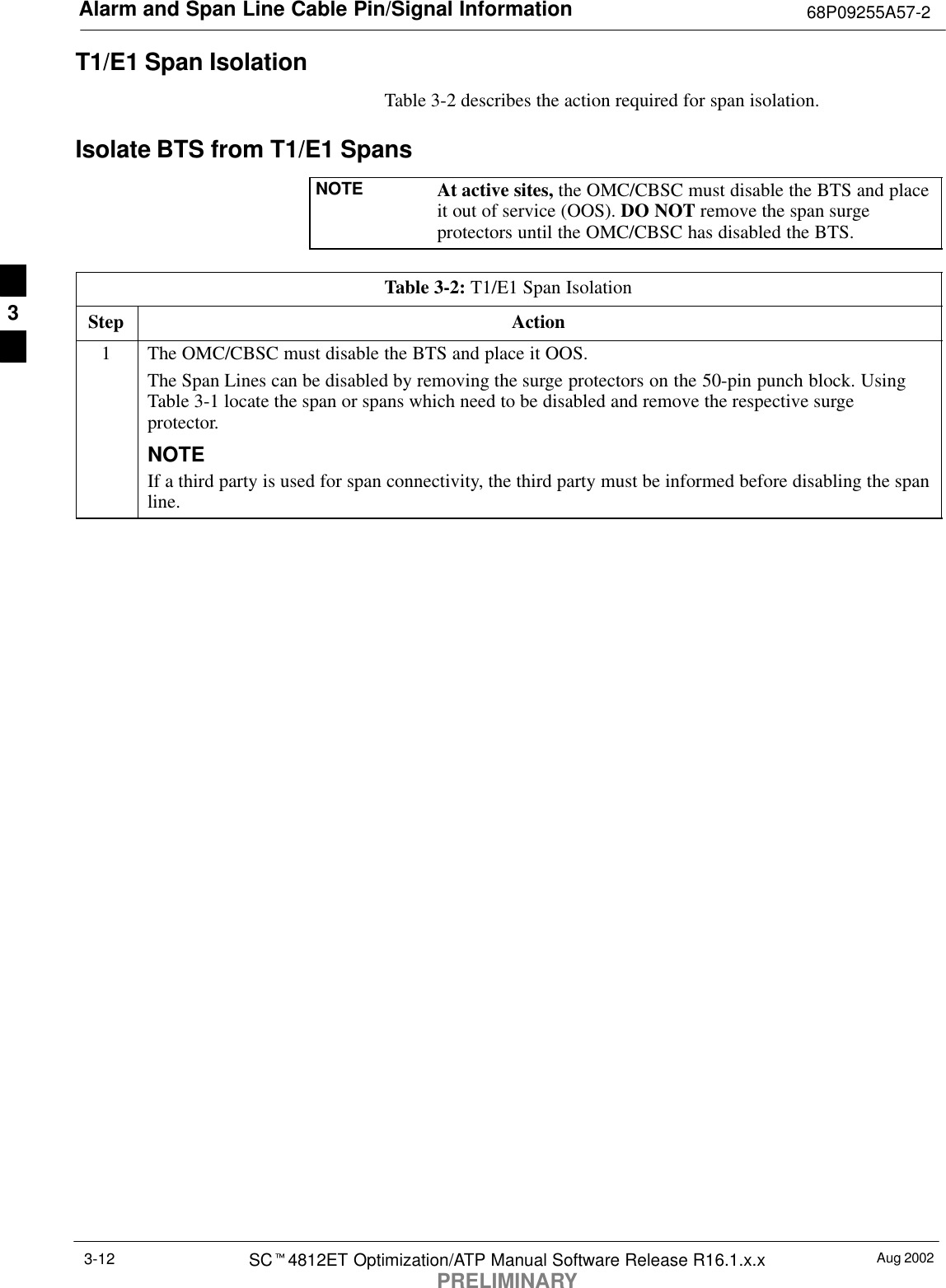 Alarm and Span Line Cable Pin/Signal Information 68P09255A57-2Aug 2002SCt4812ET Optimization/ATP Manual Software Release R16.1.x.xPRELIMINARY3-12T1/E1 Span IsolationTable 3-2 describes the action required for span isolation.Isolate BTS from T1/E1 SpansNOTE At active sites, the OMC/CBSC must disable the BTS and placeit out of service (OOS). DO NOT remove the span surgeprotectors until the OMC/CBSC has disabled the BTS.Table 3-2: T1/E1 Span IsolationStep Action1The OMC/CBSC must disable the BTS and place it OOS.The Span Lines can be disabled by removing the surge protectors on the 50-pin punch block. UsingTable 3-1 locate the span or spans which need to be disabled and remove the respective surgeprotector.NOTEIf a third party is used for span connectivity, the third party must be informed before disabling the spanline.3