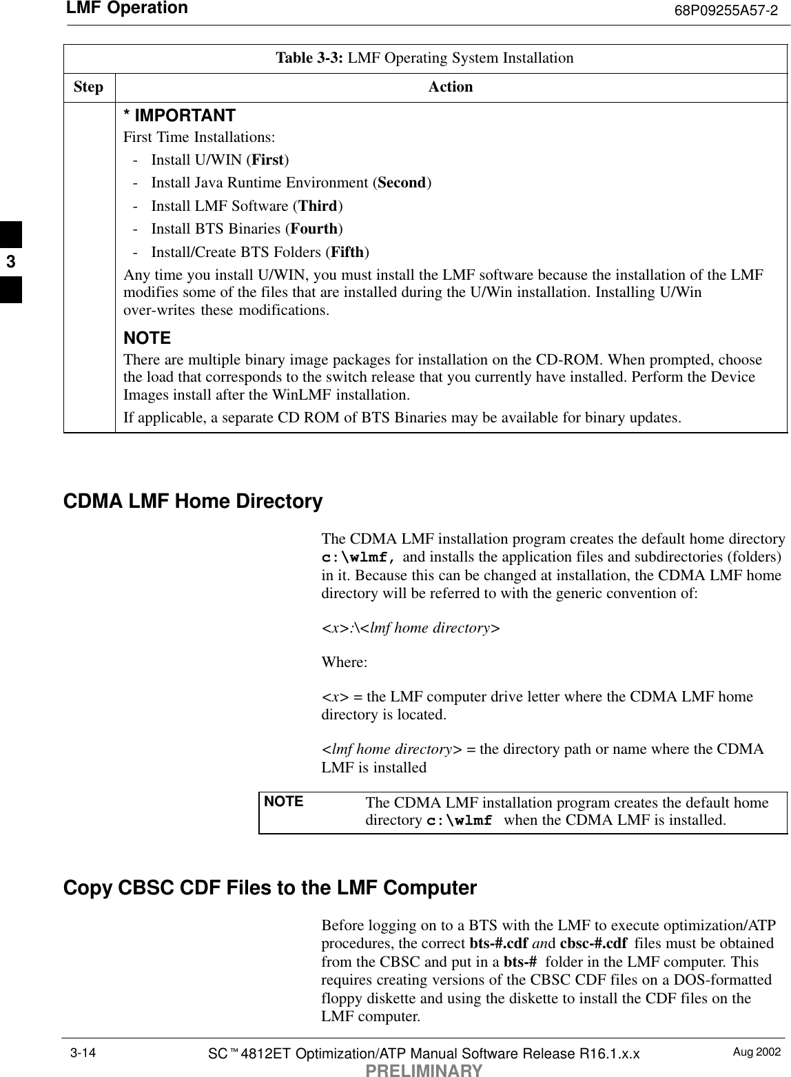 LMF Operation 68P09255A57-2Aug 2002SCt4812ET Optimization/ATP Manual Software Release R16.1.x.xPRELIMINARY3-14Table 3-3: LMF Operating System InstallationStep Action* IMPORTANTFirst Time Installations:- Install U/WIN (First)- Install Java Runtime Environment (Second)- Install LMF Software (Third)- Install BTS Binaries (Fourth)- Install/Create BTS Folders (Fifth)Any time you install U/WIN, you must install the LMF software because the installation of the LMFmodifies some of the files that are installed during the U/Win installation. Installing U/Winover-writes these modifications.NOTEThere are multiple binary image packages for installation on the CD-ROM. When prompted, choosethe load that corresponds to the switch release that you currently have installed. Perform the DeviceImages install after the WinLMF installation.If applicable, a separate CD ROM of BTS Binaries may be available for binary updates. CDMA LMF Home DirectoryThe CDMA LMF installation program creates the default home directoryc:\wlmf, and installs the application files and subdirectories (folders)in it. Because this can be changed at installation, the CDMA LMF homedirectory will be referred to with the generic convention of:&lt;x&gt;:\&lt;lmf home directory&gt;Where:&lt;x&gt; = the LMF computer drive letter where the CDMA LMF homedirectory is located.&lt;lmf home directory&gt; = the directory path or name where the CDMALMF is installedNOTE The CDMA LMF installation program creates the default homedirectory c:\wlmf when the CDMA LMF is installed.Copy CBSC CDF Files to the LMF ComputerBefore logging on to a BTS with the LMF to execute optimization/ATPprocedures, the correct bts-#.cdf and cbsc-#.cdf  files must be obtainedfrom the CBSC and put in a bts-#  folder in the LMF computer. Thisrequires creating versions of the CBSC CDF files on a DOS-formattedfloppy diskette and using the diskette to install the CDF files on theLMF computer.3