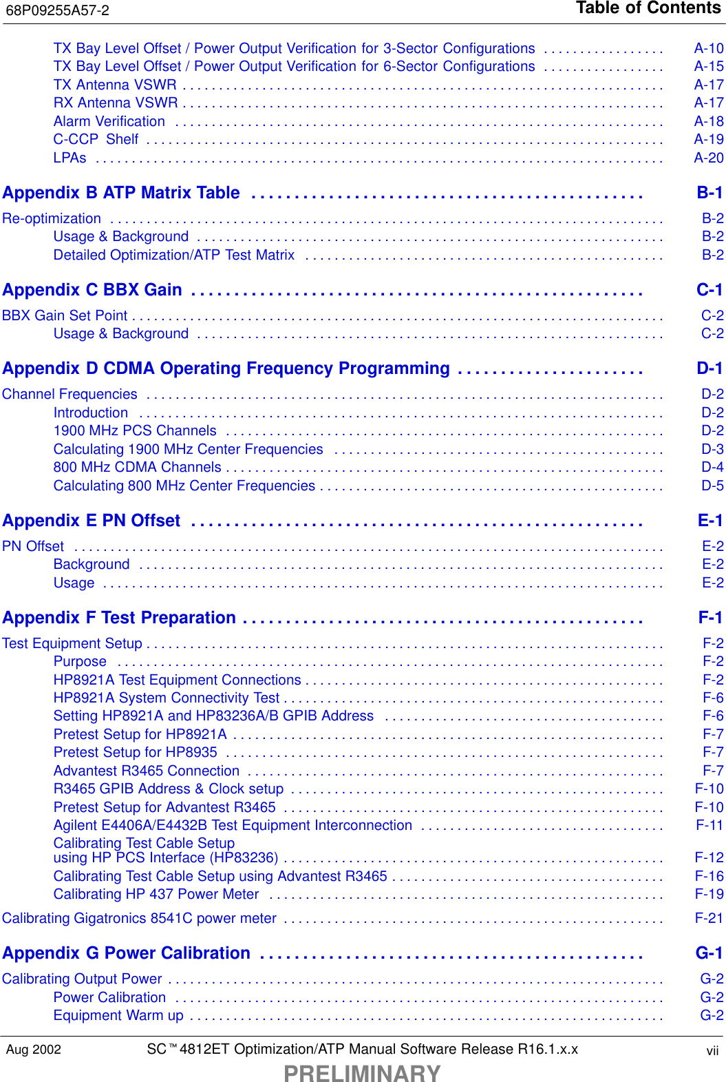 Table of Contents68P09255A57-2SCt4812ET Optimization/ATP Manual Software Release R16.1.x.xPRELIMINARYviiAug 2002TX Bay Level Offset / Power Output Verification for 3-Sector Configurations A-10. . . . . . . . . . . . . . . . . TX Bay Level Offset / Power Output Verification for 6-Sector Configurations A-15. . . . . . . . . . . . . . . . . TX Antenna VSWR A-17. . . . . . . . . . . . . . . . . . . . . . . . . . . . . . . . . . . . . . . . . . . . . . . . . . . . . . . . . . . . . . . . . . . RX Antenna VSWR A-17. . . . . . . . . . . . . . . . . . . . . . . . . . . . . . . . . . . . . . . . . . . . . . . . . . . . . . . . . . . . . . . . . . . Alarm Verification A-18. . . . . . . . . . . . . . . . . . . . . . . . . . . . . . . . . . . . . . . . . . . . . . . . . . . . . . . . . . . . . . . . . . . . C-CCP  Shelf A-19. . . . . . . . . . . . . . . . . . . . . . . . . . . . . . . . . . . . . . . . . . . . . . . . . . . . . . . . . . . . . . . . . . . . . . . . LPAs A-20. . . . . . . . . . . . . . . . . . . . . . . . . . . . . . . . . . . . . . . . . . . . . . . . . . . . . . . . . . . . . . . . . . . . . . . . . . . . . . . Appendix B ATP Matrix Table B-1. . . . . . . . . . . . . . . . . . . . . . . . . . . . . . . . . . . . . . . . . . . . . . Re-optimization B-2. . . . . . . . . . . . . . . . . . . . . . . . . . . . . . . . . . . . . . . . . . . . . . . . . . . . . . . . . . . . . . . . . . . . . . . . . . . . . Usage &amp; Background B-2. . . . . . . . . . . . . . . . . . . . . . . . . . . . . . . . . . . . . . . . . . . . . . . . . . . . . . . . . . . . . . . . . Detailed Optimization/ATP Test Matrix B-2. . . . . . . . . . . . . . . . . . . . . . . . . . . . . . . . . . . . . . . . . . . . . . . . . . Appendix C BBX Gain C-1. . . . . . . . . . . . . . . . . . . . . . . . . . . . . . . . . . . . . . . . . . . . . . . . . . . . . BBX Gain Set Point C-2. . . . . . . . . . . . . . . . . . . . . . . . . . . . . . . . . . . . . . . . . . . . . . . . . . . . . . . . . . . . . . . . . . . . . . . . . . Usage &amp; Background C-2. . . . . . . . . . . . . . . . . . . . . . . . . . . . . . . . . . . . . . . . . . . . . . . . . . . . . . . . . . . . . . . . . Appendix D CDMA Operating Frequency Programming D-1. . . . . . . . . . . . . . . . . . . . . . Channel Frequencies D-2. . . . . . . . . . . . . . . . . . . . . . . . . . . . . . . . . . . . . . . . . . . . . . . . . . . . . . . . . . . . . . . . . . . . . . . . Introduction D-2. . . . . . . . . . . . . . . . . . . . . . . . . . . . . . . . . . . . . . . . . . . . . . . . . . . . . . . . . . . . . . . . . . . . . . . . . 1900 MHz PCS Channels D-2. . . . . . . . . . . . . . . . . . . . . . . . . . . . . . . . . . . . . . . . . . . . . . . . . . . . . . . . . . . . . Calculating 1900 MHz Center Frequencies D-3. . . . . . . . . . . . . . . . . . . . . . . . . . . . . . . . . . . . . . . . . . . . . . 800 MHz CDMA Channels D-4. . . . . . . . . . . . . . . . . . . . . . . . . . . . . . . . . . . . . . . . . . . . . . . . . . . . . . . . . . . . . Calculating 800 MHz Center Frequencies D-5. . . . . . . . . . . . . . . . . . . . . . . . . . . . . . . . . . . . . . . . . . . . . . . . Appendix E PN Offset E-1. . . . . . . . . . . . . . . . . . . . . . . . . . . . . . . . . . . . . . . . . . . . . . . . . . . . . PN Offset E-2. . . . . . . . . . . . . . . . . . . . . . . . . . . . . . . . . . . . . . . . . . . . . . . . . . . . . . . . . . . . . . . . . . . . . . . . . . . . . . . . . . Background E-2. . . . . . . . . . . . . . . . . . . . . . . . . . . . . . . . . . . . . . . . . . . . . . . . . . . . . . . . . . . . . . . . . . . . . . . . . Usage E-2. . . . . . . . . . . . . . . . . . . . . . . . . . . . . . . . . . . . . . . . . . . . . . . . . . . . . . . . . . . . . . . . . . . . . . . . . . . . . . Appendix F Test Preparation F-1. . . . . . . . . . . . . . . . . . . . . . . . . . . . . . . . . . . . . . . . . . . . . . . Test Equipment Setup F-2. . . . . . . . . . . . . . . . . . . . . . . . . . . . . . . . . . . . . . . . . . . . . . . . . . . . . . . . . . . . . . . . . . . . . . . . Purpose F-2. . . . . . . . . . . . . . . . . . . . . . . . . . . . . . . . . . . . . . . . . . . . . . . . . . . . . . . . . . . . . . . . . . . . . . . . . . . . HP8921A Test Equipment Connections F-2. . . . . . . . . . . . . . . . . . . . . . . . . . . . . . . . . . . . . . . . . . . . . . . . . . HP8921A System Connectivity Test F-6. . . . . . . . . . . . . . . . . . . . . . . . . . . . . . . . . . . . . . . . . . . . . . . . . . . . . Setting HP8921A and HP83236A/B GPIB Address F-6. . . . . . . . . . . . . . . . . . . . . . . . . . . . . . . . . . . . . . . Pretest Setup for HP8921A F-7. . . . . . . . . . . . . . . . . . . . . . . . . . . . . . . . . . . . . . . . . . . . . . . . . . . . . . . . . . . . Pretest Setup for HP8935 F-7. . . . . . . . . . . . . . . . . . . . . . . . . . . . . . . . . . . . . . . . . . . . . . . . . . . . . . . . . . . . . Advantest R3465 Connection F-7. . . . . . . . . . . . . . . . . . . . . . . . . . . . . . . . . . . . . . . . . . . . . . . . . . . . . . . . . . R3465 GPIB Address &amp; Clock setup F-10. . . . . . . . . . . . . . . . . . . . . . . . . . . . . . . . . . . . . . . . . . . . . . . . . . . . Pretest Setup for Advantest R3465 F-10. . . . . . . . . . . . . . . . . . . . . . . . . . . . . . . . . . . . . . . . . . . . . . . . . . . . . Agilent E4406A/E4432B Test Equipment Interconnection F-11. . . . . . . . . . . . . . . . . . . . . . . . . . . . . . . . . . Calibrating Test Cable Setupusing HP PCS Interface (HP83236) F-12. . . . . . . . . . . . . . . . . . . . . . . . . . . . . . . . . . . . . . . . . . . . . . . . . . . . . Calibrating Test Cable Setup using Advantest R3465 F-16. . . . . . . . . . . . . . . . . . . . . . . . . . . . . . . . . . . . . . Calibrating HP 437 Power Meter F-19. . . . . . . . . . . . . . . . . . . . . . . . . . . . . . . . . . . . . . . . . . . . . . . . . . . . . . . Calibrating Gigatronics 8541C power meter F-21. . . . . . . . . . . . . . . . . . . . . . . . . . . . . . . . . . . . . . . . . . . . . . . . . . . . . Appendix G Power Calibration G-1. . . . . . . . . . . . . . . . . . . . . . . . . . . . . . . . . . . . . . . . . . . . . Calibrating Output Power G-2. . . . . . . . . . . . . . . . . . . . . . . . . . . . . . . . . . . . . . . . . . . . . . . . . . . . . . . . . . . . . . . . . . . . . Power Calibration G-2. . . . . . . . . . . . . . . . . . . . . . . . . . . . . . . . . . . . . . . . . . . . . . . . . . . . . . . . . . . . . . . . . . . . Equipment Warm up G-2. . . . . . . . . . . . . . . . . . . . . . . . . . . . . . . . . . . . . . . . . . . . . . . . . . . . . . . . . . . . . . . . . . 