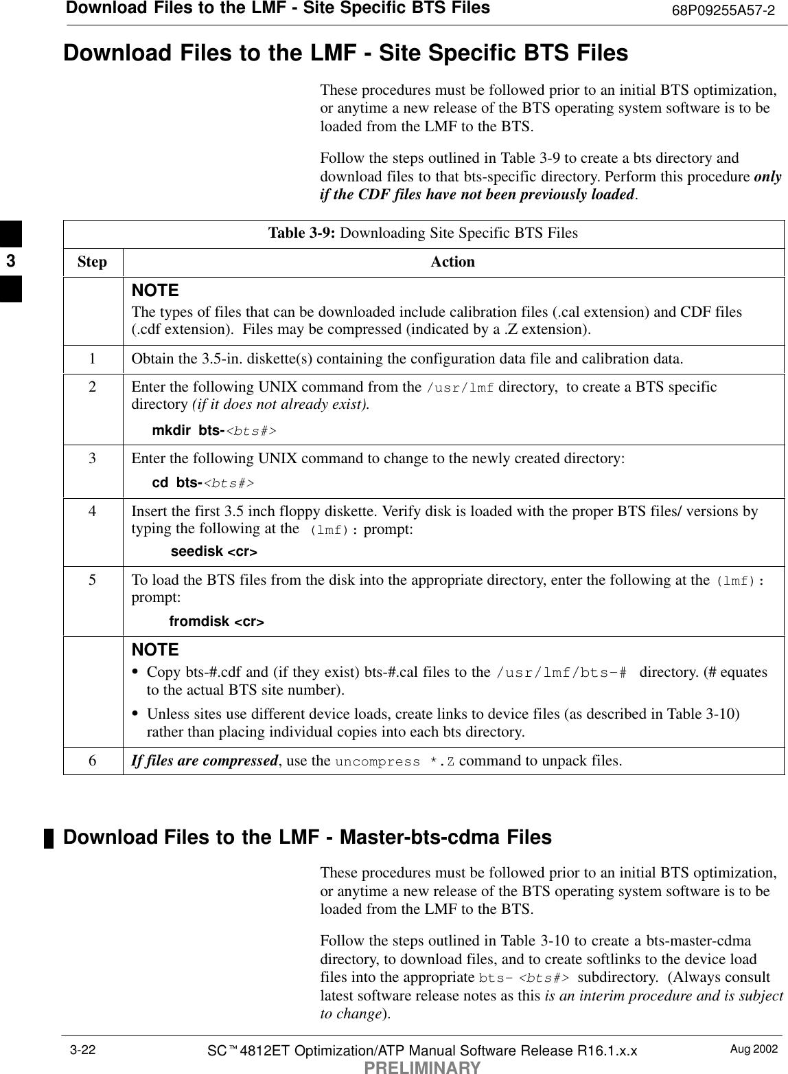 Download Files to the LMF - Site Specific BTS Files 68P09255A57-2Aug 2002SCt4812ET Optimization/ATP Manual Software Release R16.1.x.xPRELIMINARY3-22Download Files to the LMF - Site Specific BTS FilesThese procedures must be followed prior to an initial BTS optimization,or anytime a new release of the BTS operating system software is to beloaded from the LMF to the BTS.Follow the steps outlined in Table 3-9 to create a bts directory anddownload files to that bts-specific directory. Perform this procedure onlyif the CDF files have not been previously loaded.Table 3-9: Downloading Site Specific BTS FilesStep ActionNOTEThe types of files that can be downloaded include calibration files (.cal extension) and CDF files(.cdf extension).  Files may be compressed (indicated by a .Z extension).1Obtain the 3.5-in. diskette(s) containing the configuration data file and calibration data.2Enter the following UNIX command from the /usr/lmf directory,  to create a BTS specificdirectory (if it does not already exist).mkdir bts-&lt;bts#&gt;3Enter the following UNIX command to change to the newly created directory:cd bts-&lt;bts#&gt;4Insert the first 3.5 inch floppy diskette. Verify disk is loaded with the proper BTS files/ versions bytyping the following at the  (lmf): prompt:    seedisk &lt;cr&gt;5To load the BTS files from the disk into the appropriate directory, enter the following at the (lmf):prompt:  fromdisk &lt;cr&gt;NOTESCopy bts-#.cdf and (if they exist) bts-#.cal files to the /usr/lmf/bts-#  directory. (# equatesto the actual BTS site number).SUnless sites use different device loads, create links to device files (as described in Table 3-10)rather than placing individual copies into each bts directory.6If files are compressed, use the uncompress *.Z command to unpack files. Download Files to the LMF - Master-bts-cdma FilesThese procedures must be followed prior to an initial BTS optimization,or anytime a new release of the BTS operating system software is to beloaded from the LMF to the BTS.Follow the steps outlined in Table 3-10 to create a bts-master-cdmadirectory, to download files, and to create softlinks to the device loadfiles into the appropriate bts- &lt;bts#&gt; subdirectory.  (Always consultlatest software release notes as this is an interim procedure and is subjectto change).3