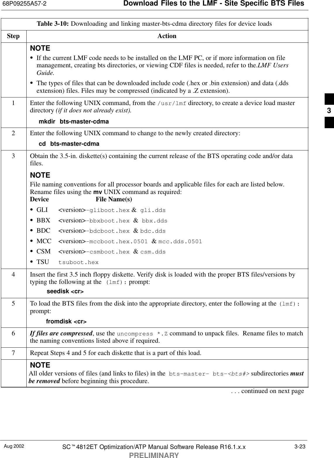 Download Files to the LMF - Site Specific BTS Files68P09255A57-2Aug 2002 SCt4812ET Optimization/ATP Manual Software Release R16.1.x.xPRELIMINARY3-23Table 3-10: Downloading and linking master-bts-cdma directory files for device loadsStep ActionNOTESIf the current LMF code needs to be installed on the LMF PC, or if more information on filemanagement, creating bts directories, or viewing CDF files is needed, refer to the.LMF UsersGuide.SThe types of files that can be downloaded include code (.hex or .bin extension) and data (.ddsextension) files. Files may be compressed (indicated by a .Z extension).1Enter the following UNIX command, from the /usr/lmf directory, to create a device load masterdirectory (if it does not already exist).mkdir bts-master-cdma2Enter the following UNIX command to change to the newly created directory:cd bts-master-cdma3Obtain the 3.5-in. diskette(s) containing the current release of the BTS operating code and/or datafiles.NOTEFile naming conventions for all processor boards and applicable files for each are listed below.Rename files using the mv UNIX command as required:Device File Name(s) SGLI &lt;version&gt;-gliboot.hex &amp;  gli.dds SBBX &lt;version&gt;-bbxboot.hex  &amp;  bbx.ddsSBDC &lt;version&gt;-bdcboot.hex  &amp; bdc.ddsSMCC &lt;version&gt;-mccboot.hex.0501  &amp; mcc.dds.0501SCSM &lt;version&gt;-csmboot.hex  &amp; csm.ddsSTSU tsuboot.hex4Insert the first 3.5 inch floppy diskette. Verify disk is loaded with the proper BTS files/versions bytyping the following at the  (lmf): prompt:    seedisk &lt;cr&gt;5To load the BTS files from the disk into the appropriate directory, enter the following at the (lmf):prompt:  fromdisk &lt;cr&gt;6If files are compressed, use the uncompress *.Z command to unpack files.  Rename files to matchthe naming conventions listed above if required.7Repeat Steps 4 and 5 for each diskette that is a part of this load.NOTEAll older versions of files (and links to files) in the  bts-master-  bts-&lt;bts#&gt; subdirectories mustbe removed before beginning this procedure.. . . continued on next page3