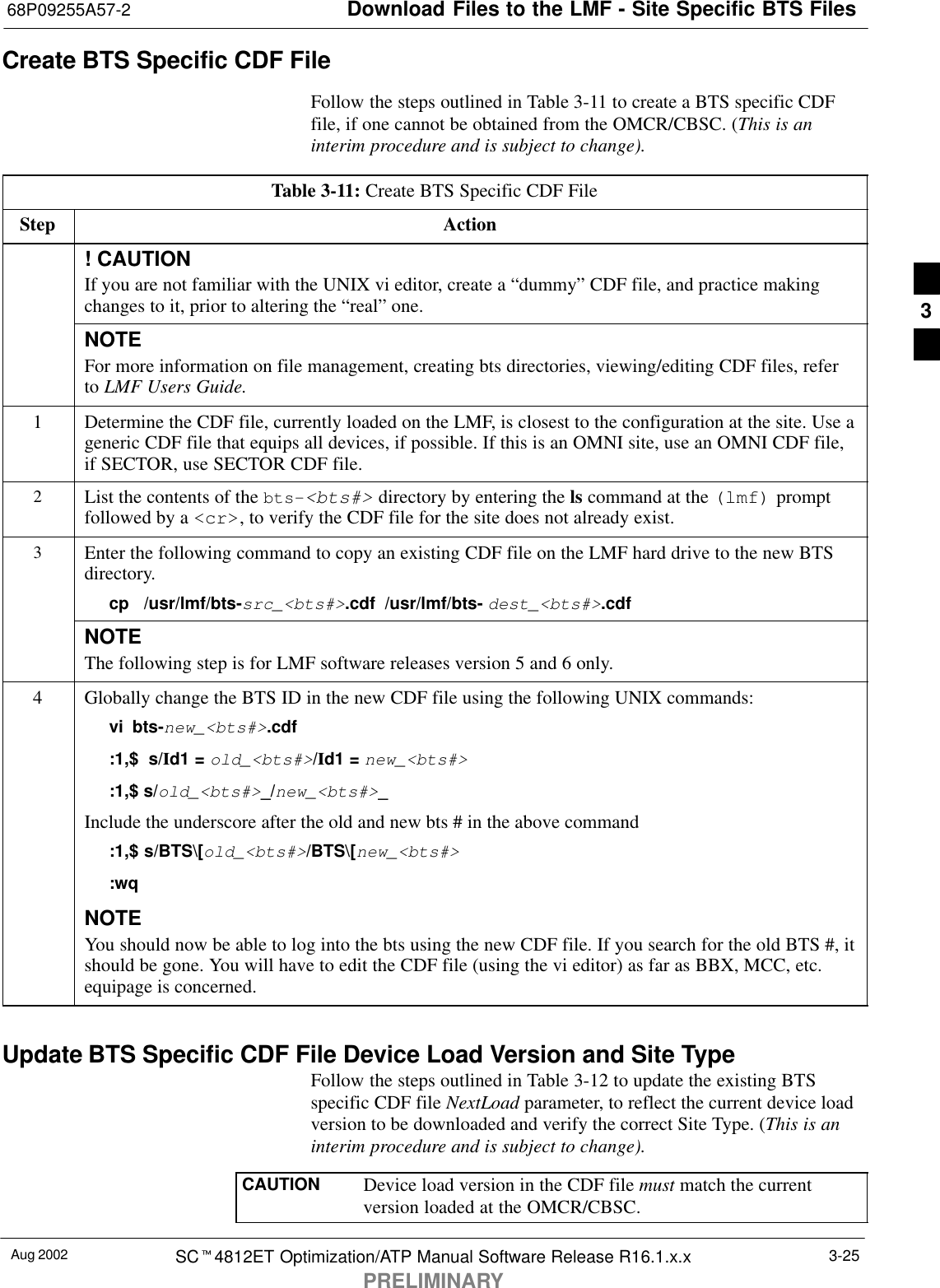Download Files to the LMF - Site Specific BTS Files68P09255A57-2Aug 2002 SCt4812ET Optimization/ATP Manual Software Release R16.1.x.xPRELIMINARY3-25Create BTS Specific CDF FileFollow the steps outlined in Table 3-11 to create a BTS specific CDFfile, if one cannot be obtained from the OMCR/CBSC. (This is aninterim procedure and is subject to change).Table 3-11: Create BTS Specific CDF FileStep Action! CAUTIONIf you are not familiar with the UNIX vi editor, create a “dummy” CDF file, and practice makingchanges to it, prior to altering the “real” one.NOTEFor more information on file management, creating bts directories, viewing/editing CDF files, referto LMF Users Guide.1Determine the CDF file, currently loaded on the LMF, is closest to the configuration at the site. Use ageneric CDF file that equips all devices, if possible. If this is an OMNI site, use an OMNI CDF file,if SECTOR, use SECTOR CDF file.2List the contents of the bts-&lt;bts#&gt; directory by entering the ls command at the (lmf) promptfollowed by a &lt;cr&gt;, to verify the CDF file for the site does not already exist.3Enter the following command to copy an existing CDF file on the LMF hard drive to the new BTSdirectory.cp  /usr/lmf/bts-src_&lt;bts#&gt;.cdf /usr/lmf/bts- dest_&lt;bts#&gt;.cdf NOTEThe following step is for LMF software releases version 5 and 6 only.4Globally change the BTS ID in the new CDF file using the following UNIX commands:vi bts-new_&lt;bts#&gt;.cdf:1,$  s/Id1 = old_&lt;bts#&gt;/Id1 = new_&lt;bts#&gt;:1,$ s/old_&lt;bts#&gt;_/new_&lt;bts#&gt;_Include the underscore after the old and new bts # in the above command:1,$ s/BTS\[old_&lt;bts#&gt;/BTS\[new_&lt;bts#&gt;:wqNOTEYou should now be able to log into the bts using the new CDF file. If you search for the old BTS #, itshould be gone. You will have to edit the CDF file (using the vi editor) as far as BBX, MCC, etc.equipage is concerned.Update BTS Specific CDF File Device Load Version and Site TypeFollow the steps outlined in Table 3-12 to update the existing BTSspecific CDF file NextLoad parameter, to reflect the current device loadversion to be downloaded and verify the correct Site Type. (This is aninterim procedure and is subject to change).CAUTION Device load version in the CDF file must match the currentversion loaded at the OMCR/CBSC.3
