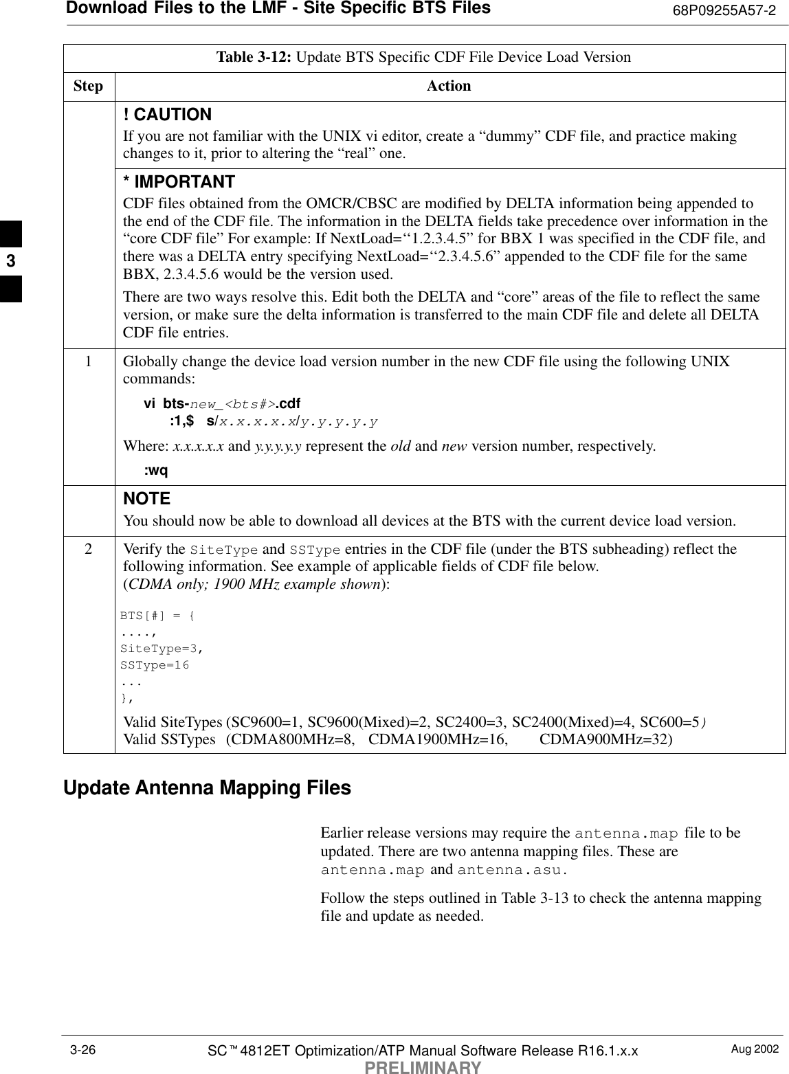 Download Files to the LMF - Site Specific BTS Files 68P09255A57-2Aug 2002SCt4812ET Optimization/ATP Manual Software Release R16.1.x.xPRELIMINARY3-26Table 3-12: Update BTS Specific CDF File Device Load VersionStep Action! CAUTIONIf you are not familiar with the UNIX vi editor, create a “dummy” CDF file, and practice makingchanges to it, prior to altering the “real” one.* IMPORTANTCDF files obtained from the OMCR/CBSC are modified by DELTA information being appended tothe end of the CDF file. The information in the DELTA fields take precedence over information in the“core CDF file” For example: If NextLoad=‘‘1.2.3.4.5” for BBX 1 was specified in the CDF file, andthere was a DELTA entry specifying NextLoad=‘‘2.3.4.5.6” appended to the CDF file for the sameBBX, 2.3.4.5.6 would be the version used.There are two ways resolve this. Edit both the DELTA and “core” areas of the file to reflect the sameversion, or make sure the delta information is transferred to the main CDF file and delete all DELTACDF file entries.1Globally change the device load version number in the new CDF file using the following UNIXcommands:vi bts-new_&lt;bts#&gt;.cdf:1,$   s/x.x.x.x.x/y.y.y.y.yWhere: x.x.x.x.x and y.y.y.y.y represent the old and new version number, respectively.:wqNOTEYou should now be able to download all devices at the BTS with the current device load version.2Verify the SiteType and SSType entries in the CDF file (under the BTS subheading) reflect thefollowing information. See example of applicable fields of CDF file below.(CDMA only; 1900 MHz example shown):BTS[#] = {....,SiteType=3,SSType=16...},Valid SiteTypes (SC9600=1, SC9600(Mixed)=2, SC2400=3, SC2400(Mixed)=4, SC600=5)Valid SSTypes  (CDMA800MHz=8,   CDMA1900MHz=16,  CDMA900MHz=32)Update Antenna Mapping FilesEarlier release versions may require the antenna.map file to beupdated. There are two antenna mapping files. These areantenna.map and antenna.asu.Follow the steps outlined in Table 3-13 to check the antenna mappingfile and update as needed.3