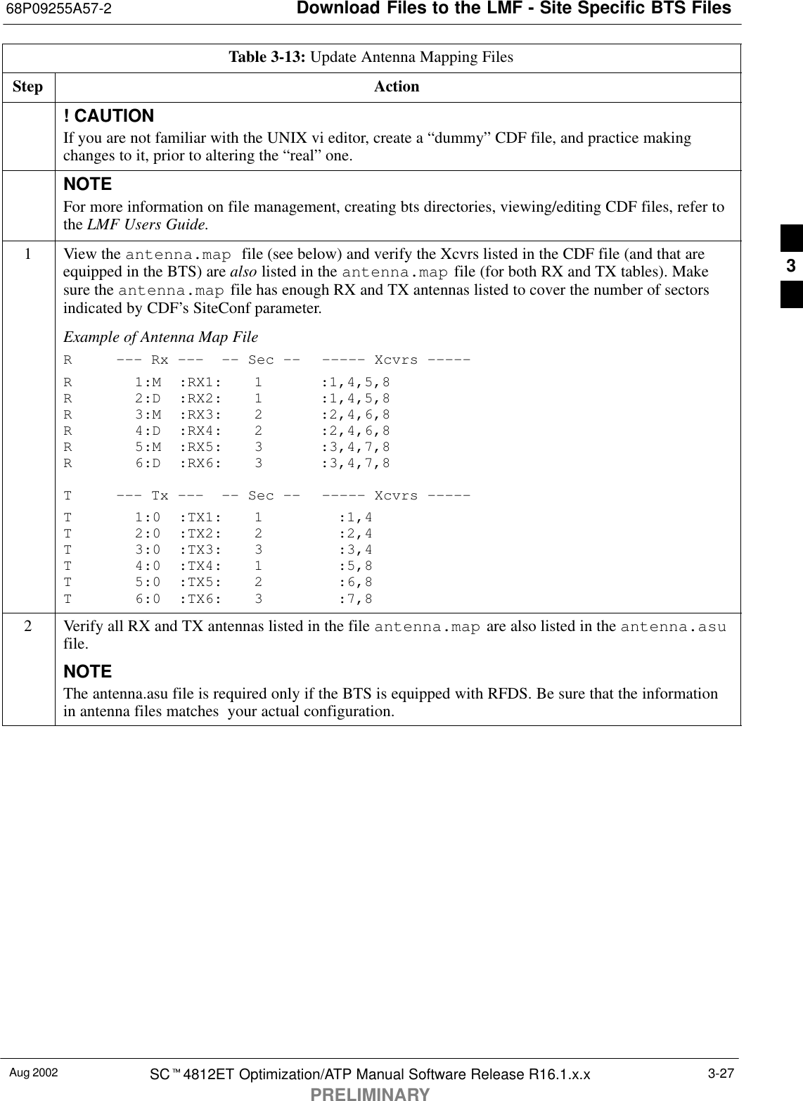 Download Files to the LMF - Site Specific BTS Files68P09255A57-2Aug 2002 SCt4812ET Optimization/ATP Manual Software Release R16.1.x.xPRELIMINARY3-27Table 3-13: Update Antenna Mapping FilesStep Action! CAUTIONIf you are not familiar with the UNIX vi editor, create a “dummy” CDF file, and practice makingchanges to it, prior to altering the “real” one.NOTEFor more information on file management, creating bts directories, viewing/editing CDF files, refer tothe LMF Users Guide.1View the antenna.map  file (see below) and verify the Xcvrs listed in the CDF file (and that areequipped in the BTS) are also listed in the antenna.map file (for both RX and TX tables). Makesure the antenna.map file has enough RX and TX antennas listed to cover the number of sectorsindicated by CDF’s SiteConf parameter.Example of Antenna Map FileR --- Rx --- -- Sec -- ----- Xcvrs -----R 1:M :RX1: 1 :1,4,5,8R 2:D :RX2: 1 :1,4,5,8R 3:M :RX3: 2 :2,4,6,8R 4:D :RX4: 2 :2,4,6,8R 5:M :RX5: 3 :3,4,7,8R 6:D :RX6: 3 :3,4,7,8T --- Tx --- -- Sec -- ----- Xcvrs -----T 1:0 :TX1: 1 :1,4T 2:0 :TX2: 2 :2,4T 3:0 :TX3: 3 :3,4T 4:0 :TX4: 1 :5,8T 5:0 :TX5: 2 :6,8T 6:0 :TX6: 3 :7,82Verify all RX and TX antennas listed in the file antenna.map are also listed in the antenna.asufile.NOTEThe antenna.asu file is required only if the BTS is equipped with RFDS. Be sure that the informationin antenna files matches  your actual configuration.3