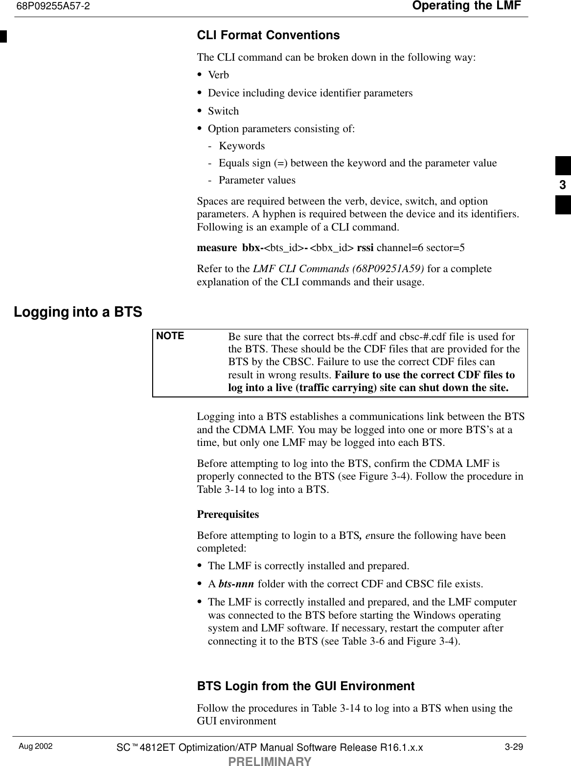 Operating the LMF68P09255A57-2Aug 2002 SCt4812ET Optimization/ATP Manual Software Release R16.1.x.xPRELIMINARY3-29CLI Format ConventionsThe CLI command can be broken down in the following way:SVerbSDevice including device identifier parametersSSwitchSOption parameters consisting of:- Keywords- Equals sign (=) between the keyword and the parameter value- Parameter valuesSpaces are required between the verb, device, switch, and optionparameters. A hyphen is required between the device and its identifiers.Following is an example of a CLI command.measure bbx-&lt;bts_id&gt;-&lt;bbx_id&gt; rssi channel=6 sector=5Refer to the LMF CLI Commands (68P09251A59) for a completeexplanation of the CLI commands and their usage.Logging into a BTSNOTE Be sure that the correct bts-#.cdf and cbsc-#.cdf file is used forthe BTS. These should be the CDF files that are provided for theBTS by the CBSC. Failure to use the correct CDF files canresult in wrong results. Failure to use the correct CDF files tolog into a live (traffic carrying) site can shut down the site.Logging into a BTS establishes a communications link between the BTSand the CDMA LMF. You may be logged into one or more BTS’s at atime, but only one LMF may be logged into each BTS.Before attempting to log into the BTS, confirm the CDMA LMF isproperly connected to the BTS (see Figure 3-4). Follow the procedure inTable 3-14 to log into a BTS.PrerequisitesBefore attempting to login to a BTS, ensure the following have beencompleted:SThe LMF is correctly installed and prepared.SA bts-nnn folder with the correct CDF and CBSC file exists.SThe LMF is correctly installed and prepared, and the LMF computerwas connected to the BTS before starting the Windows operatingsystem and LMF software. If necessary, restart the computer afterconnecting it to the BTS (see Table 3-6 and Figure 3-4).BTS Login from the GUI EnvironmentFollow the procedures in Table 3-14 to log into a BTS when using theGUI environment3