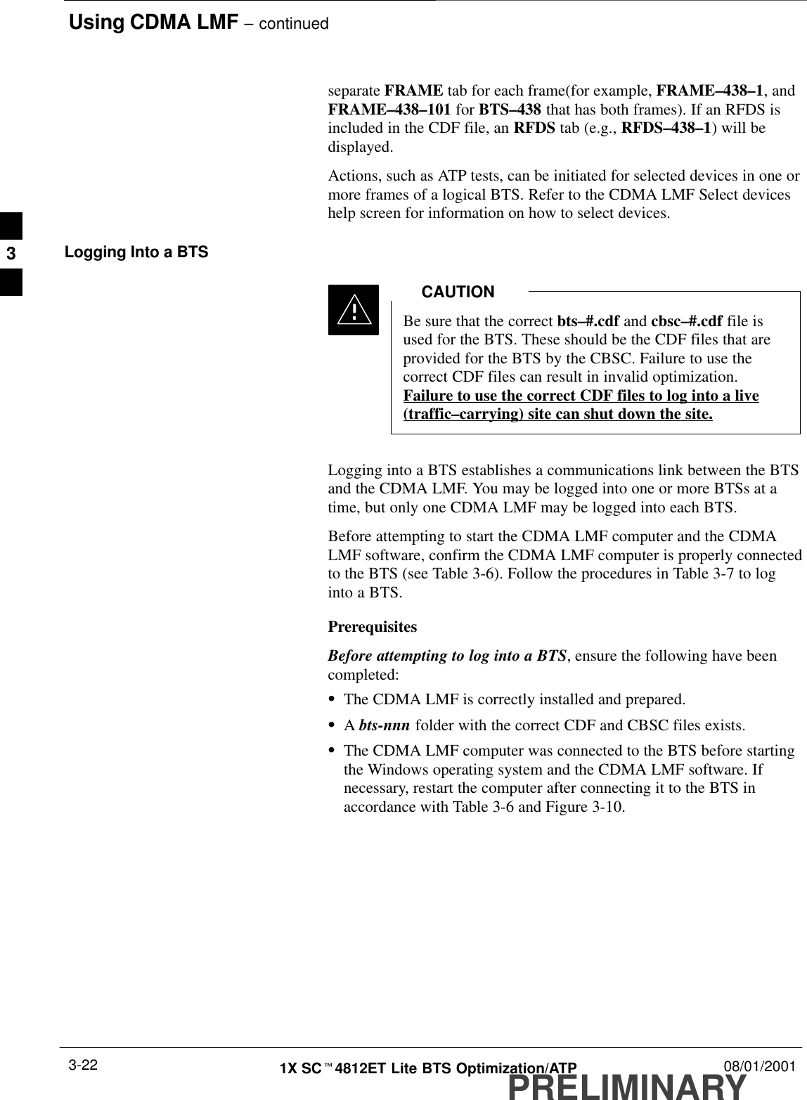 Using CDMA LMF – continuedPRELIMINARY1X SCt4812ET Lite BTS Optimization/ATP 08/01/20013-22separate FRAME tab for each frame(for example, FRAME–438–1, andFRAME–438–101 for BTS–438 that has both frames). If an RFDS isincluded in the CDF file, an RFDS tab (e.g., RFDS–438–1) will bedisplayed.Actions, such as ATP tests, can be initiated for selected devices in one ormore frames of a logical BTS. Refer to the CDMA LMF Select deviceshelp screen for information on how to select devices.Logging Into a BTSBe sure that the correct bts–#.cdf and cbsc–#.cdf file isused for the BTS. These should be the CDF files that areprovided for the BTS by the CBSC. Failure to use thecorrect CDF files can result in invalid optimization.Failure to use the correct CDF files to log into a live(traffic–carrying) site can shut down the site.CAUTIONLogging into a BTS establishes a communications link between the BTSand the CDMA LMF. You may be logged into one or more BTSs at atime, but only one CDMA LMF may be logged into each BTS.Before attempting to start the CDMA LMF computer and the CDMALMF software, confirm the CDMA LMF computer is properly connectedto the BTS (see Table 3-6). Follow the procedures in Table 3-7 to loginto a BTS.PrerequisitesBefore attempting to log into a BTS, ensure the following have beencompleted:SThe CDMA LMF is correctly installed and prepared.SA bts-nnn folder with the correct CDF and CBSC files exists.SThe CDMA LMF computer was connected to the BTS before startingthe Windows operating system and the CDMA LMF software. Ifnecessary, restart the computer after connecting it to the BTS inaccordance with Table 3-6 and Figure 3-10.3