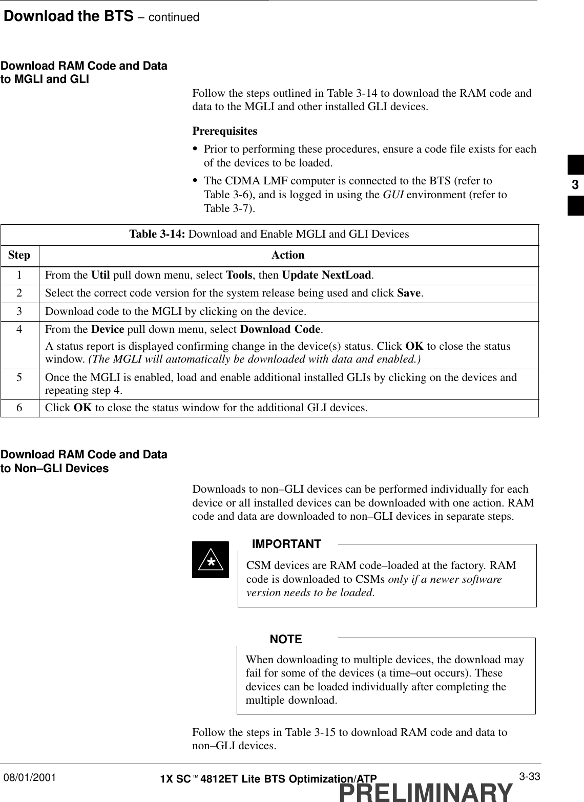 Download the BTS – continued08/01/2001 3-331X SCt4812ET Lite BTS Optimization/ATPPRELIMINARYDownload RAM Code and Datato MGLI and GLI Follow the steps outlined in Table 3-14 to download the RAM code anddata to the MGLI and other installed GLI devices.PrerequisitesSPrior to performing these procedures, ensure a code file exists for eachof the devices to be loaded.SThe CDMA LMF computer is connected to the BTS (refer toTable 3-6), and is logged in using the GUI environment (refer toTable 3-7).Table 3-14: Download and Enable MGLI and GLI DevicesStep Action1From the Util pull down menu, select Tools, then Update NextLoad.2Select the correct code version for the system release being used and click Save.3Download code to the MGLI by clicking on the device.4From the Device pull down menu, select Download Code.A status report is displayed confirming change in the device(s) status. Click OK to close the statuswindow. (The MGLI will automatically be downloaded with data and enabled.)5Once the MGLI is enabled, load and enable additional installed GLIs by clicking on the devices andrepeating step 4.6 Click OK to close the status window for the additional GLI devices. Download RAM Code and Datato Non–GLI DevicesDownloads to non–GLI devices can be performed individually for eachdevice or all installed devices can be downloaded with one action. RAMcode and data are downloaded to non–GLI devices in separate steps.CSM devices are RAM code–loaded at the factory. RAMcode is downloaded to CSMs only if a newer softwareversion needs to be loaded.IMPORTANT*When downloading to multiple devices, the download mayfail for some of the devices (a time–out occurs). Thesedevices can be loaded individually after completing themultiple download.NOTEFollow the steps in Table 3-15 to download RAM code and data tonon–GLI devices.3