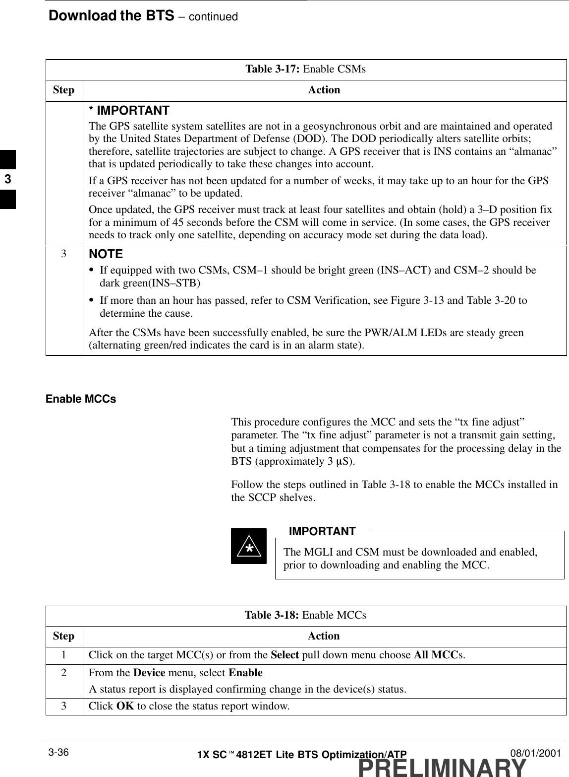 Download the BTS – continuedPRELIMINARY1X SCt4812ET Lite BTS Optimization/ATP 08/01/20013-36Table 3-17: Enable CSMsStep Action* IMPORTANTThe GPS satellite system satellites are not in a geosynchronous orbit and are maintained and operatedby the United States Department of Defense (DOD). The DOD periodically alters satellite orbits;therefore, satellite trajectories are subject to change. A GPS receiver that is INS contains an “almanac”that is updated periodically to take these changes into account.If a GPS receiver has not been updated for a number of weeks, it may take up to an hour for the GPSreceiver “almanac” to be updated.Once updated, the GPS receiver must track at least four satellites and obtain (hold) a 3–D position fixfor a minimum of 45 seconds before the CSM will come in service. (In some cases, the GPS receiverneeds to track only one satellite, depending on accuracy mode set during the data load).3NOTESIf equipped with two CSMs, CSM–1 should be bright green (INS–ACT) and CSM–2 should bedark green(INS–STB)SIf more than an hour has passed, refer to CSM Verification, see Figure 3-13 and Table 3-20 todetermine the cause.After the CSMs have been successfully enabled, be sure the PWR/ALM LEDs are steady green(alternating green/red indicates the card is in an alarm state). Enable MCCsThis procedure configures the MCC and sets the “tx fine adjust”parameter. The “tx fine adjust” parameter is not a transmit gain setting,but a timing adjustment that compensates for the processing delay in theBTS (approximately 3 mS).Follow the steps outlined in Table 3-18 to enable the MCCs installed inthe SCCP shelves.The MGLI and CSM must be downloaded and enabled,prior to downloading and enabling the MCC.IMPORTANT*Table 3-18: Enable MCCsStep Action1Click on the target MCC(s) or from the Select pull down menu choose All MCCs.2From the Device menu, select EnableA status report is displayed confirming change in the device(s) status.3 Click OK to close the status report window. 3