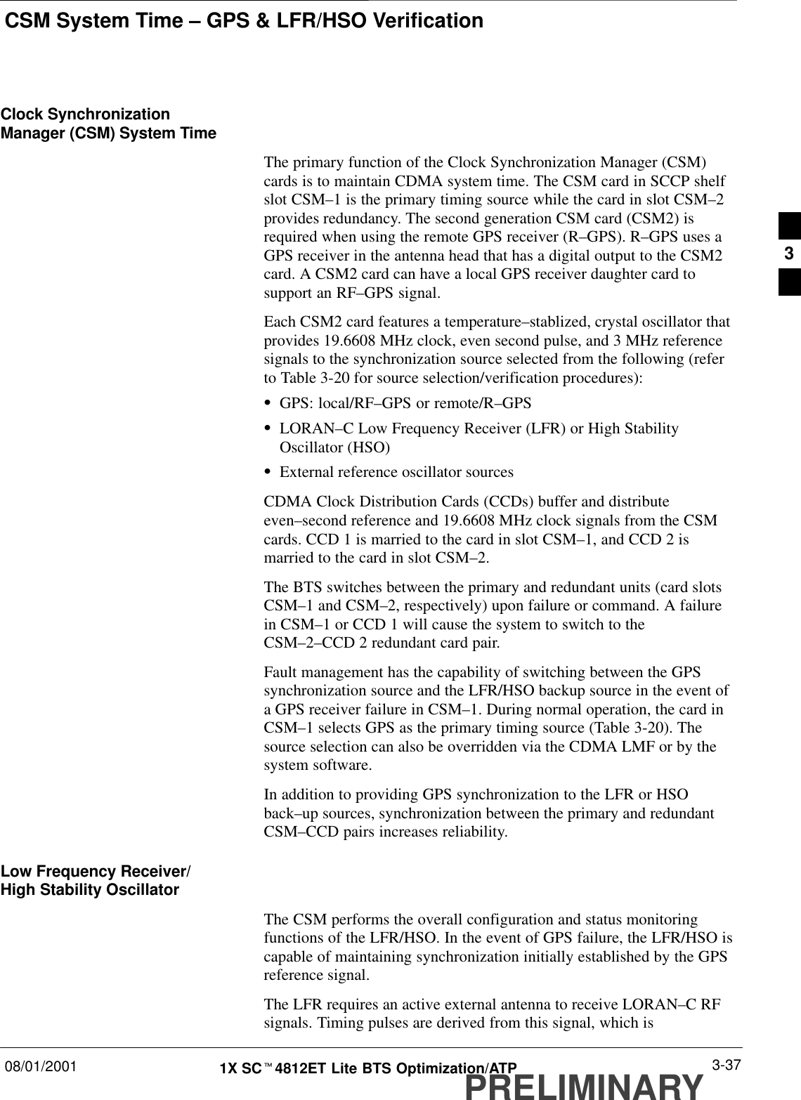 CSM System Time – GPS &amp; LFR/HSO Verification08/01/2001 3-371X SCt4812ET Lite BTS Optimization/ATPPRELIMINARYClock SynchronizationManager (CSM) System TimeThe primary function of the Clock Synchronization Manager (CSM)cards is to maintain CDMA system time. The CSM card in SCCP shelfslot CSM–1 is the primary timing source while the card in slot CSM–2provides redundancy. The second generation CSM card (CSM2) isrequired when using the remote GPS receiver (R–GPS). R–GPS uses aGPS receiver in the antenna head that has a digital output to the CSM2card. A CSM2 card can have a local GPS receiver daughter card tosupport an RF–GPS signal.Each CSM2 card features a temperature–stablized, crystal oscillator thatprovides 19.6608 MHz clock, even second pulse, and 3 MHz referencesignals to the synchronization source selected from the following (referto Table 3-20 for source selection/verification procedures):SGPS: local/RF–GPS or remote/R–GPSSLORAN–C Low Frequency Receiver (LFR) or High StabilityOscillator (HSO)SExternal reference oscillator sourcesCDMA Clock Distribution Cards (CCDs) buffer and distributeeven–second reference and 19.6608 MHz clock signals from the CSMcards. CCD 1 is married to the card in slot CSM–1, and CCD 2 ismarried to the card in slot CSM–2.The BTS switches between the primary and redundant units (card slotsCSM–1 and CSM–2, respectively) upon failure or command. A failurein CSM–1 or CCD 1 will cause the system to switch to theCSM–2–CCD 2 redundant card pair.Fault management has the capability of switching between the GPSsynchronization source and the LFR/HSO backup source in the event ofa GPS receiver failure in CSM–1. During normal operation, the card inCSM–1 selects GPS as the primary timing source (Table 3-20). Thesource selection can also be overridden via the CDMA LMF or by thesystem software.In addition to providing GPS synchronization to the LFR or HSOback–up sources, synchronization between the primary and redundantCSM–CCD pairs increases reliability.Low Frequency Receiver/High Stability OscillatorThe CSM performs the overall configuration and status monitoringfunctions of the LFR/HSO. In the event of GPS failure, the LFR/HSO iscapable of maintaining synchronization initially established by the GPSreference signal.The LFR requires an active external antenna to receive LORAN–C RFsignals. Timing pulses are derived from this signal, which is3