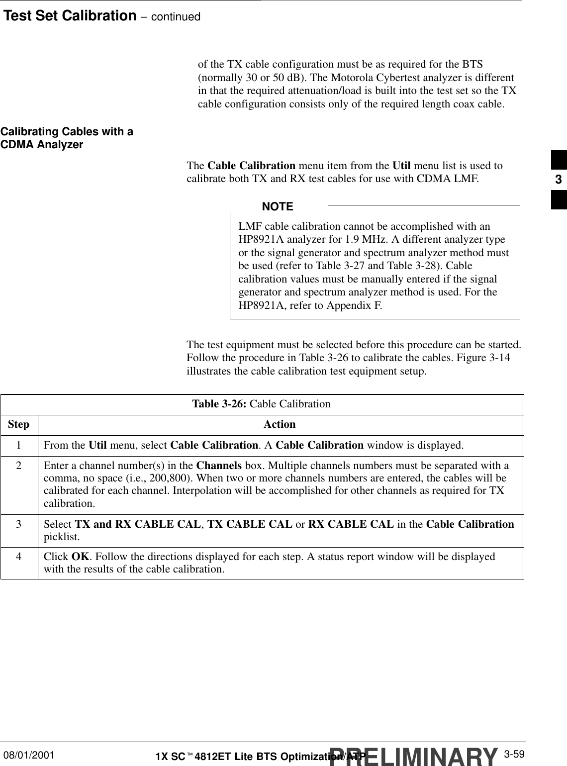 Test Set Calibration – continuedPRELIMINARY08/01/2001 3-591X SCt4812ET Lite BTS Optimization/ATPof the TX cable configuration must be as required for the BTS(normally 30 or 50 dB). The Motorola Cybertest analyzer is differentin that the required attenuation/load is built into the test set so the TXcable configuration consists only of the required length coax cable.Calibrating Cables with aCDMA AnalyzerThe Cable Calibration menu item from the Util menu list is used tocalibrate both TX and RX test cables for use with CDMA LMF.LMF cable calibration cannot be accomplished with anHP8921A analyzer for 1.9 MHz. A different analyzer typeor the signal generator and spectrum analyzer method mustbe used (refer to Table 3-27 and Table 3-28). Cablecalibration values must be manually entered if the signalgenerator and spectrum analyzer method is used. For theHP8921A, refer to Appendix F.NOTEThe test equipment must be selected before this procedure can be started.Follow the procedure in Table 3-26 to calibrate the cables. Figure 3-14illustrates the cable calibration test equipment setup.Table 3-26: Cable CalibrationStep Action1From the Util menu, select Cable Calibration. A Cable Calibration window is displayed.2Enter a channel number(s) in the Channels box. Multiple channels numbers must be separated with acomma, no space (i.e., 200,800). When two or more channels numbers are entered, the cables will becalibrated for each channel. Interpolation will be accomplished for other channels as required for TXcalibration.3 Select TX and RX CABLE CAL, TX CABLE CAL or RX CABLE CAL in the Cable Calibrationpicklist.4 Click OK. Follow the directions displayed for each step. A status report window will be displayedwith the results of the cable calibration. 3