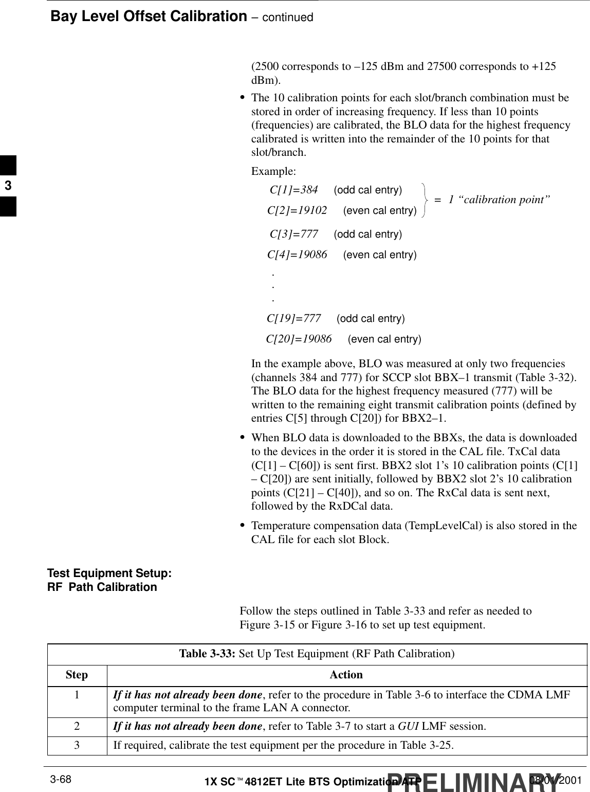 Bay Level Offset Calibration – continuedPRELIMINARY1X SCt4812ET Lite BTS Optimization/ATP 08/01/20013-68(2500 corresponds to –125 dBm and 27500 corresponds to +125dBm).SThe 10 calibration points for each slot/branch combination must bestored in order of increasing frequency. If less than 10 points(frequencies) are calibrated, the BLO data for the highest frequencycalibrated is written into the remainder of the 10 points for thatslot/branch.Example:C[1]=384     (odd cal entry)C[2]=19102     (even cal entry)C[3]=777     (odd cal entry)C[4]=19086     (even cal entry)C[19]=777     (odd cal entry)C[20]=19086     (even cal entry)...=  1 “calibration point”In the example above, BLO was measured at only two frequencies(channels 384 and 777) for SCCP slot BBX–1 transmit (Table 3-32).The BLO data for the highest frequency measured (777) will bewritten to the remaining eight transmit calibration points (defined byentries C[5] through C[20]) for BBX2–1.SWhen BLO data is downloaded to the BBXs, the data is downloadedto the devices in the order it is stored in the CAL file. TxCal data(C[1] – C[60]) is sent first. BBX2 slot 1’s 10 calibration points (C[1]– C[20]) are sent initially, followed by BBX2 slot 2’s 10 calibrationpoints (C[21] – C[40]), and so on. The RxCal data is sent next,followed by the RxDCal data.STemperature compensation data (TempLevelCal) is also stored in theCAL file for each slot Block.Test Equipment Setup:RF Path CalibrationFollow the steps outlined in Table 3-33 and refer as needed toFigure 3-15 or Figure 3-16 to set up test equipment.Table 3-33: Set Up Test Equipment (RF Path Calibration)Step Action1If it has not already been done, refer to the procedure in Table 3-6 to interface the CDMA LMFcomputer terminal to the frame LAN A connector.2If it has not already been done, refer to Table 3-7 to start a GUI LMF session.3If required, calibrate the test equipment per the procedure in Table 3-25.3