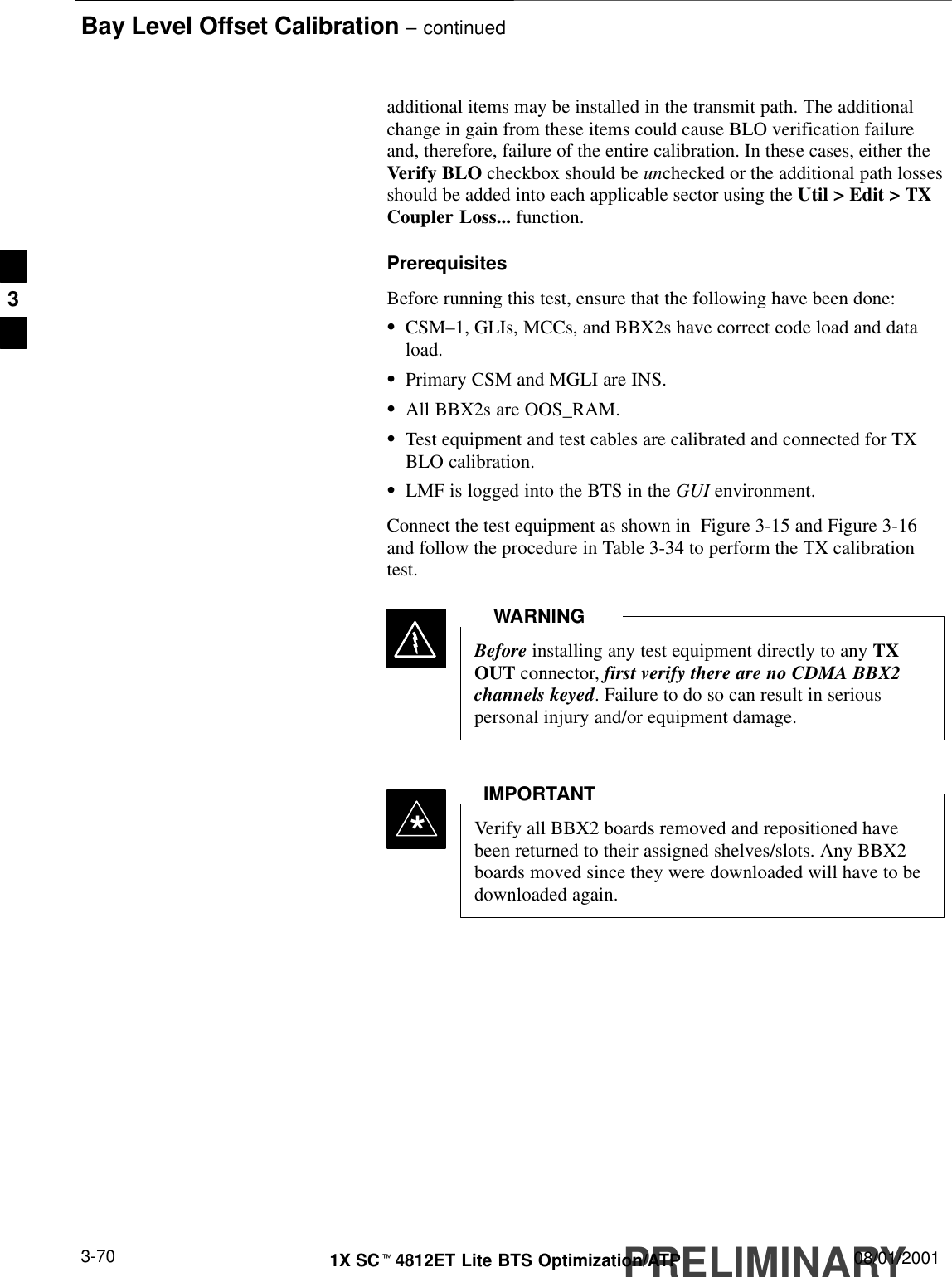 Bay Level Offset Calibration – continuedPRELIMINARY1X SCt4812ET Lite BTS Optimization/ATP 08/01/20013-70additional items may be installed in the transmit path. The additionalchange in gain from these items could cause BLO verification failureand, therefore, failure of the entire calibration. In these cases, either theVerify BLO checkbox should be unchecked or the additional path lossesshould be added into each applicable sector using the Util &gt; Edit &gt; TXCoupler Loss... function.PrerequisitesBefore running this test, ensure that the following have been done:SCSM–1, GLIs, MCCs, and BBX2s have correct code load and dataload.SPrimary CSM and MGLI are INS.SAll BBX2s are OOS_RAM.STest equipment and test cables are calibrated and connected for TXBLO calibration.SLMF is logged into the BTS in the GUI environment.Connect the test equipment as shown in  Figure 3-15 and Figure 3-16and follow the procedure in Table 3-34 to perform the TX calibrationtest.Before installing any test equipment directly to any TXOUT connector, first verify there are no CDMA BBX2channels keyed. Failure to do so can result in seriouspersonal injury and/or equipment damage.WARNINGVerify all BBX2 boards removed and repositioned havebeen returned to their assigned shelves/slots. Any BBX2boards moved since they were downloaded will have to bedownloaded again.IMPORTANT*3