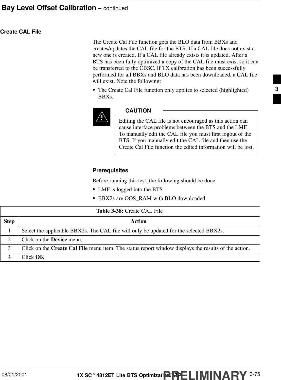 Bay Level Offset Calibration – continued08/01/2001 3-751X SCt4812ET Lite BTS Optimization/ATPPRELIMINARYCreate CAL FileThe Create Cal File function gets the BLO data from BBXs andcreates/updates the CAL file for the BTS. If a CAL file does not exist anew one is created. If a CAL file already exists it is updated. After aBTS has been fully optimized a copy of the CAL file must exist so it canbe transferred to the CBSC. If TX calibration has been successfullyperformed for all BBXs and BLO data has been downloaded, a CAL filewill exist. Note the following:SThe Create Cal File function only applies to selected (highlighted)BBXs.Editing the CAL file is not encouraged as this action cancause interface problems between the BTS and the LMF.To manually edit the CAL file you must first logout of theBTS. If you manually edit the CAL file and then use theCreate Cal File function the edited information will be lost.CAUTIONPrerequisitesBefore running this test, the following should be done:SLMF is logged into the BTSSBBX2s are OOS_RAM with BLO downloadedTable 3-38: Create CAL FileStep Action1Select the applicable BBX2s. The CAL file will only be updated for the selected BBX2s.2Click on the Device menu.3Click on the Create Cal File menu item. The status report window displays the results of the action.4 Click OK. 3