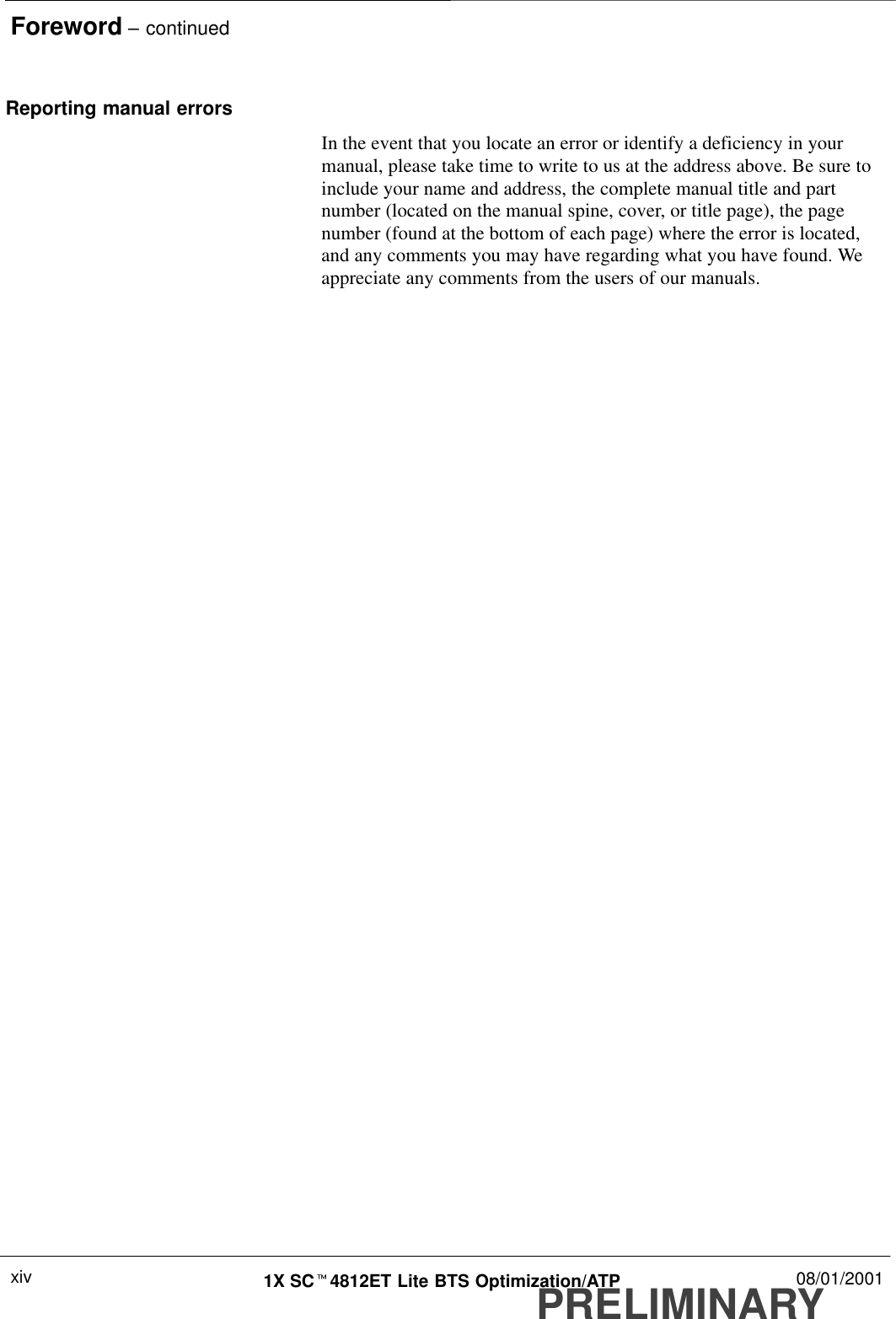 Foreword – continuedPRELIMINARY1X SCt4812ET Lite BTS Optimization/ATP 08/01/2001xivReporting manual errorsIn the event that you locate an error or identify a deficiency in yourmanual, please take time to write to us at the address above. Be sure toinclude your name and address, the complete manual title and partnumber (located on the manual spine, cover, or title page), the pagenumber (found at the bottom of each page) where the error is located,and any comments you may have regarding what you have found. Weappreciate any comments from the users of our manuals.