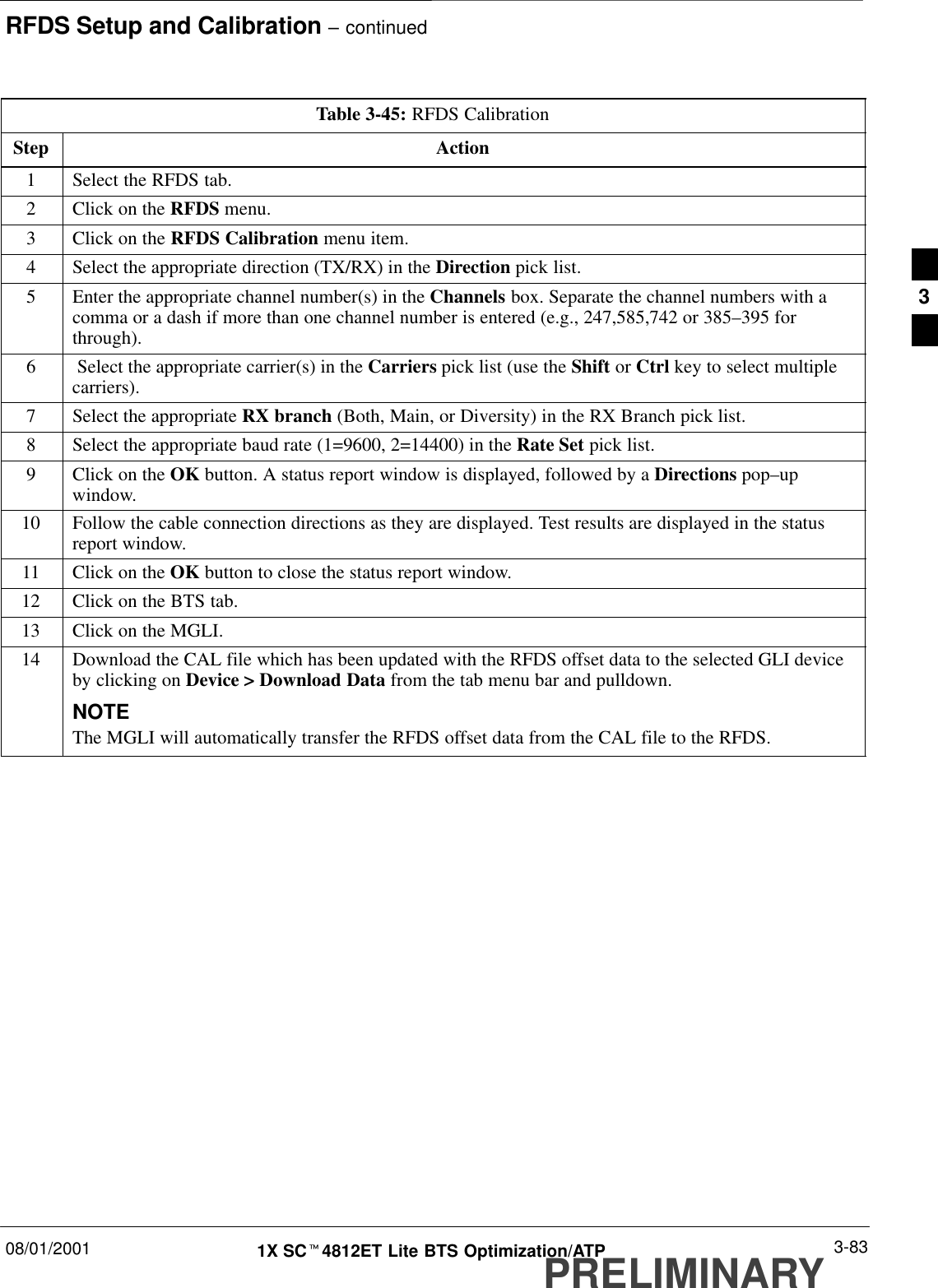 RFDS Setup and Calibration – continued08/01/2001 3-831X SCt4812ET Lite BTS Optimization/ATPPRELIMINARYTable 3-45: RFDS CalibrationStep Action1Select the RFDS tab.2Click on the RFDS menu.3Click on the RFDS Calibration menu item.4Select the appropriate direction (TX/RX) in the Direction pick list.5Enter the appropriate channel number(s) in the Channels box. Separate the channel numbers with acomma or a dash if more than one channel number is entered (e.g., 247,585,742 or 385–395 forthrough).6 Select the appropriate carrier(s) in the Carriers pick list (use the Shift or Ctrl key to select multiplecarriers).7Select the appropriate RX branch (Both, Main, or Diversity) in the RX Branch pick list.8Select the appropriate baud rate (1=9600, 2=14400) in the Rate Set pick list.9Click on the OK button. A status report window is displayed, followed by a Directions pop–upwindow.10 Follow the cable connection directions as they are displayed. Test results are displayed in the statusreport window.11 Click on the OK button to close the status report window.12 Click on the BTS tab.13 Click on the MGLI.14 Download the CAL file which has been updated with the RFDS offset data to the selected GLI deviceby clicking on Device &gt; Download Data from the tab menu bar and pulldown.NOTEThe MGLI will automatically transfer the RFDS offset data from the CAL file to the RFDS.3