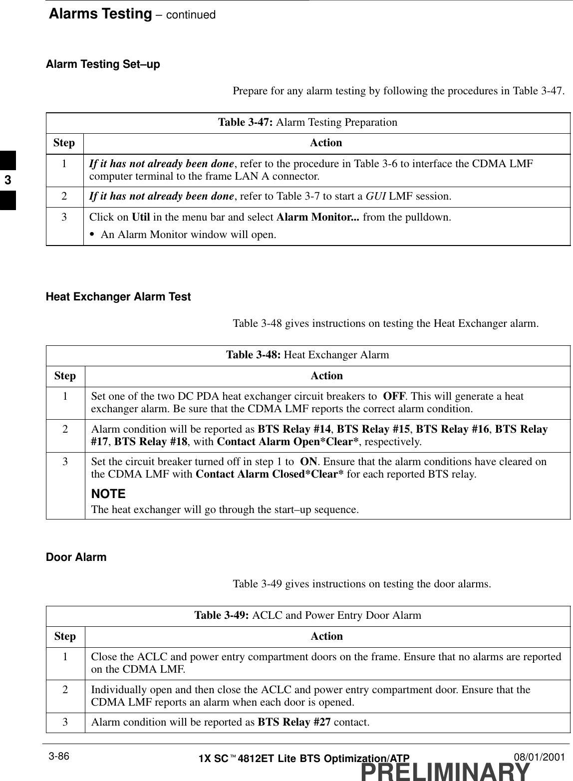 Alarms Testing – continuedPRELIMINARY1X SCt4812ET Lite BTS Optimization/ATP 08/01/20013-86Alarm Testing Set–upPrepare for any alarm testing by following the procedures in Table 3-47.Table 3-47: Alarm Testing PreparationStep Action1If it has not already been done, refer to the procedure in Table 3-6 to interface the CDMA LMFcomputer terminal to the frame LAN A connector.2If it has not already been done, refer to Table 3-7 to start a GUI LMF session.3Click on Util in the menu bar and select Alarm Monitor... from the pulldown.SAn Alarm Monitor window will open. Heat Exchanger Alarm TestTable 3-48 gives instructions on testing the Heat Exchanger alarm.Table 3-48: Heat Exchanger AlarmStep Action1Set one of the two DC PDA heat exchanger circuit breakers to  OFF. This will generate a heatexchanger alarm. Be sure that the CDMA LMF reports the correct alarm condition.2Alarm condition will be reported as BTS Relay #14, BTS Relay #15, BTS Relay #16, BTS Relay#17, BTS Relay #18, with Contact Alarm Open*Clear*, respectively.3Set the circuit breaker turned off in step 1 to  ON. Ensure that the alarm conditions have cleared onthe CDMA LMF with Contact Alarm Closed*Clear* for each reported BTS relay.NOTEThe heat exchanger will go through the start–up sequence.Door AlarmTable 3-49 gives instructions on testing the door alarms.Table 3-49: ACLC and Power Entry Door AlarmStep Action1Close the ACLC and power entry compartment doors on the frame. Ensure that no alarms are reportedon the CDMA LMF.2Individually open and then close the ACLC and power entry compartment door. Ensure that theCDMA LMF reports an alarm when each door is opened.3Alarm condition will be reported as BTS Relay #27 contact.3