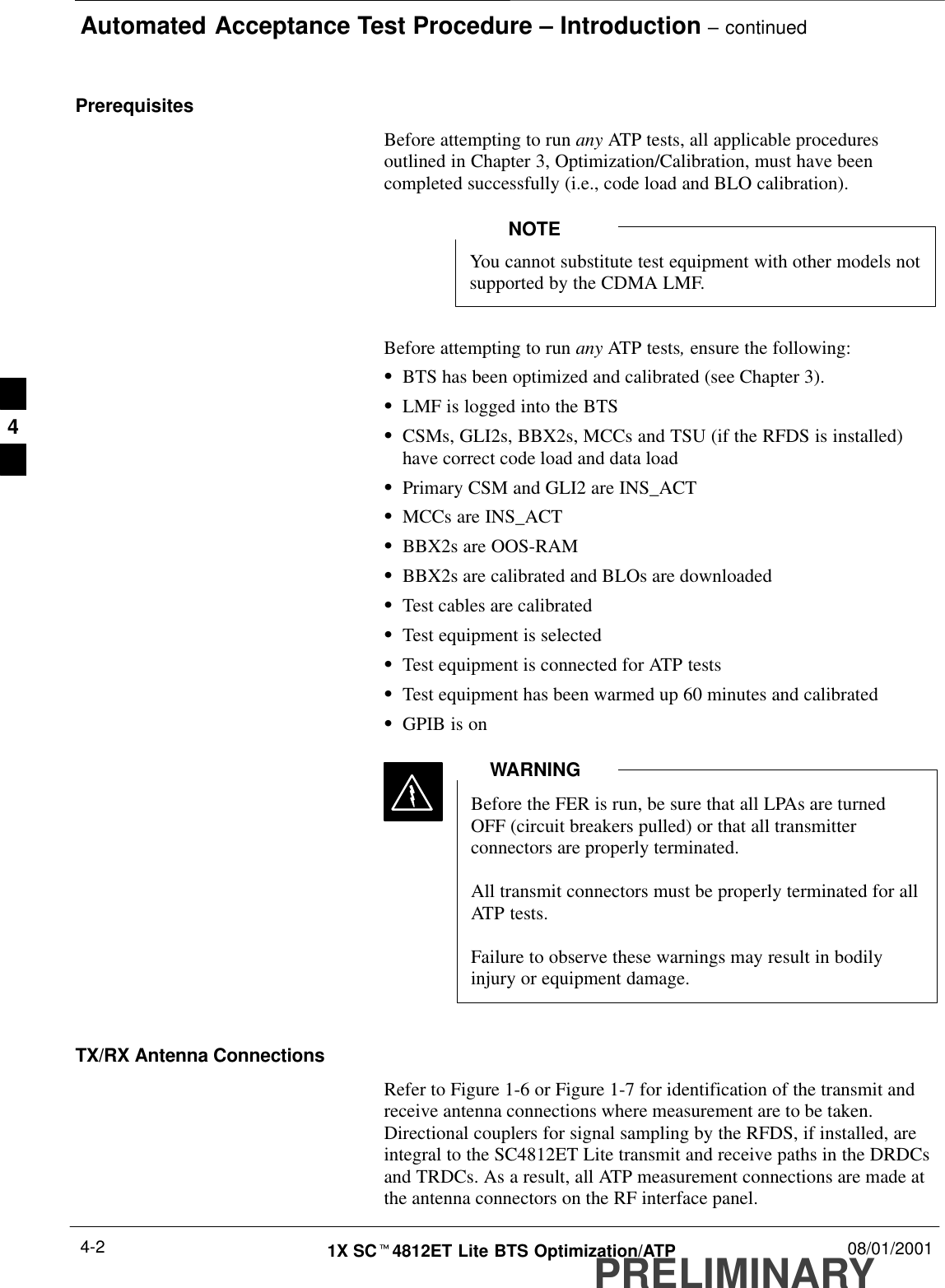 Automated Acceptance Test Procedure – Introduction – continuedPRELIMINARY1X SCt4812ET Lite BTS Optimization/ATP 08/01/20014-2PrerequisitesBefore attempting to run any ATP tests, all applicable proceduresoutlined in Chapter 3, Optimization/Calibration, must have beencompleted successfully (i.e., code load and BLO calibration).You cannot substitute test equipment with other models notsupported by the CDMA LMF.NOTEBefore attempting to run any ATP tests, ensure the following:SBTS has been optimized and calibrated (see Chapter 3).SLMF is logged into the BTSSCSMs, GLI2s, BBX2s, MCCs and TSU (if the RFDS is installed)have correct code load and data loadSPrimary CSM and GLI2 are INS_ACTSMCCs are INS_ACTSBBX2s are OOS-RAMSBBX2s are calibrated and BLOs are downloadedSTest cables are calibratedSTest equipment is selectedSTest equipment is connected for ATP testsSTest equipment has been warmed up 60 minutes and calibratedSGPIB is onBefore the FER is run, be sure that all LPAs are turnedOFF (circuit breakers pulled) or that all transmitterconnectors are properly terminated.All transmit connectors must be properly terminated for allATP tests.Failure to observe these warnings may result in bodilyinjury or equipment damage.WARNINGTX/RX Antenna ConnectionsRefer to Figure 1-6 or Figure 1-7 for identification of the transmit andreceive antenna connections where measurement are to be taken.Directional couplers for signal sampling by the RFDS, if installed, areintegral to the SC4812ET Lite transmit and receive paths in the DRDCsand TRDCs. As a result, all ATP measurement connections are made atthe antenna connectors on the RF interface panel.4