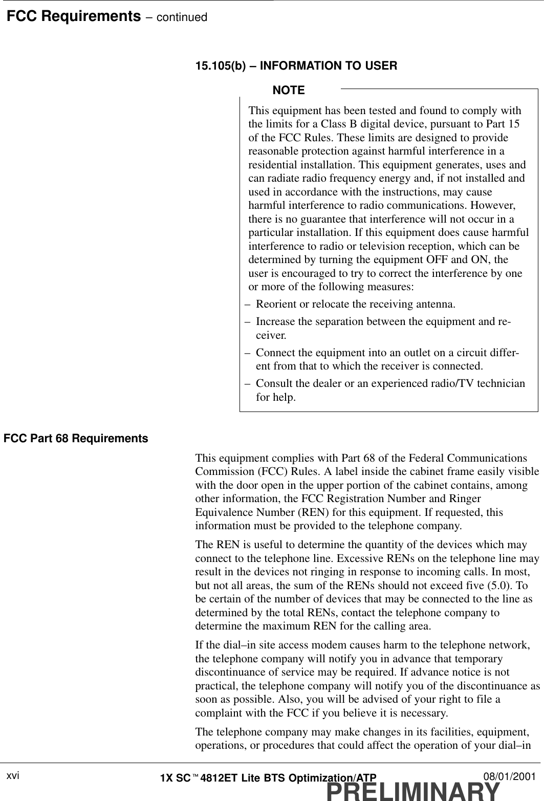 FCC Requirements – continuedPRELIMINARY1X SCt4812ET Lite BTS Optimization/ATP 08/01/2001xvi15.105(b) – INFORMATION TO USERThis equipment has been tested and found to comply withthe limits for a Class B digital device, pursuant to Part 15of the FCC Rules. These limits are designed to providereasonable protection against harmful interference in aresidential installation. This equipment generates, uses andcan radiate radio frequency energy and, if not installed andused in accordance with the instructions, may causeharmful interference to radio communications. However,there is no guarantee that interference will not occur in aparticular installation. If this equipment does cause harmfulinterference to radio or television reception, which can bedetermined by turning the equipment OFF and ON, theuser is encouraged to try to correct the interference by oneor more of the following measures:–Reorient or relocate the receiving antenna.–Increase the separation between the equipment and re-ceiver.–Connect the equipment into an outlet on a circuit differ-ent from that to which the receiver is connected.–Consult the dealer or an experienced radio/TV technicianfor help.NOTEFCC Part 68 RequirementsThis equipment complies with Part 68 of the Federal CommunicationsCommission (FCC) Rules. A label inside the cabinet frame easily visiblewith the door open in the upper portion of the cabinet contains, amongother information, the FCC Registration Number and RingerEquivalence Number (REN) for this equipment. If requested, thisinformation must be provided to the telephone company.The REN is useful to determine the quantity of the devices which mayconnect to the telephone line. Excessive RENs on the telephone line mayresult in the devices not ringing in response to incoming calls. In most,but not all areas, the sum of the RENs should not exceed five (5.0). Tobe certain of the number of devices that may be connected to the line asdetermined by the total RENs, contact the telephone company todetermine the maximum REN for the calling area.If the dial–in site access modem causes harm to the telephone network,the telephone company will notify you in advance that temporarydiscontinuance of service may be required. If advance notice is notpractical, the telephone company will notify you of the discontinuance assoon as possible. Also, you will be advised of your right to file acomplaint with the FCC if you believe it is necessary.The telephone company may make changes in its facilities, equipment,operations, or procedures that could affect the operation of your dial–in