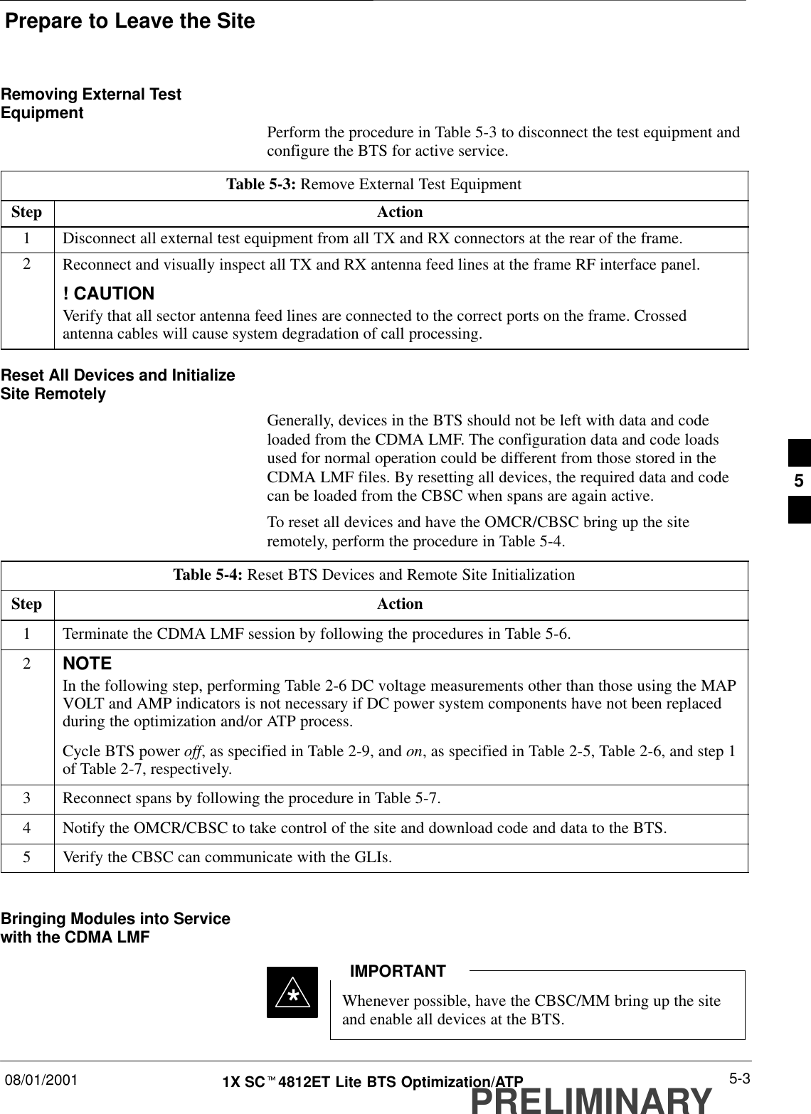 Prepare to Leave the Site08/01/2001 5-31X SCt4812ET Lite BTS Optimization/ATPPRELIMINARYRemoving External TestEquipment Perform the procedure in Table 5-3 to disconnect the test equipment andconfigure the BTS for active service.Table 5-3: Remove External Test EquipmentStep Action1Disconnect all external test equipment from all TX and RX connectors at the rear of the frame.2Reconnect and visually inspect all TX and RX antenna feed lines at the frame RF interface panel.! CAUTIONVerify that all sector antenna feed lines are connected to the correct ports on the frame. Crossedantenna cables will cause system degradation of call processing.Reset All Devices and InitializeSite RemotelyGenerally, devices in the BTS should not be left with data and codeloaded from the CDMA LMF. The configuration data and code loadsused for normal operation could be different from those stored in theCDMA LMF files. By resetting all devices, the required data and codecan be loaded from the CBSC when spans are again active.To reset all devices and have the OMCR/CBSC bring up the siteremotely, perform the procedure in Table 5-4.Table 5-4: Reset BTS Devices and Remote Site InitializationStep Action1Terminate the CDMA LMF session by following the procedures in Table 5-6.2NOTEIn the following step, performing Table 2-6 DC voltage measurements other than those using the MAPVOLT and AMP indicators is not necessary if DC power system components have not been replacedduring the optimization and/or ATP process.Cycle BTS power off, as specified in Table 2-9, and on, as specified in Table 2-5, Table 2-6, and step 1of Table 2-7, respectively.3Reconnect spans by following the procedure in Table 5-7.4Notify the OMCR/CBSC to take control of the site and download code and data to the BTS.5Verify the CBSC can communicate with the GLIs. Bringing Modules into Servicewith the CDMA LMFWhenever possible, have the CBSC/MM bring up the siteand enable all devices at the BTS.IMPORTANT*5