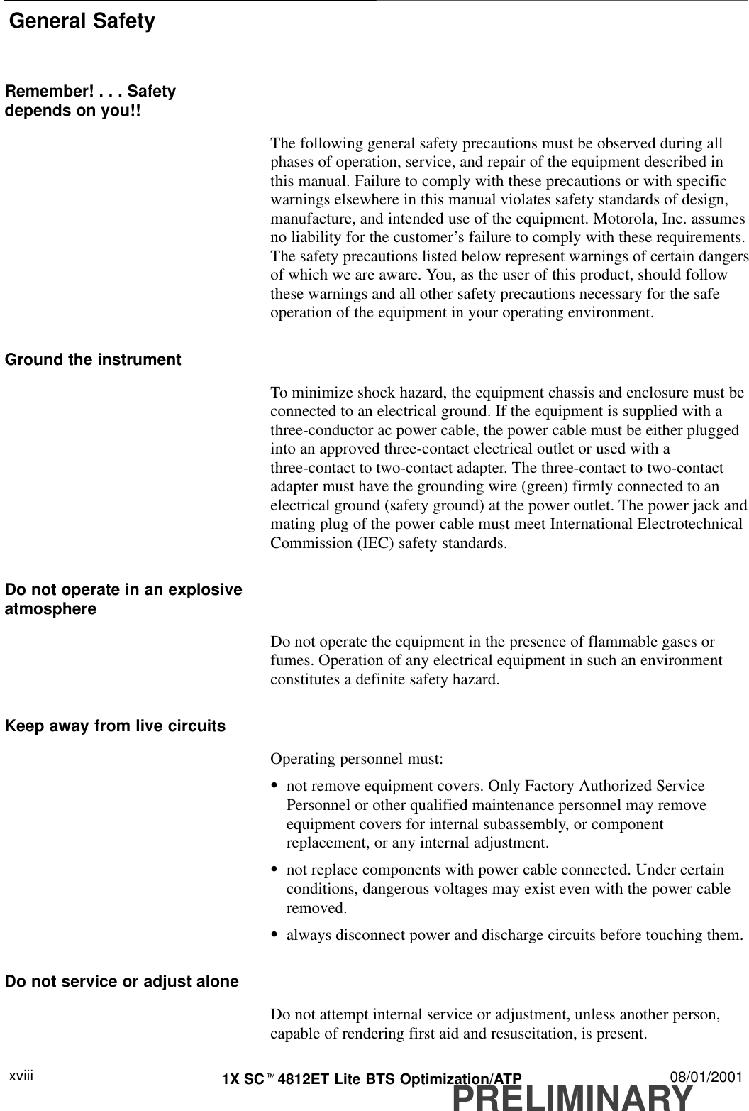 General SafetyPRELIMINARY1X SCt4812ET Lite BTS Optimization/ATP 08/01/2001xviiiRemember! . . . Safetydepends on you!!The following general safety precautions must be observed during allphases of operation, service, and repair of the equipment described inthis manual. Failure to comply with these precautions or with specificwarnings elsewhere in this manual violates safety standards of design,manufacture, and intended use of the equipment. Motorola, Inc. assumesno liability for the customer’s failure to comply with these requirements.The safety precautions listed below represent warnings of certain dangersof which we are aware. You, as the user of this product, should followthese warnings and all other safety precautions necessary for the safeoperation of the equipment in your operating environment.Ground the instrumentTo minimize shock hazard, the equipment chassis and enclosure must beconnected to an electrical ground. If the equipment is supplied with athree-conductor ac power cable, the power cable must be either pluggedinto an approved three-contact electrical outlet or used with athree-contact to two-contact adapter. The three-contact to two-contactadapter must have the grounding wire (green) firmly connected to anelectrical ground (safety ground) at the power outlet. The power jack andmating plug of the power cable must meet International ElectrotechnicalCommission (IEC) safety standards.Do not operate in an explosiveatmosphereDo not operate the equipment in the presence of flammable gases orfumes. Operation of any electrical equipment in such an environmentconstitutes a definite safety hazard.Keep away from live circuitsOperating personnel must:Snot remove equipment covers. Only Factory Authorized ServicePersonnel or other qualified maintenance personnel may removeequipment covers for internal subassembly, or componentreplacement, or any internal adjustment.Snot replace components with power cable connected. Under certainconditions, dangerous voltages may exist even with the power cableremoved.Salways disconnect power and discharge circuits before touching them.Do not service or adjust aloneDo not attempt internal service or adjustment, unless another person,capable of rendering first aid and resuscitation, is present.