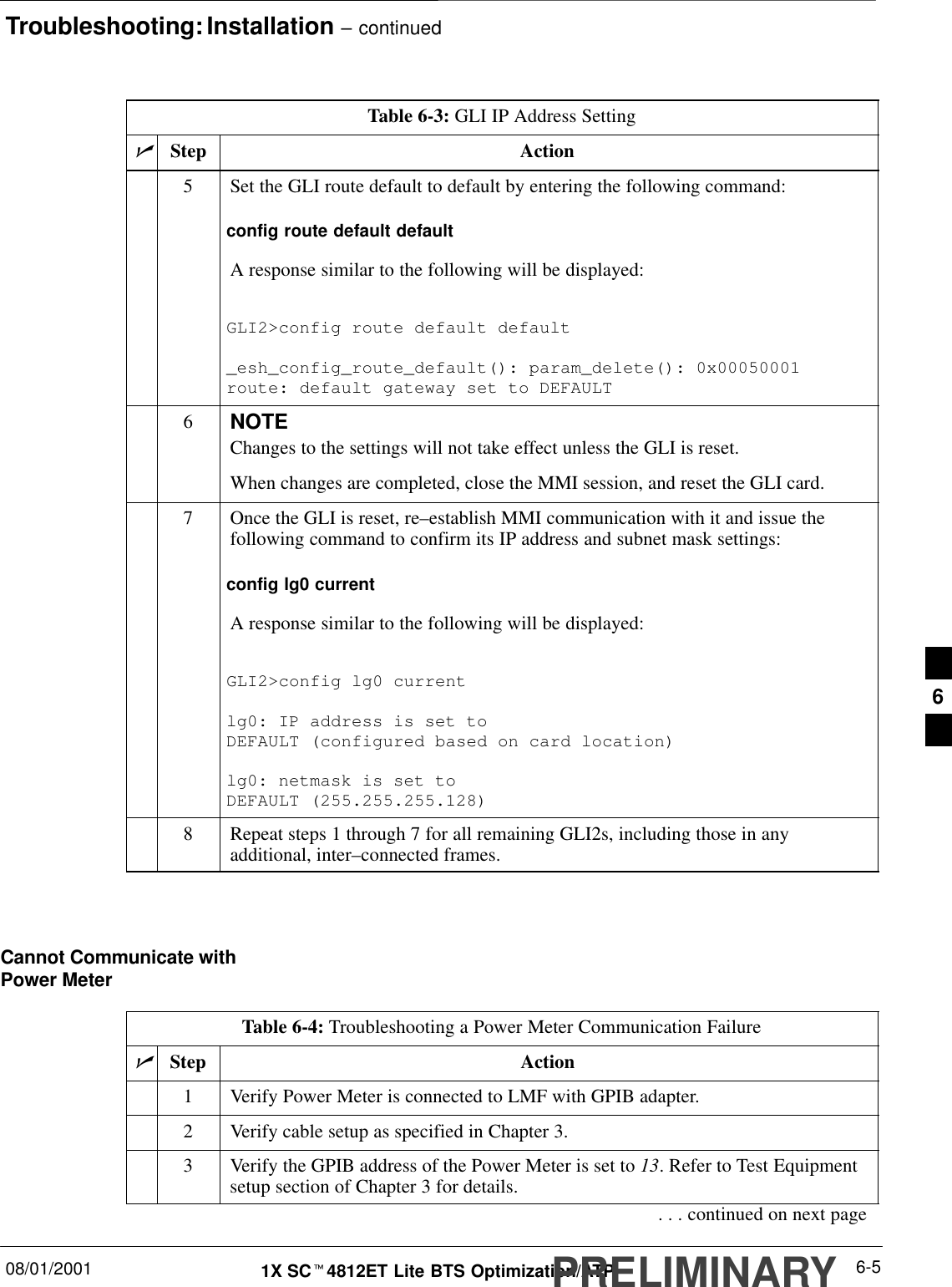 Troubleshooting: Installation – continued08/01/2001 6-51X SCt4812ET Lite BTS Optimization/ATPPRELIMINARYTable 6-3: GLI IP Address SettingnActionStep5Set the GLI route default to default by entering the following command:config route default defaultA response similar to the following will be displayed:GLI2&gt;config route default default_esh_config_route_default(): param_delete(): 0x00050001route: default gateway set to DEFAULT6NOTEChanges to the settings will not take effect unless the GLI is reset.When changes are completed, close the MMI session, and reset the GLI card.7Once the GLI is reset, re–establish MMI communication with it and issue thefollowing command to confirm its IP address and subnet mask settings:config lg0 currentA response similar to the following will be displayed:GLI2&gt;config lg0 currentlg0: IP address is set to DEFAULT (configured based on card location)lg0: netmask is set to DEFAULT (255.255.255.128)8Repeat steps 1 through 7 for all remaining GLI2s, including those in anyadditional, inter–connected frames. Cannot Communicate withPower MeterTable 6-4: Troubleshooting a Power Meter Communication FailurenStep Action1Verify Power Meter is connected to LMF with GPIB adapter.2Verify cable setup as specified in Chapter 3.3Verify the GPIB address of the Power Meter is set to 13. Refer to Test Equipmentsetup section of Chapter 3 for details.. . . continued on next page6