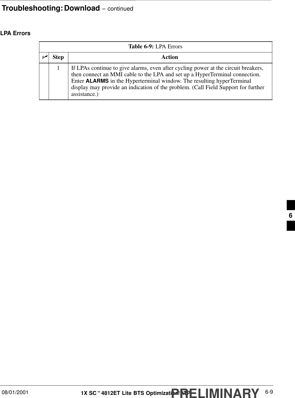 Troubleshooting: Download – continued08/01/2001 6-91X SCt4812ET Lite BTS Optimization/ATPPRELIMINARYLPA ErrorsTable 6-9: LPA ErrorsnStep Action1If LPAs continue to give alarms, even after cycling power at the circuit breakers,then connect an MMI cable to the LPA and set up a HyperTerminal connection.Enter ALARMS in the Hyperterminal window. The resulting hyperTerminaldisplay may provide an indication of the problem. (Call Field Support for furtherassistance.)6