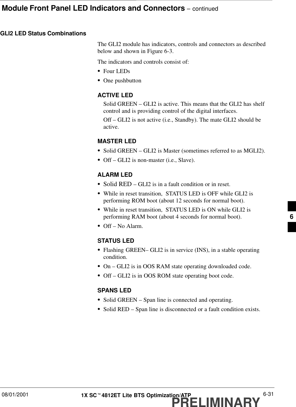 Module Front Panel LED Indicators and Connectors – continued08/01/2001 6-311X SCt4812ET Lite BTS Optimization/ATPPRELIMINARYGLI2 LED Status CombinationsThe GLI2 module has indicators, controls and connectors as describedbelow and shown in Figure 6-3.The indicators and controls consist of:SFour LEDsSOne pushbuttonACTIVE LEDSolid GREEN – GLI2 is active. This means that the GLI2 has shelfcontrol and is providing control of the digital interfaces.Off – GLI2 is not active (i.e., Standby). The mate GLI2 should beactive.MASTER LEDSSolid GREEN – GLI2 is Master (sometimes referred to as MGLI2).SOff – GLI2 is non-master (i.e., Slave).ALARM LEDSSolid RED – GLI2 is in a fault condition or in reset.SWhile in reset transition,  STATUS LED is OFF while GLI2 isperforming ROM boot (about 12 seconds for normal boot).SWhile in reset transition,  STATUS LED is ON while GLI2 isperforming RAM boot (about 4 seconds for normal boot).SOff – No Alarm.STATUS LEDSFlashing GREEN– GLI2 is in service (INS), in a stable operatingcondition.SOn – GLI2 is in OOS RAM state operating downloaded code.SOff – GLI2 is in OOS ROM state operating boot code.SPANS LEDSSolid GREEN – Span line is connected and operating.SSolid RED – Span line is disconnected or a fault condition exists.6