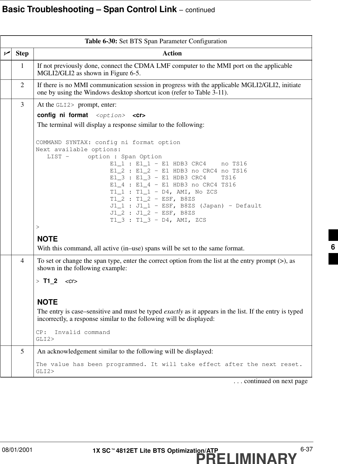 Basic Troubleshooting – Span Control Link – continued08/01/2001 6-371X SCt4812ET Lite BTS Optimization/ATPPRELIMINARYTable 6-30: Set BTS Span Parameter ConfigurationnStep Action1If not previously done, connect the CDMA LMF computer to the MMI port on the applicableMGLI2/GLI2 as shown in Figure 6-5.2If there is no MMI communication session in progress with the applicable MGLI2/GLI2, initiateone by using the Windows desktop shortcut icon (refer to Table 3-11).3At the GLI2&gt;  prompt, enter:config  ni  format  &lt;option&gt;  &lt;cr&gt; The terminal will display a response similar to the following:COMMAND SYNTAX: config ni format option Next available options:   LIST –     option : Span Option                    E1_1 : E1_1 – E1 HDB3 CRC4    no TS16                    E1_2 : E1_2 – E1 HDB3 no CRC4 no TS16                    E1_3 : E1_3 – E1 HDB3 CRC4    TS16                    E1_4 : E1_4 – E1 HDB3 no CRC4 TS16                    T1_1 : T1_1 – D4, AMI, No ZCS                    T1_2 : T1_2 – ESF, B8ZS                    J1_1 : J1_1 – ESF, B8ZS (Japan) – Default                    J1_2 : J1_2 – ESF, B8ZS                    T1_3 : T1_3 – D4, AMI, ZCS&gt;NOTEWith this command, all active (in–use) spans will be set to the same format.4To set or change the span type, enter the correct option from the list at the entry prompt (&gt;), asshown in the following example:&gt; T1_2  &lt;cr&gt; NOTEThe entry is case–sensitive and must be typed exactly as it appears in the list. If the entry is typedincorrectly, a response similar to the following will be displayed:CP:  Invalid commandGLI2&gt;5An acknowledgement similar to the following will be displayed:The value has been programmed. It will take effect after the next reset.GLI2&gt;. . . continued on next page6