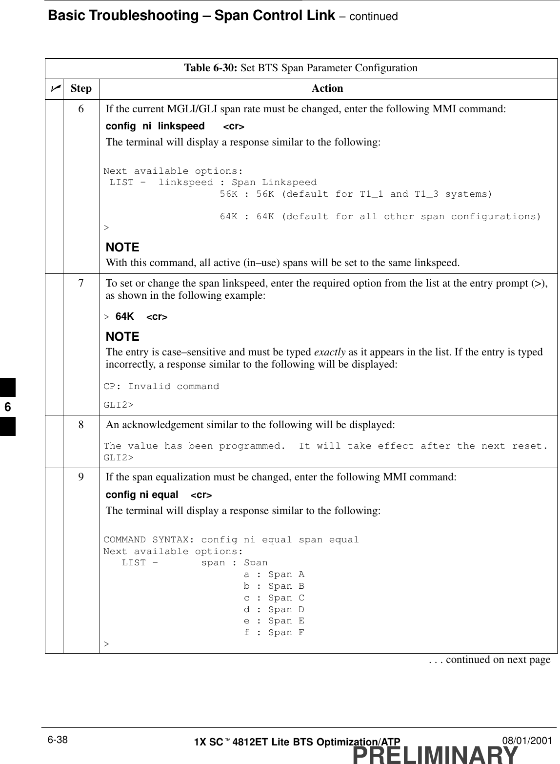 Basic Troubleshooting – Span Control Link – continuedPRELIMINARY1X SCt4812ET Lite BTS Optimization/ATP 08/01/20016-38Table 6-30: Set BTS Span Parameter ConfigurationnActionStep6If the current MGLI/GLI span rate must be changed, enter the following MMI command:config  ni  linkspeed   &lt;cr&gt; The terminal will display a response similar to the following:Next available options: LIST –  linkspeed : Span Linkspeed                   56K : 56K (default for T1_1 and T1_3 systems)                   64K : 64K (default for all other span configurations)&gt;NOTEWith this command, all active (in–use) spans will be set to the same linkspeed.7To set or change the span linkspeed, enter the required option from the list at the entry prompt (&gt;),as shown in the following example:&gt; 64K  &lt;cr&gt;NOTEThe entry is case–sensitive and must be typed exactly as it appears in the list. If the entry is typedincorrectly, a response similar to the following will be displayed:CP: Invalid commandGLI2&gt;8An acknowledgement similar to the following will be displayed:The value has been programmed.  It will take effect after the next reset.GLI2&gt;9If the span equalization must be changed, enter the following MMI command:config ni equal  &lt;cr&gt;The terminal will display a response similar to the following:COMMAND SYNTAX: config ni equal span equal Next available options:   LIST –       span : Span                       a : Span A                       b : Span B                       c : Span C                       d : Span D                       e : Span E                       f : Span F&gt;. . . continued on next page6