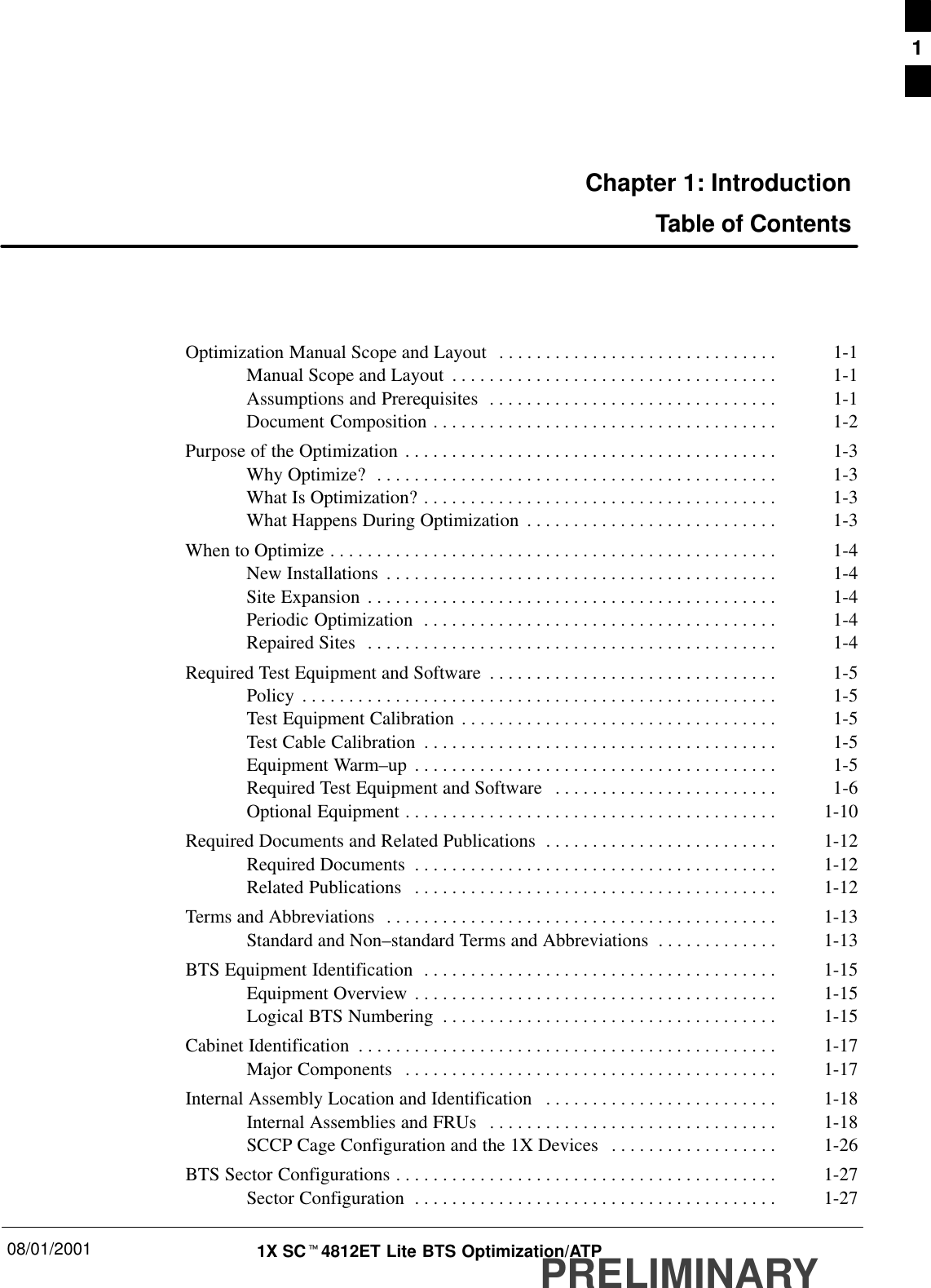 08/01/2001 1X SCt4812ET Lite BTS Optimization/ATPPRELIMINARYChapter 1: IntroductionTable of ContentsOptimization Manual Scope and Layout 1-1. . . . . . . . . . . . . . . . . . . . . . . . . . . . . . Manual Scope and Layout 1-1. . . . . . . . . . . . . . . . . . . . . . . . . . . . . . . . . . . Assumptions and Prerequisites 1-1. . . . . . . . . . . . . . . . . . . . . . . . . . . . . . . Document Composition 1-2. . . . . . . . . . . . . . . . . . . . . . . . . . . . . . . . . . . . . Purpose of the Optimization 1-3. . . . . . . . . . . . . . . . . . . . . . . . . . . . . . . . . . . . . . . . Why Optimize? 1-3. . . . . . . . . . . . . . . . . . . . . . . . . . . . . . . . . . . . . . . . . . . What Is Optimization? 1-3. . . . . . . . . . . . . . . . . . . . . . . . . . . . . . . . . . . . . . What Happens During Optimization 1-3. . . . . . . . . . . . . . . . . . . . . . . . . . . When to Optimize 1-4. . . . . . . . . . . . . . . . . . . . . . . . . . . . . . . . . . . . . . . . . . . . . . . . New Installations 1-4. . . . . . . . . . . . . . . . . . . . . . . . . . . . . . . . . . . . . . . . . . Site Expansion 1-4. . . . . . . . . . . . . . . . . . . . . . . . . . . . . . . . . . . . . . . . . . . . Periodic Optimization 1-4. . . . . . . . . . . . . . . . . . . . . . . . . . . . . . . . . . . . . . Repaired Sites 1-4. . . . . . . . . . . . . . . . . . . . . . . . . . . . . . . . . . . . . . . . . . . . Required Test Equipment and Software 1-5. . . . . . . . . . . . . . . . . . . . . . . . . . . . . . . Policy 1-5. . . . . . . . . . . . . . . . . . . . . . . . . . . . . . . . . . . . . . . . . . . . . . . . . . . Test Equipment Calibration 1-5. . . . . . . . . . . . . . . . . . . . . . . . . . . . . . . . . . Test Cable Calibration 1-5. . . . . . . . . . . . . . . . . . . . . . . . . . . . . . . . . . . . . . Equipment Warm–up 1-5. . . . . . . . . . . . . . . . . . . . . . . . . . . . . . . . . . . . . . . Required Test Equipment and Software 1-6. . . . . . . . . . . . . . . . . . . . . . . . Optional Equipment 1-10. . . . . . . . . . . . . . . . . . . . . . . . . . . . . . . . . . . . . . . . Required Documents and Related Publications 1-12. . . . . . . . . . . . . . . . . . . . . . . . . Required Documents 1-12. . . . . . . . . . . . . . . . . . . . . . . . . . . . . . . . . . . . . . . Related Publications 1-12. . . . . . . . . . . . . . . . . . . . . . . . . . . . . . . . . . . . . . . Terms and Abbreviations 1-13. . . . . . . . . . . . . . . . . . . . . . . . . . . . . . . . . . . . . . . . . . Standard and Non–standard Terms and Abbreviations 1-13. . . . . . . . . . . . . BTS Equipment Identification 1-15. . . . . . . . . . . . . . . . . . . . . . . . . . . . . . . . . . . . . . Equipment Overview 1-15. . . . . . . . . . . . . . . . . . . . . . . . . . . . . . . . . . . . . . . Logical BTS Numbering 1-15. . . . . . . . . . . . . . . . . . . . . . . . . . . . . . . . . . . . Cabinet Identification 1-17. . . . . . . . . . . . . . . . . . . . . . . . . . . . . . . . . . . . . . . . . . . . . Major Components 1-17. . . . . . . . . . . . . . . . . . . . . . . . . . . . . . . . . . . . . . . . Internal Assembly Location and Identification 1-18. . . . . . . . . . . . . . . . . . . . . . . . . Internal Assemblies and FRUs 1-18. . . . . . . . . . . . . . . . . . . . . . . . . . . . . . . SCCP Cage Configuration and the 1X Devices 1-26. . . . . . . . . . . . . . . . . . BTS Sector Configurations 1-27. . . . . . . . . . . . . . . . . . . . . . . . . . . . . . . . . . . . . . . . . Sector Configuration 1-27. . . . . . . . . . . . . . . . . . . . . . . . . . . . . . . . . . . . . . . 1