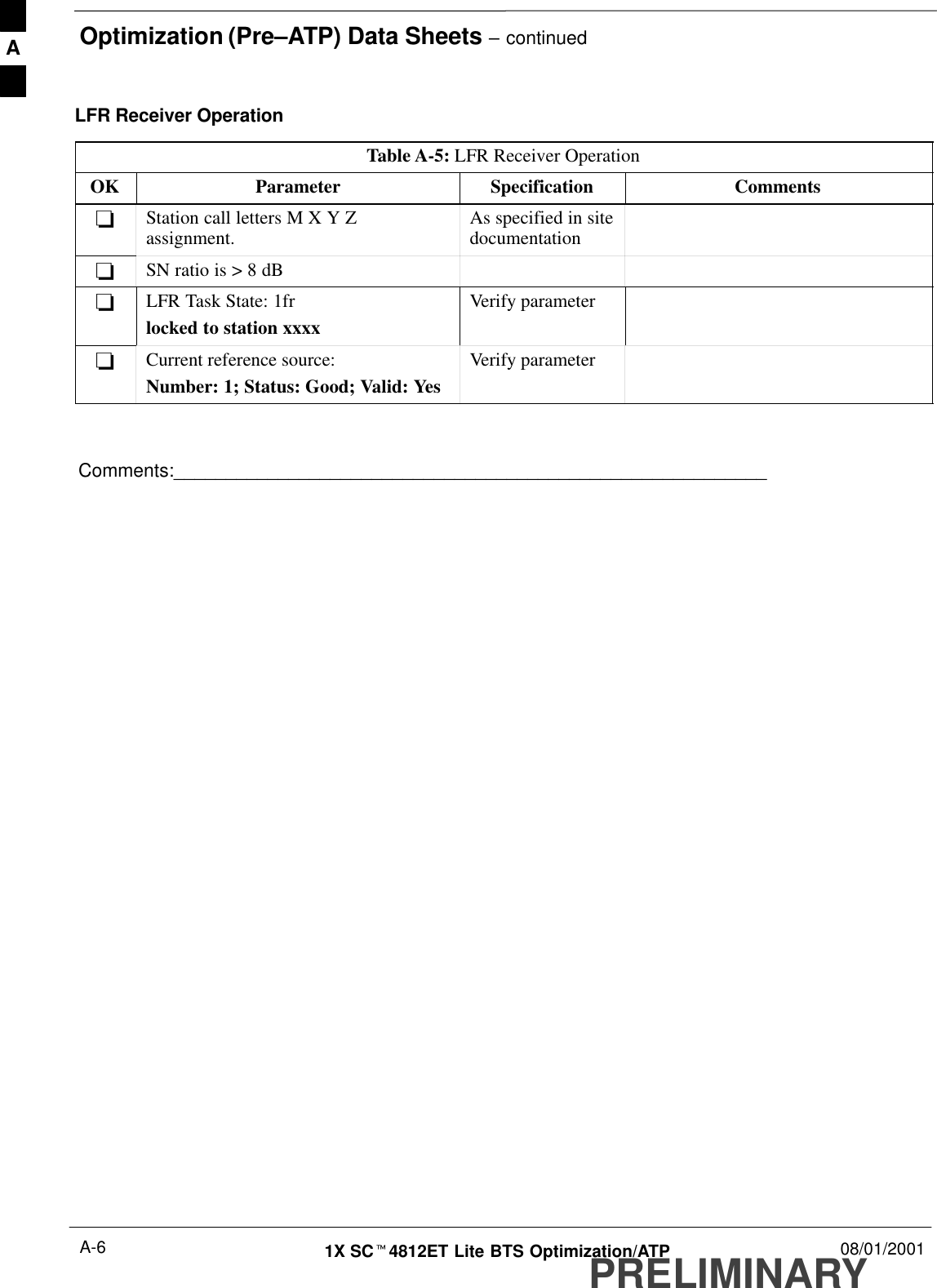 Optimization (Pre–ATP) Data Sheets – continuedPRELIMINARY1X SCt4812ET Lite BTS Optimization/ATP 08/01/2001A-6LFR Receiver OperationTable A-5: LFR Receiver OperationOK Parameter Specification Comments-Station call letters M X Y Zassignment. As specified in sitedocumentation-SN ratio is &gt; 8 dB-LFR Task State: 1frlocked to station xxxxVerify parameter-Current reference source:Number: 1; Status: Good; Valid: YesVerify parameterComments:_________________________________________________________A