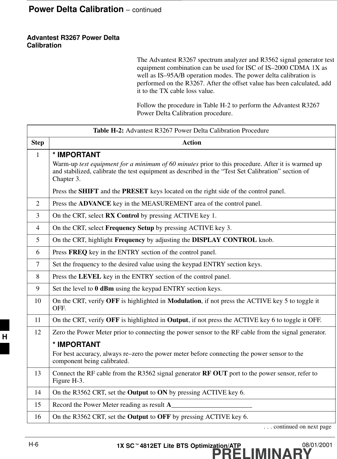 Power Delta Calibration – continuedPRELIMINARY1X SCt4812ET Lite BTS Optimization/ATP 08/01/2001H-6Advantest R3267 Power DeltaCalibrationThe Advantest R3267 spectrum analyzer and R3562 signal generator testequipment combination can be used for ISC of IS–2000 CDMA 1X aswell as IS–95A/B operation modes. The power delta calibration isperformed on the R3267. After the offset value has been calculated, addit to the TX cable loss value.Follow the procedure in Table H-2 to perform the Advantest R3267Power Delta Calibration procedure.Table H-2: Advantest R3267 Power Delta Calibration ProcedureStep Action1* IMPORTANTWarm-up test equipment for a minimum of 60 minutes prior to this procedure. After it is warmed upand stabilized, calibrate the test equipment as described in the “Test Set Calibration” section ofChapter 3.Press the SHIFT and the PRESET keys located on the right side of the control panel.2Press the ADVANCE key in the MEASUREMENT area of the control panel.3On the CRT, select RX Control by pressing ACTIVE key 1.4On the CRT, select Frequency Setup by pressing ACTIVE key 3.5On the CRT, highlight Frequency by adjusting the DISPLAY CONTROL knob.6 Press FREQ key in the ENTRY section of the control panel.7Set the frequency to the desired value using the keypad ENTRY section keys.8Press the LEVEL key in the ENTRY section of the control panel.9Set the level to 0 dBm using the keypad ENTRY section keys.10 On the CRT, verify OFF is highlighted in Modulation, if not press the ACTIVE key 5 to toggle itOFF.11 On the CRT, verify OFF is highlighted in Output, if not press the ACTIVE key 6 to toggle it OFF.12 Zero the Power Meter prior to connecting the power sensor to the RF cable from the signal generator.* IMPORTANTFor best accuracy, always re–zero the power meter before connecting the power sensor to thecomponent being calibrated.13 Connect the RF cable from the R3562 signal generator RF OUT port to the power sensor, refer toFigure H-3.14 On the R3562 CRT, set the Output to ON by pressing ACTIVE key 6.15 Record the Power Meter reading as result A________________________16 On the R3562 CRT, set the Output to OFF by pressing ACTIVE key 6.. . . continued on next pageH