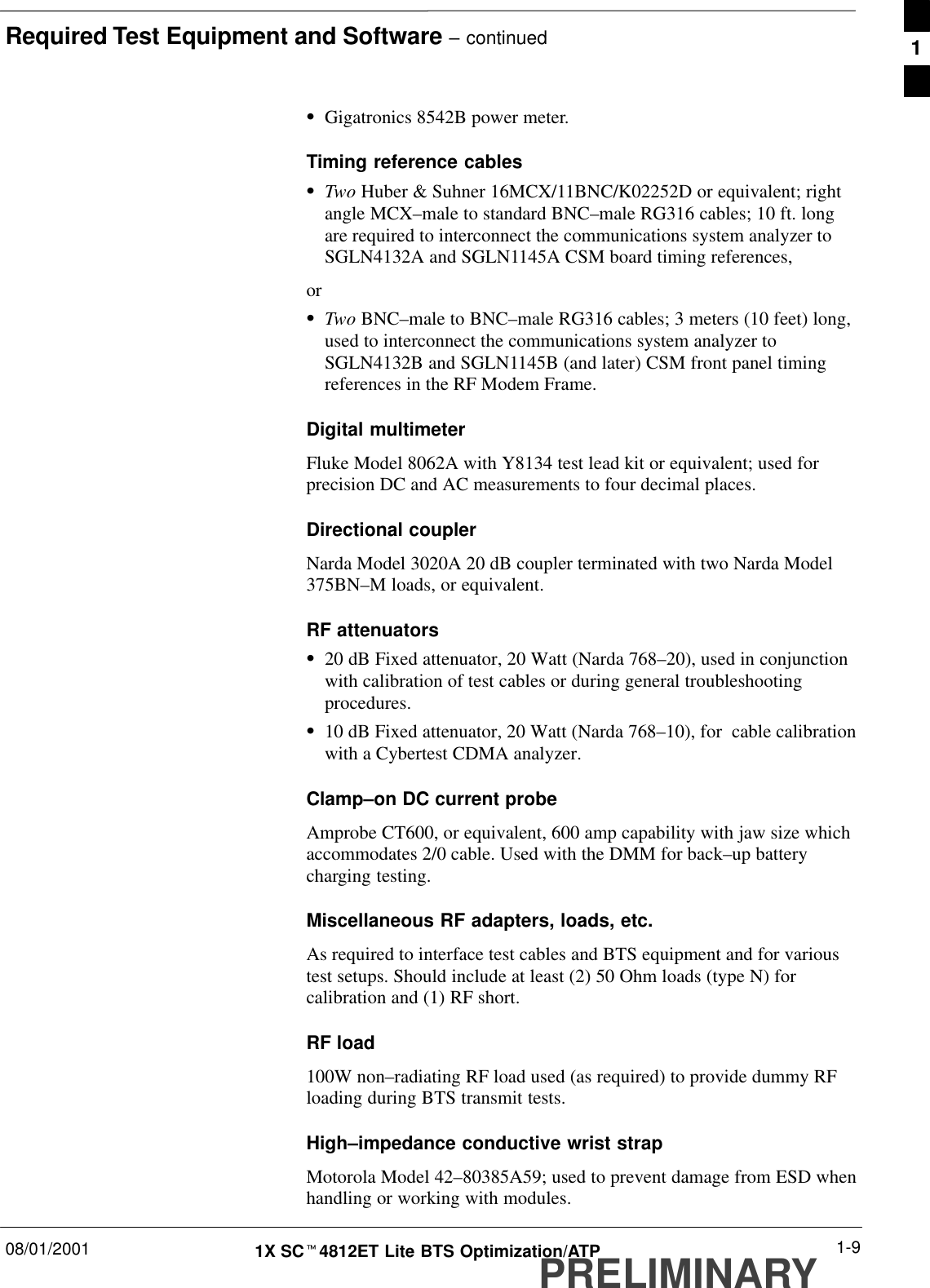 Required Test Equipment and Software – continued08/01/2001 1-91X SCt4812ET Lite BTS Optimization/ATPPRELIMINARYSGigatronics 8542B power meter.Timing reference cablesSTwo Huber &amp; Suhner 16MCX/11BNC/K02252D or equivalent; rightangle MCX–male to standard BNC–male RG316 cables; 10 ft. longare required to interconnect the communications system analyzer toSGLN4132A and SGLN1145A CSM board timing references,orSTwo BNC–male to BNC–male RG316 cables; 3 meters (10 feet) long,used to interconnect the communications system analyzer toSGLN4132B and SGLN1145B (and later) CSM front panel timingreferences in the RF Modem Frame.Digital multimeterFluke Model 8062A with Y8134 test lead kit or equivalent; used forprecision DC and AC measurements to four decimal places.Directional coupler Narda Model 3020A 20 dB coupler terminated with two Narda Model375BN–M loads, or equivalent.RF attenuatorsS20 dB Fixed attenuator, 20 Watt (Narda 768–20), used in conjunctionwith calibration of test cables or during general troubleshootingprocedures.S10 dB Fixed attenuator, 20 Watt (Narda 768–10), for  cable calibrationwith a Cybertest CDMA analyzer.Clamp–on DC current probeAmprobe CT600, or equivalent, 600 amp capability with jaw size whichaccommodates 2/0 cable. Used with the DMM for back–up batterycharging testing.Miscellaneous RF adapters, loads, etc.As required to interface test cables and BTS equipment and for varioustest setups. Should include at least (2) 50 Ohm loads (type N) forcalibration and (1) RF short.RF load100W non–radiating RF load used (as required) to provide dummy RFloading during BTS transmit tests.High–impedance conductive wrist strap Motorola Model 42–80385A59; used to prevent damage from ESD whenhandling or working with modules.1