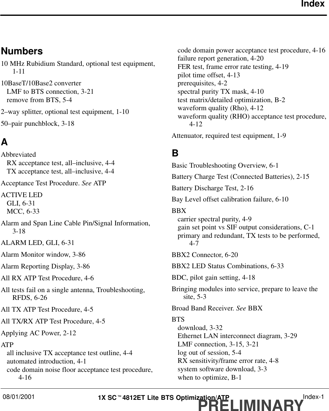 08/01/2001 1X SCt4812ET Lite BTS Optimization/ATPPRELIMINARYIndex-1IndexNumbers10 MHz Rubidium Standard, optional test equipment,1-1110BaseT/10Base2 converterLMF to BTS connection, 3-21remove from BTS, 5-42–way splitter, optional test equipment, 1-1050–pair punchblock, 3-18AAbbreviatedRX acceptance test, all–inclusive, 4-4TX acceptance test, all–inclusive, 4-4Acceptance Test Procedure. See ATPACTIVE LEDGLI, 6-31MCC, 6-33Alarm and Span Line Cable Pin/Signal Information,3-18ALARM LED, GLI, 6-31Alarm Monitor window, 3-86Alarm Reporting Display, 3-86All RX ATP Test Procedure, 4-6All tests fail on a single antenna, Troubleshooting,RFDS, 6-26All TX ATP Test Procedure, 4-5All TX/RX ATP Test Procedure, 4-5Applying AC Power, 2-12ATPall inclusive TX acceptance test outline, 4-4automated introduction, 4-1code domain noise floor acceptance test procedure,4-16code domain power acceptance test procedure, 4-16failure report generation, 4-20FER test, frame error rate testing, 4-19pilot time offset, 4-13prerequisites, 4-2spectral purity TX mask, 4-10test matrix/detailed optimization, B-2waveform quality (Rho), 4-12waveform quality (RHO) acceptance test procedure,4-12Attenuator, required test equipment, 1-9BBasic Troubleshooting Overview, 6-1Battery Charge Test (Connected Batteries), 2-15Battery Discharge Test, 2-16Bay Level offset calibration failure, 6-10BBXcarrier spectral purity, 4-9gain set point vs SIF output considerations, C-1primary and redundant, TX tests to be performed,4-7BBX2 Connector, 6-20BBX2 LED Status Combinations, 6-33BDC, pilot gain setting, 4-18Bringing modules into service, prepare to leave thesite, 5-3Broad Band Receiver. See BBXBTSdownload, 3-32Ethernet LAN interconnect diagram, 3-29LMF connection, 3-15, 3-21log out of session, 5-4RX sensitivity/frame error rate, 4-8system software download, 3-3when to optimize, B-1