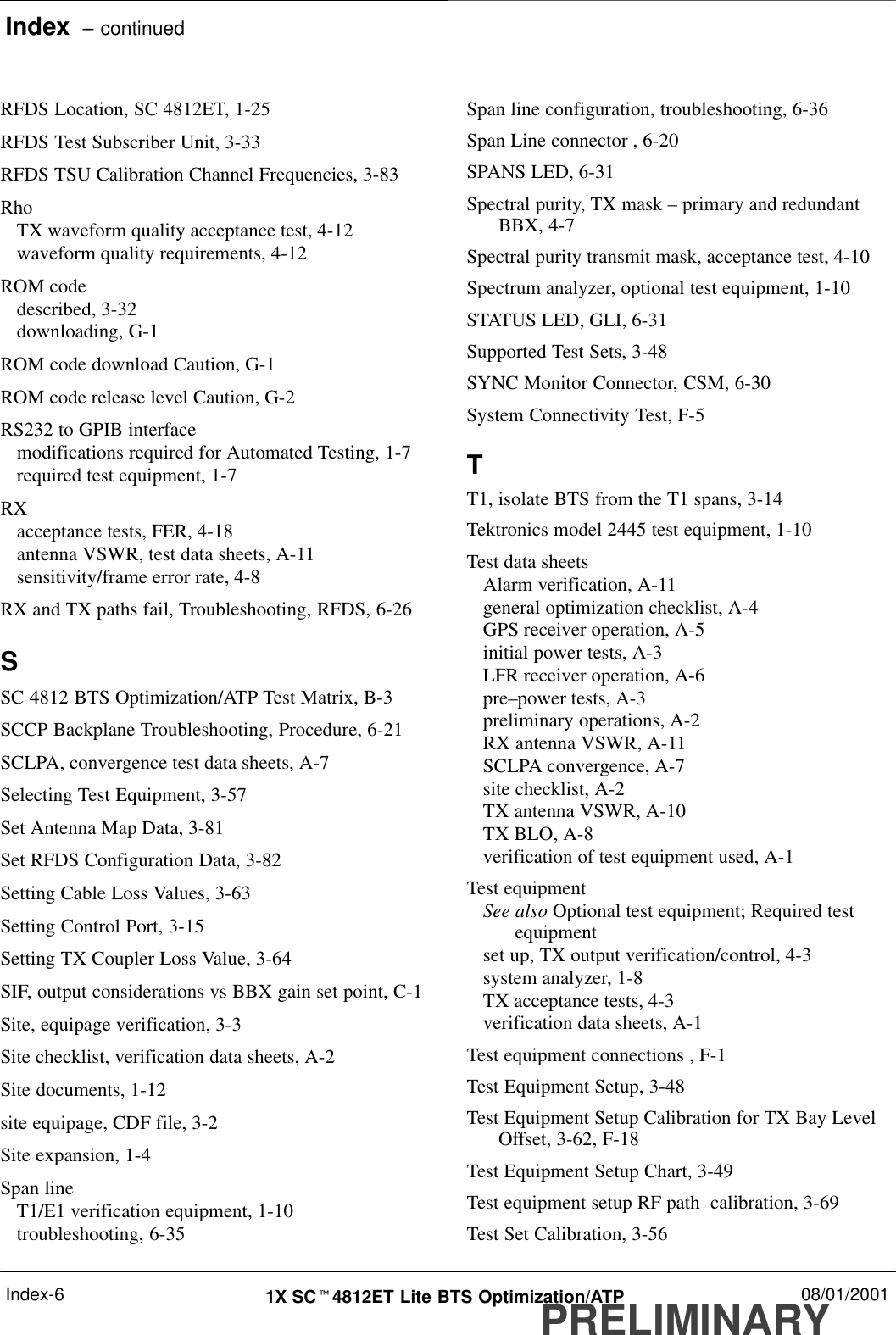 Index  – continuedPRELIMINARY1X SCt4812ET Lite BTS Optimization/ATP 08/01/2001Index-6RFDS Location, SC 4812ET, 1-25RFDS Test Subscriber Unit, 3-33RFDS TSU Calibration Channel Frequencies, 3-83RhoTX waveform quality acceptance test, 4-12waveform quality requirements, 4-12ROM codedescribed, 3-32downloading, G-1ROM code download Caution, G-1ROM code release level Caution, G-2RS232 to GPIB interfacemodifications required for Automated Testing, 1-7required test equipment, 1-7RXacceptance tests, FER, 4-18antenna VSWR, test data sheets, A-11sensitivity/frame error rate, 4-8RX and TX paths fail, Troubleshooting, RFDS, 6-26SSC 4812 BTS Optimization/ATP Test Matrix, B-3SCCP Backplane Troubleshooting, Procedure, 6-21SCLPA, convergence test data sheets, A-7Selecting Test Equipment, 3-57Set Antenna Map Data, 3-81Set RFDS Configuration Data, 3-82Setting Cable Loss Values, 3-63Setting Control Port, 3-15Setting TX Coupler Loss Value, 3-64SIF, output considerations vs BBX gain set point, C-1Site, equipage verification, 3-3Site checklist, verification data sheets, A-2Site documents, 1-12site equipage, CDF file, 3-2Site expansion, 1-4Span lineT1/E1 verification equipment, 1-10troubleshooting, 6-35Span line configuration, troubleshooting, 6-36Span Line connector , 6-20SPANS LED, 6-31Spectral purity, TX mask – primary and redundantBBX, 4-7Spectral purity transmit mask, acceptance test, 4-10Spectrum analyzer, optional test equipment, 1-10STATUS LED, GLI, 6-31Supported Test Sets, 3-48SYNC Monitor Connector, CSM, 6-30System Connectivity Test, F-5TT1, isolate BTS from the T1 spans, 3-14Tektronics model 2445 test equipment, 1-10Test data sheetsAlarm verification, A-11general optimization checklist, A-4GPS receiver operation, A-5initial power tests, A-3LFR receiver operation, A-6pre–power tests, A-3preliminary operations, A-2RX antenna VSWR, A-11SCLPA convergence, A-7site checklist, A-2TX antenna VSWR, A-10TX BLO, A-8verification of test equipment used, A-1Test equipmentSee also Optional test equipment; Required testequipmentset up, TX output verification/control, 4-3system analyzer, 1-8TX acceptance tests, 4-3verification data sheets, A-1Test equipment connections , F-1Test Equipment Setup, 3-48Test Equipment Setup Calibration for TX Bay LevelOffset, 3-62, F-18Test Equipment Setup Chart, 3-49Test equipment setup RF path  calibration, 3-69Test Set Calibration, 3-56