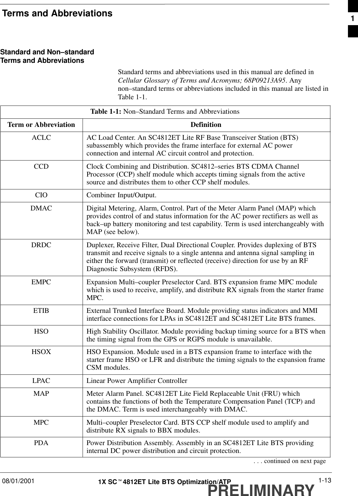 Terms and Abbreviations08/01/2001 1-131X SCt4812ET Lite BTS Optimization/ATPPRELIMINARYStandard and Non–standardTerms and AbbreviationsStandard terms and abbreviations used in this manual are defined inCellular Glossary of Terms and Acronyms; 68P09213A95. Anynon–standard terms or abbreviations included in this manual are listed inTable 1-1.Table 1-1: Non–Standard Terms and AbbreviationsTerm or Abbreviation DefinitionACLC AC Load Center. An SC4812ET Lite RF Base Transceiver Station (BTS)subassembly which provides the frame interface for external AC powerconnection and internal AC circuit control and protection.CCD Clock Combining and Distribution. SC4812–series BTS CDMA ChannelProcessor (CCP) shelf module which accepts timing signals from the activesource and distributes them to other CCP shelf modules.CIO Combiner Input/Output.DMAC Digital Metering, Alarm, Control. Part of the Meter Alarm Panel (MAP) whichprovides control of and status information for the AC power rectifiers as well asback–up battery monitoring and test capability. Term is used interchangeably withMAP (see below).DRDC Duplexer, Receive Filter, Dual Directional Coupler. Provides duplexing of BTStransmit and receive signals to a single antenna and antenna signal sampling ineither the forward (transmit) or reflected (receive) direction for use by an RFDiagnostic Subsystem (RFDS).EMPC Expansion Multi–coupler Preselector Card. BTS expansion frame MPC modulewhich is used to receive, amplify, and distribute RX signals from the starter frameMPC.ETIB External Trunked Interface Board. Module providing status indicators and MMIinterface connections for LPAs in SC4812ET and SC4812ET Lite BTS frames.HSO High Stability Oscillator. Module providing backup timing source for a BTS whenthe timing signal from the GPS or RGPS module is unavailable.HSOX HSO Expansion. Module used in a BTS expansion frame to interface with thestarter frame HSO or LFR and distribute the timing signals to the expansion frameCSM modules.LPAC Linear Power Amplifier ControllerMAP Meter Alarm Panel. SC4812ET Lite Field Replaceable Unit (FRU) whichcontains the functions of both the Temperature Compensation Panel (TCP) andthe DMAC. Term is used interchangeably with DMAC.MPC Multi–coupler Preselector Card. BTS CCP shelf module used to amplify anddistribute RX signals to BBX modules.PDA Power Distribution Assembly. Assembly in an SC4812ET Lite BTS providinginternal DC power distribution and circuit protection.. . . continued on next page1