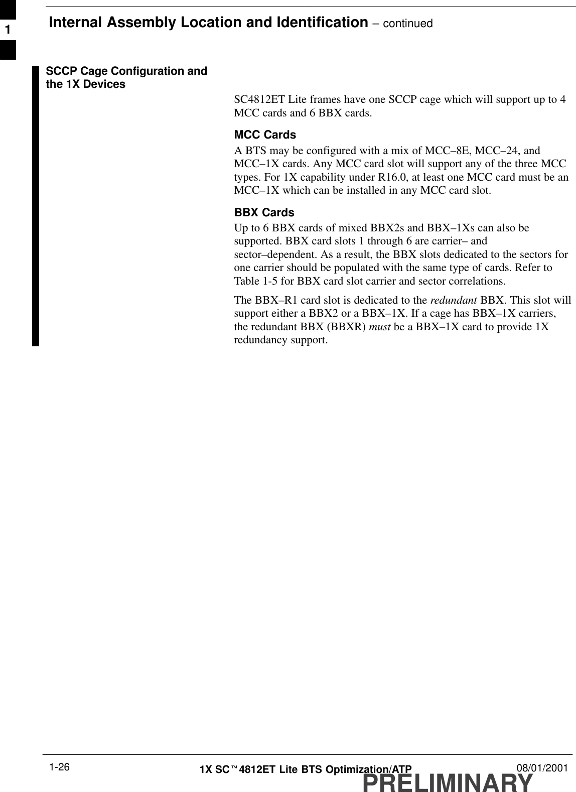 Internal Assembly Location and Identification – continuedPRELIMINARY1X SCt4812ET Lite BTS Optimization/ATP 08/01/20011-26SCCP Cage Configuration andthe 1X DevicesSC4812ET Lite frames have one SCCP cage which will support up to 4MCC cards and 6 BBX cards.MCC CardsA BTS may be configured with a mix of MCC–8E, MCC–24, andMCC–1X cards. Any MCC card slot will support any of the three MCCtypes. For 1X capability under R16.0, at least one MCC card must be anMCC–1X which can be installed in any MCC card slot.BBX CardsUp to 6 BBX cards of mixed BBX2s and BBX–1Xs can also besupported. BBX card slots 1 through 6 are carrier– andsector–dependent. As a result, the BBX slots dedicated to the sectors forone carrier should be populated with the same type of cards. Refer toTable 1-5 for BBX card slot carrier and sector correlations.The BBX–R1 card slot is dedicated to the redundant BBX. This slot willsupport either a BBX2 or a BBX–1X. If a cage has BBX–1X carriers,the redundant BBX (BBXR) must be a BBX–1X card to provide 1Xredundancy support.1