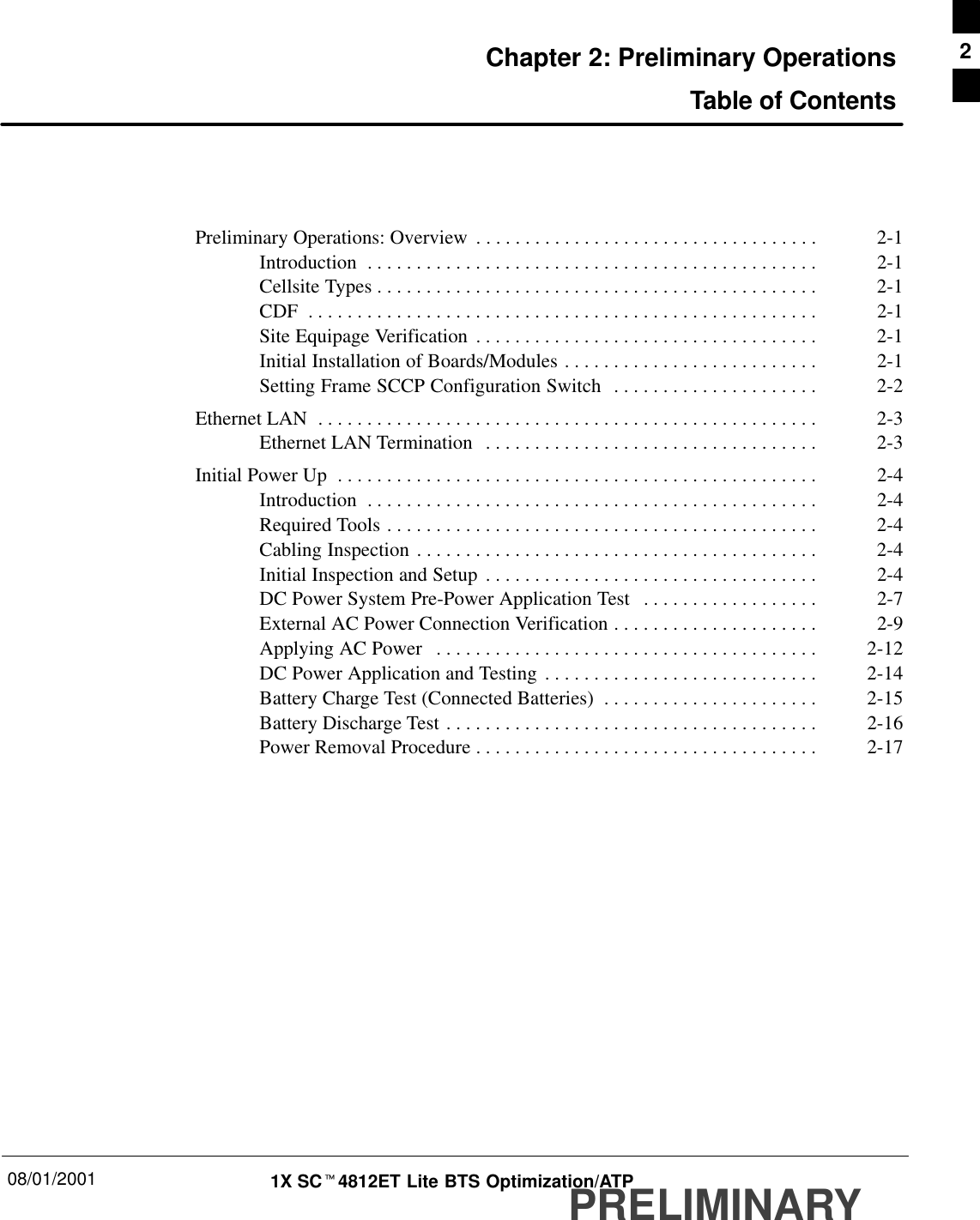 08/01/2001 1X SCt4812ET Lite BTS Optimization/ATPPRELIMINARYChapter 2: Preliminary OperationsTable of ContentsPreliminary Operations: Overview 2-1. . . . . . . . . . . . . . . . . . . . . . . . . . . . . . . . . . . Introduction 2-1. . . . . . . . . . . . . . . . . . . . . . . . . . . . . . . . . . . . . . . . . . . . . . Cellsite Types 2-1. . . . . . . . . . . . . . . . . . . . . . . . . . . . . . . . . . . . . . . . . . . . . CDF 2-1. . . . . . . . . . . . . . . . . . . . . . . . . . . . . . . . . . . . . . . . . . . . . . . . . . . . Site Equipage Verification 2-1. . . . . . . . . . . . . . . . . . . . . . . . . . . . . . . . . . . Initial Installation of Boards/Modules 2-1. . . . . . . . . . . . . . . . . . . . . . . . . . Setting Frame SCCP Configuration Switch 2-2. . . . . . . . . . . . . . . . . . . . . Ethernet LAN 2-3. . . . . . . . . . . . . . . . . . . . . . . . . . . . . . . . . . . . . . . . . . . . . . . . . . . Ethernet LAN Termination 2-3. . . . . . . . . . . . . . . . . . . . . . . . . . . . . . . . . . Initial Power Up 2-4. . . . . . . . . . . . . . . . . . . . . . . . . . . . . . . . . . . . . . . . . . . . . . . . . Introduction 2-4. . . . . . . . . . . . . . . . . . . . . . . . . . . . . . . . . . . . . . . . . . . . . . Required Tools 2-4. . . . . . . . . . . . . . . . . . . . . . . . . . . . . . . . . . . . . . . . . . . . Cabling Inspection 2-4. . . . . . . . . . . . . . . . . . . . . . . . . . . . . . . . . . . . . . . . . Initial Inspection and Setup 2-4. . . . . . . . . . . . . . . . . . . . . . . . . . . . . . . . . . DC Power System Pre-Power Application Test 2-7. . . . . . . . . . . . . . . . . . External AC Power Connection Verification 2-9. . . . . . . . . . . . . . . . . . . . . Applying AC Power 2-12. . . . . . . . . . . . . . . . . . . . . . . . . . . . . . . . . . . . . . . DC Power Application and Testing 2-14. . . . . . . . . . . . . . . . . . . . . . . . . . . . Battery Charge Test (Connected Batteries) 2-15. . . . . . . . . . . . . . . . . . . . . . Battery Discharge Test 2-16. . . . . . . . . . . . . . . . . . . . . . . . . . . . . . . . . . . . . . Power Removal Procedure 2-17. . . . . . . . . . . . . . . . . . . . . . . . . . . . . . . . . . . 2