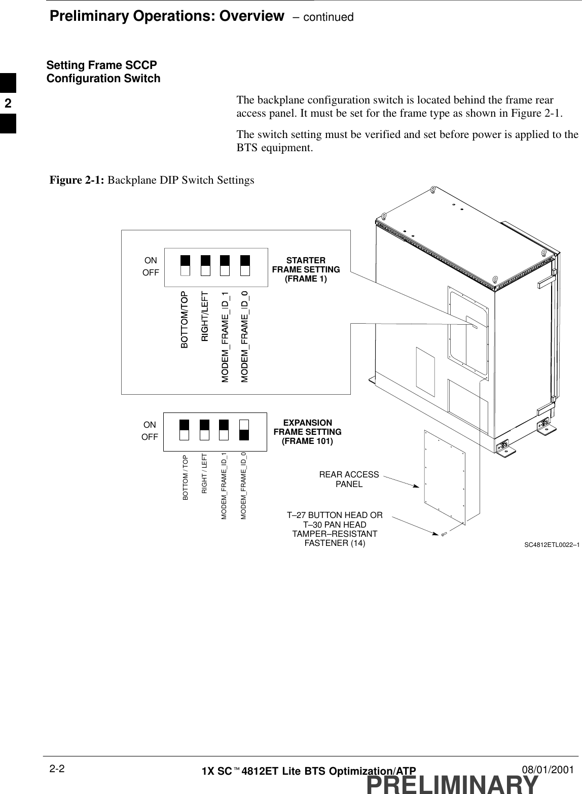 Preliminary Operations: Overview  – continuedPRELIMINARY1X SCt4812ET Lite BTS Optimization/ATP 08/01/20012-2Setting Frame SCCPConfiguration SwitchThe backplane configuration switch is located behind the frame rearaccess panel. It must be set for the frame type as shown in Figure 2-1.The switch setting must be verified and set before power is applied to theBTS equipment.Figure 2-1: Backplane DIP Switch SettingsSC4812ETL0022–1ONOFFSTARTERFRAME SETTING(FRAME 1)ONOFFBOTTOM / TOPRIGHT / LEFTMODEM_FRAME_ID_1MODEM_FRAME_ID_0EXPANSIONFRAME SETTING(FRAME 101)REAR ACCESSPANELT–27 BUTTON HEAD ORT–30 PAN HEADTAMPER–RESISTANTFASTENER (14)2