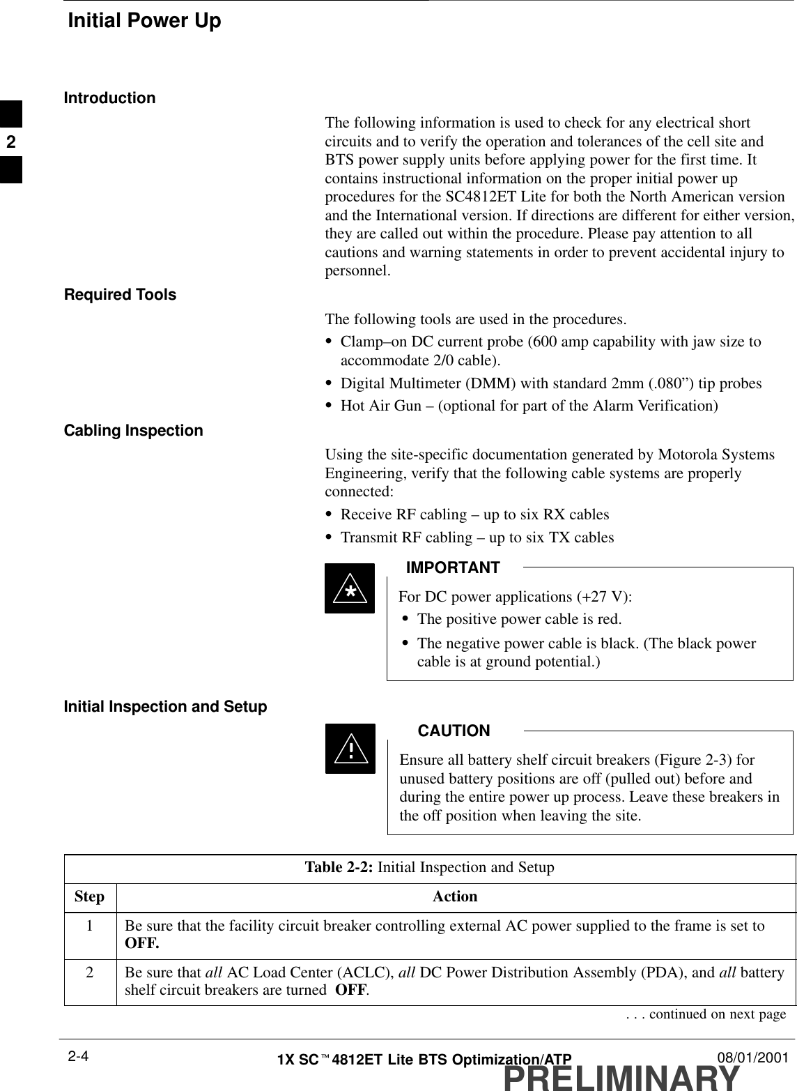 Initial Power UpPRELIMINARY1X SCt4812ET Lite BTS Optimization/ATP 08/01/20012-4IntroductionThe following information is used to check for any electrical shortcircuits and to verify the operation and tolerances of the cell site andBTS power supply units before applying power for the first time. Itcontains instructional information on the proper initial power upprocedures for the SC4812ET Lite for both the North American versionand the International version. If directions are different for either version,they are called out within the procedure. Please pay attention to allcautions and warning statements in order to prevent accidental injury topersonnel.Required ToolsThe following tools are used in the procedures.SClamp–on DC current probe (600 amp capability with jaw size toaccommodate 2/0 cable).SDigital Multimeter (DMM) with standard 2mm (.080”) tip probesSHot Air Gun – (optional for part of the Alarm Verification)Cabling InspectionUsing the site-specific documentation generated by Motorola SystemsEngineering, verify that the following cable systems are properlyconnected:SReceive RF cabling – up to six RX cablesSTransmit RF cabling – up to six TX cablesFor DC power applications (+27 V):SThe positive power cable is red.SThe negative power cable is black. (The black powercable is at ground potential.)IMPORTANT*Initial Inspection and SetupEnsure all battery shelf circuit breakers (Figure 2-3) forunused battery positions are off (pulled out) before andduring the entire power up process. Leave these breakers inthe off position when leaving the site.CAUTIONTable 2-2: Initial Inspection and SetupStep Action1Be sure that the facility circuit breaker controlling external AC power supplied to the frame is set toOFF.2Be sure that all AC Load Center (ACLC), all DC Power Distribution Assembly (PDA), and all batteryshelf circuit breakers are turned  OFF.. . . continued on next page2