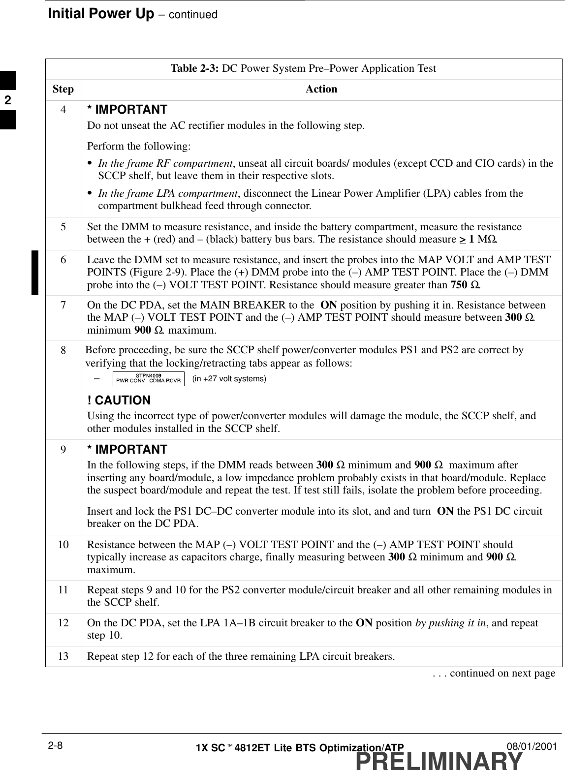 Initial Power Up – continuedPRELIMINARY1X SCt4812ET Lite BTS Optimization/ATP 08/01/20012-8Table 2-3: DC Power System Pre–Power Application TestStep Action4* IMPORTANTDo not unseat the AC rectifier modules in the following step.Perform the following:SIn the frame RF compartment, unseat all circuit boards/ modules (except CCD and CIO cards) in theSCCP shelf, but leave them in their respective slots.SIn the frame LPA compartment, disconnect the Linear Power Amplifier (LPA) cables from thecompartment bulkhead feed through connector.5Set the DMM to measure resistance, and inside the battery compartment, measure the resistancebetween the + (red) and – (black) battery bus bars. The resistance should measure &gt; 1 ΜΩ.6Leave the DMM set to measure resistance, and insert the probes into the MAP VOLT and AMP TESTPOINTS (Figure 2-9). Place the (+) DMM probe into the (–) AMP TEST POINT. Place the (–) DMMprobe into the (–) VOLT TEST POINT. Resistance should measure greater than 750 Ω.7On the DC PDA, set the MAIN BREAKER to the  ON position by pushing it in. Resistance betweenthe MAP (–) VOLT TEST POINT and the (–) AMP TEST POINT should measure between 300 Ω.minimum 900 Ω. maximum.8Before proceeding, be sure the SCCP shelf power/converter modules PS1 and PS2 are correct byverifying that the locking/retracting tabs appear as follows:–  (in +27 volt systems)! CAUTIONUsing the incorrect type of power/converter modules will damage the module, the SCCP shelf, andother modules installed in the SCCP shelf.9* IMPORTANTIn the following steps, if the DMM reads between 300 Ω minimum and 900 Ω  maximum afterinserting any board/module, a low impedance problem probably exists in that board/module. Replacethe suspect board/module and repeat the test. If test still fails, isolate the problem before proceeding.Insert and lock the PS1 DC–DC converter module into its slot, and and turn  ON the PS1 DC circuitbreaker on the DC PDA.10 Resistance between the MAP (–) VOLT TEST POINT and the (–) AMP TEST POINT shouldtypically increase as capacitors charge, finally measuring between 300 Ω minimum and 900 Ω.maximum.11 Repeat steps 9 and 10 for the PS2 converter module/circuit breaker and all other remaining modules inthe SCCP shelf.12 On the DC PDA, set the LPA 1A–1B circuit breaker to the ON position by pushing it in, and repeatstep 10.13 Repeat step 12 for each of the three remaining LPA circuit breakers.. . . continued on next page2